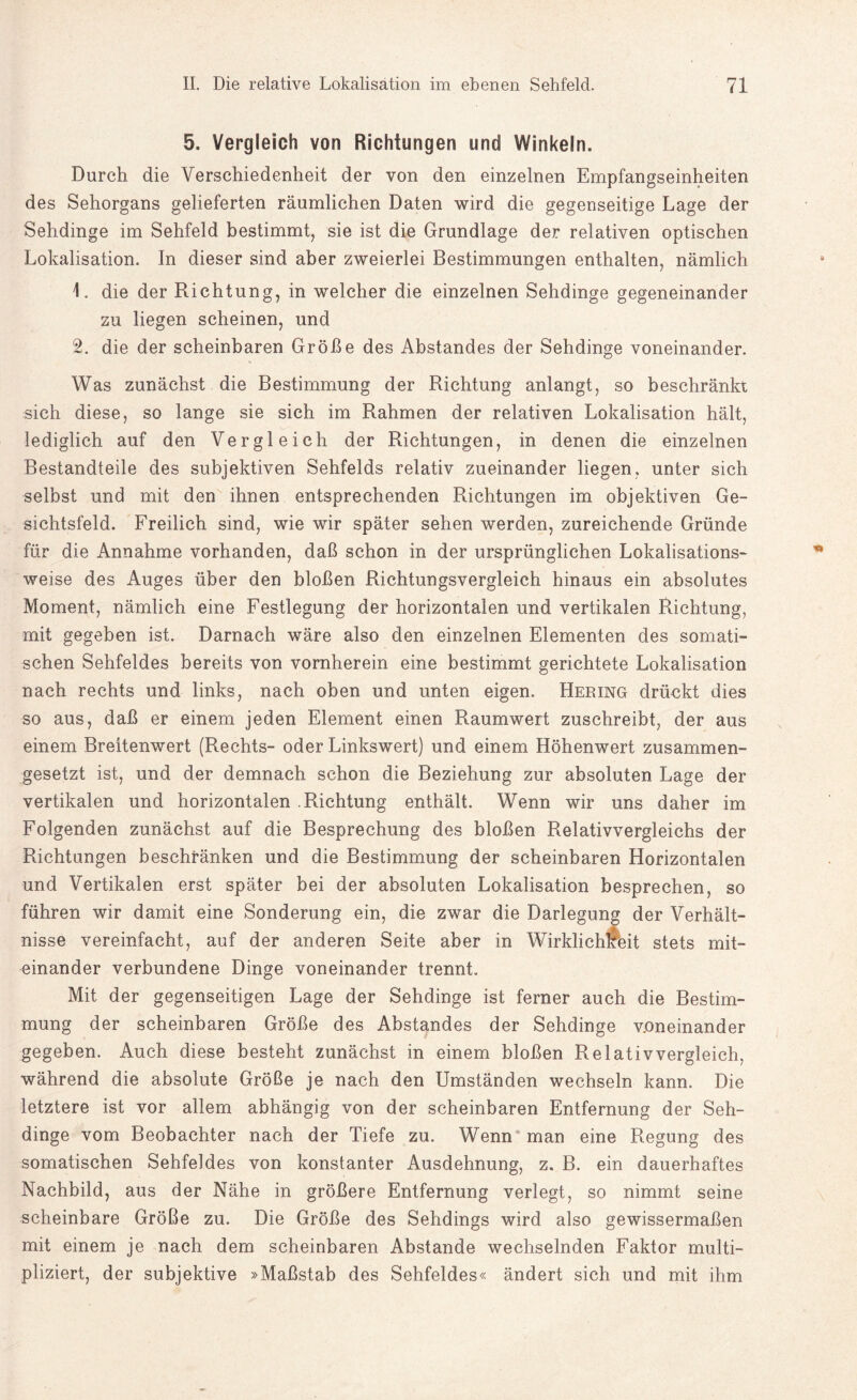 5. Vergleich von Richtungen und Winkeln. Durch die Verschiedenheit der von den einzelnen Empfangseinheiten des Sehorgans gelieferten räumlichen Daten wird die gegenseitige Lage der Sehdinge im Sehfeld bestimmt, sie ist die Grundlage der relativen optischen Lokalisation. In dieser sind aber zweierlei Bestimmungen enthalten, nämlich 1. die der Richtung, in welcher die einzelnen Sehdinge gegeneinander zu liegen scheinen, und 2. die der scheinbaren Größe des Abstandes der Sehdinge voneinander. Was zunächst die Bestimmung der Richtung anlangt, so beschränkt sich diese, so lange sie sich im Rahmen der relativen Lokalisation hält, lediglich auf den Vergleich der Richtungen, in denen die einzelnen Bestandteile des subjektiven Sehfelds relativ zueinander liegen, unter sich selbst und mit den ihnen entsprechenden Richtungen im objektiven Ge¬ sichtsfeld. Freilich sind, wie wir später sehen werden, zureichende Gründe für die Annahme vorhanden, daß schon in der ursprünglichen Lokalisations¬ weise des Auges über den bloßen Richtungsvergleich hinaus ein absolutes Moment, nämlich eine Festlegung der horizontalen und vertikalen Richtung, mit gegeben ist. Darnach wäre also den einzelnen Elementen des somati¬ schen Sehfeldes bereits von vornherein eine bestimmt gerichtete Lokalisation nach rechts und links, nach oben und unten eigen. Hering drückt dies so aus, daß er einem jeden Element einen Raumwert zuschreibt, der aus einem Breitenwert (Rechts- oder Linkswert) und einem Höhenwert zusammen¬ gesetzt ist, und der demnach schon die Beziehung zur absoluten Lage der vertikalen und horizontalen .Richtung enthält. Wenn wir uns daher im Folgenden zunächst auf die Besprechung des bloßen Relativvergleichs der Richtungen beschränken und die Bestimmung der scheinbaren Horizontalen und Vertikalen erst später bei der absoluten Lokalisation besprechen, so führen wir damit eine Sonderung ein, die zwar die Darlegung der Verhält¬ nisse vereinfacht, auf der anderen Seite aber in Wirklichkeit stets mit¬ einander verbundene Dinge voneinander trennt. Mit der gegenseitigen Lage der Sehdinge ist ferner auch die Bestim¬ mung der scheinbaren Größe des Abstandes der Sehdinge voneinander gegeben. Auch diese besteht zunächst in einem bloßen Relativ vergleich, während die absolute Größe je nach den Umständen wechseln kann. Die letztere ist vor allem abhängig von der scheinbaren Entfernung der Seh¬ dinge vom Beobachter nach der Tiefe zu. Wenn man eine Regung des somatischen Sehfeldes von konstanter Ausdehnung, z. B. ein dauerhaftes Nachbild, aus der Nähe in größere Entfernung verlegt, so nimmt seine scheinbare Größe zu. Die Größe des Sehdings wird also gewissermaßen mit einem je nach dem scheinbaren Abstande wechselnden Faktor multi¬ pliziert, der subjektive »Maßstab des Sehfeldes« ändert sich und mit ihm
