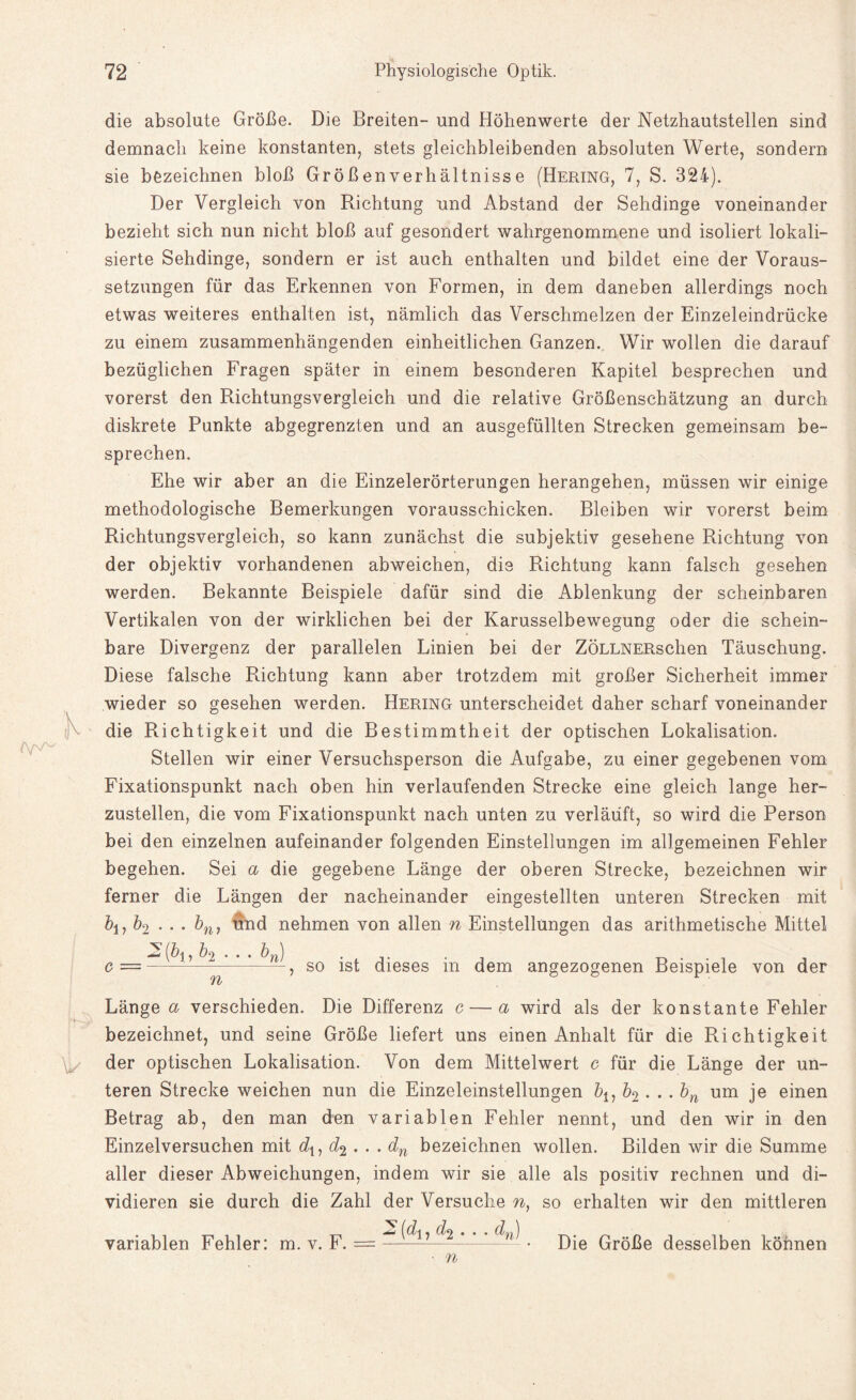 h A/V'-' die absolute Größe. Die Breiten- und Höhenwerte der Netzhautstellen sind demnach keine konstanten, stets gleichbleibenden absoluten Werte, sondern sie bezeichnen bloß Großenverhältnisse (Hering, 7, S. 324). Der Vergleich von Richtung und Abstand der Sehdinge voneinander bezieht sich nun nicht bloß auf gesondert wahrgenommene und isoliert lokali¬ sierte Sehdinge, sondern er ist auch enthalten und bildet eine der Voraus¬ setzungen für das Erkennen von Formen, in dem daneben allerdings noch etwas weiteres enthalten ist, nämlich das Verschmelzen der Einzeleindrücke zu einem zusammenhängenden einheitlichen Ganzen. Wir wollen die darauf bezüglichen Fragen später in einem besonderen Kapitel besprechen und vorerst den Richtungsvergleich und die relative Größenschätzung an durch diskrete Punkte abgegrenzten und an ausgefüllten Strecken gemeinsam be¬ sprechen. Ehe wir aber an die Einzelerörterungen herangehen, müssen wir einige methodologische Bemerkungen vorausschicken. Bleiben wir vorerst beim Richtungsvergleich, so kann zunächst die subjektiv gesehene Richtung von der objektiv vorhandenen abweichen, die Richtung kann falsch gesehen werden. Bekannte Beispiele dafür sind die Ablenkung der scheinbaren Vertikalen von der wirklichen bei der Karusselbewegung oder die schein¬ bare Divergenz der parallelen Linien bei der ZÖLLNERschen Täuschung. Diese falsche Richtung kann aber trotzdem mit großer Sicherheit immer wieder so gesehen werden. Hering unterscheidet daher scharf voneinander die Richtigkeit und die Bestimmtheit der optischen Lokalisation. Stellen wir einer Versuchsperson die Aufgabe, zu einer gegebenen vom Fixationspunkt nach oben hin verlaufenden Strecke eine gleich lange her¬ zustellen, die vom Fixationspunkt nach unten zu verläuft, so wird die Person bei den einzelnen aufeinander folgenden Einstellungen im allgemeinen Fehler begehen. Sei a die gegebene Länge der oberen Strecke, bezeichnen wir ferner die Längen der nacheinander eingestellten unteren Strecken mit &i, &2 • • • frni und nehmen von allen n Einstellungen das arithmetische Mittel 2(fri,frs frft) n so ist dieses in dem angezogenen Beispiele von der Länge a verschieden. Die Differenz c — a wird als der konstante Fehler bezeichnet, und seine Größe liefert uns einen Anhalt für die Richtigkeit der optischen Lokalisation. Von dem Mittelwert c für die Länge der un¬ teren Strecke weichen nun die Einzeleinstellungen &*, b2 . .. bn um je einen Betrag ab, den man den variablen Fehler nennt, und den wir in den Einzelversuchen mit dx, d% . . . dn bezeichnen wollen. Bilden wir die Summe aller dieser Abweichungen, indem wir sie alle als positiv rechnen und di¬ vidieren sie durch die Zahl der Versuche n, so erhalten wir den mittleren (^1 7 ^2 • • * dyi ) variablen Fehler: m. v. F. = Die Größe desselben können n