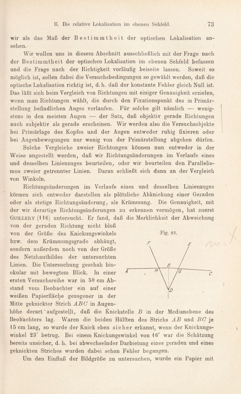 wir als das Maß der Bestimmtheit der optischen Lokalisation an- sehen. Wir wollen uns in diesem Abschnitt ausschließlich mit der Frage nach der Bestimmtheit der optischen Lokalisation im ebenen Sehfeld befassen und die Frage nach der Richtigkeit vorläufig beiseite lassen. Soweit es möglich ist, sollen dabei die Versuchsbedingungen so gewählt werden, daß die optische Lokalisation richtig ist, d.h. daß der konstante Fehler gleich Null ist. Das läßt sich beim Vergleich von Richtungen mit einiger Genauigkeit erzielen, wenn man Richtungen wählt, die durch den Fixationspunkt des in Primär¬ stellung befindlichen Auges verlaufen. Für solche gilt nämlich — wenig¬ stens in den meisten Augen — der Satz, daß objektiv gerade Richtungen auch subjektiv als gerade erscheinen. Wir werden also die Versuchsobjekte bei Primärlage des Kopfes und der Augen entweder ruhig fixieren oder bei Augenbewegungen nur wenig von der Primärstellung abgehen dürfen. Solche Vergleiche zweier Richtungen können nun entweder in der Weise angestellt werden, daß wir Richtungsänderungen im Verlaufe eines und desselben Linienzuges beurteilen, oder wir beurteilen den Parallelis¬ mus zweier getrennter Linien. Daran schließt sich dann an der Vergleich von Winkeln. Richtungsänderungen im Verlaufe eines und desselben Linienzuges können sich entweder darstellen als plötzliche Abknickung einer Geraden oder als stetige Richtungsänderung, als Krümmung. Die Genauigkeit, mit der wir derartige Richtungsänderungen zu erkennen vermögen, hat zuerst Guillery (116) untersucht. Er fand, daß die Merklichkeit der Abweichung von der geraden Richtung nicht bloß von der Größe des Knickungswinkels bzw. dem Krümmungsgrade abhängt, sondern außerdem noch von der Größe des Netzhautbildes der untersuchten Linien. Die Untersuchung geschah bin¬ okular mit bewegtem Blick. In einer ersten Versuchsreihe war in 50 cm Ab¬ stand vom Beobachter ein auf einer weißen Papierfläche gezogener in der Mitte geknickter Strich ABC in Augen¬ höhe derart * aufgestellt, daß die Knickstelle B in der Medianebene des Beobachters lag. Waren die beiden Hälften des Strichs AB und BC je 15 cm lang, so wurde der Knick eben sicher erkannt, wenn der Knickungs¬ winkel 23' betrug. Bei einem Knickungswinkel von 16' war die Schätzung bereits unsicher, d. h. bei abwechselnder Darbietung eines geraden und eines geknickten Striches wurden dabei schon Fehler begangen. Um den Einfluß der Bildgröße zu untersuchen, wurde ein Papier mit Fig. 23. F E