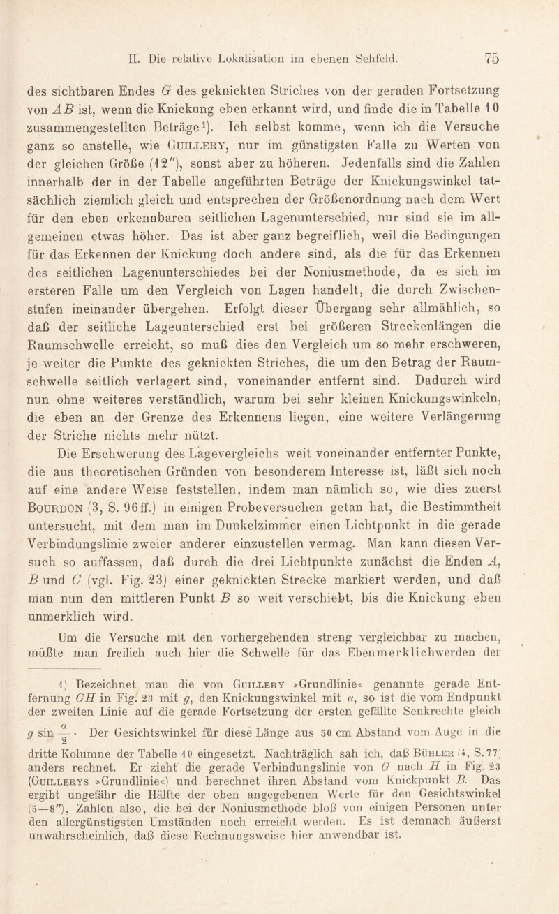 des sichtbaren Endes G des geknickten Striches von der geraden Fortsetzung von AB ist, wenn die Knickung eben erkannt wird, und finde die in Tabelle 1 0 zusammengestellten Beträge1). Ich selbst komme, wenn ich die Versuche ganz so anstelle, wie Guillery, nur im günstigsten Falle zu Werten von der gleichen Größe (12), sonst aber zu höheren. Jedenfalls sind die Zahlen innerhalb der in der Tabelle angeführten Beträge der Knickungswinkel tat¬ sächlich ziemlich gleich und entsprechen der Größenordnung nach dem Wert für den eben erkennbaren seitlichen Lagenunterschied, nur sind sie im all¬ gemeinen etwas höher. Das ist aber ganz begreiflich, weil die Bedingungen für das Erkennen der Knickung doch andere sind, als die für das Erkennen des seitlichen Lagenunterschiedes bei der Noniusmethode, da es sich im ersteren Falle um den Vergleich von Lagen handelt, die durch Zwischen¬ stufen ineinander übergehen. Erfolgt dieser Übergang sehr allmählich, so daß der seitliche Lageunterschied erst bei größeren Streckenlängen die Raumschwelle erreicht, so muß dies den Vergleich um so mehr erschweren, je weiter die Punkte des geknickten Striches, die um den Betrag der Raum¬ schwelle seitlich verlagert sind, voneinander entfernt sind. Dadurch wird nun ohne weiteres verständlich, warum bei sehr kleinen Knickungswinkeln, die eben an der Grenze des Erkennens liegen, eine weitere Verlängerung der Striche nichts mehr nützt. Die Erschwerung des Lagevergleichs weit voneinander entfernter Punkte, die aus theoretischen Gründen von besonderem Interesse ist, läßt sich noch auf eine andere Weise feststellen, indem man nämlich so, wie dies zuerst Bourdon (3, S. 96ff.) in einigen Probeversuchen getan hat, die Bestimmtheit untersucht, mit dem man im Dunkelzimmer einen Lichtpunkt in die gerade Verbindungslinie zweier anderer einzustellen vermag. Man kann diesen Ver¬ such so auffassen, daß durch die drei Lichtpunkte zunächst die Enden A, B und G (vgl. Fig. 23) einer geknickten Strecke markiert werden, und daß man nun den mittleren Punkt B so weit verschiebt, bis die Knickung eben unmerklich wird. Um die Versuche mit den vorhergehenden streng vergleichbar zu machen, müßte man freilich auch hier die Schwelle für das Ebenmerklichwerden der 1) Bezeichnet man die von Guillery »Grundlinie« genannte gerade Ent¬ fernung GH in Fig. 23 mit g, den Knickungswinkel mit a, so ist die vom Endpunkt der zweiten Linie auf die gerade Fortsetzung der ersten gefällte Senkrechte gleich g sin — • Der Gesichtswinkel für diese Länge aus 50 cm Abstand vom Auge in die dritte Kolumne der Tabelle 10 eingesetzt. Nachträglich sah ich, daßBüHLER(4, S. 77) anders rechnet. Er zieht die gerade Verbindungslinie von G nach H in Fig. 23 (Guillerys »Grundlinie«) und berechnet ihren Abstand vom Knickpunkt B. Das ergibt ungefähr die Hälfte der oben angegebenen Werte für den Gesichtswinkel (5—8), Zahlen also, die bei der Noniusmethode bloß von einigen Personen unter den allergünstigsten Umständen noch erreicht werden. Es ist demnach äußerst unwahrscheinlich, daß diese Rechnungsweise hier anwendbar ist.