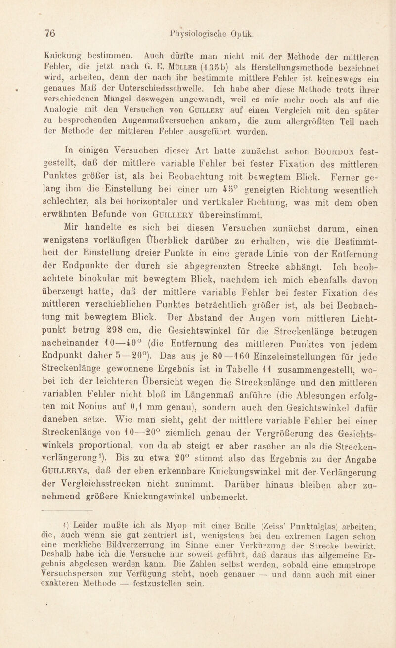 Knickung bestimmen. Auch dürfte man nicht mit der Methode der mittleren Fehler, die jetzt nach G. E. Müller (1 35b) als Herstellungsmethode bezeichnet wird, arbeiten, denn der nach ihr bestimmte mittlere Fehler ist keineswegs ein genaues Maß der Unterschiedsschwelle. Ich habe aber diese Methode trotz ihrer verschiedenen Mängel deswegen angewandt, weil es mir mehr noch als auf die Analogie mit den Versuchen von Guillery auf einen Vergleich mit den später zu besprechenden Augenmaß versuchen ankam, die zum allergrößten Teil nach der Methode der mittleren Fehler ausgeführt wurden. In einigen Versuchen dieser Art hatte zunächst schon Bourdon fest¬ gestellt, daß der mittlere variable Fehler bei fester Fixation des mittleren Punktes größer ist, als bei Beobachtung mit bewegtem Blick. Ferner ge¬ lang ihm die Einstellung bei einer um 45° geneigten Richtung wesentlich schlechter, als bei horizontaler und vertikaler Richtung, was mit dem oben erwähnten Befunde von Guillery übereinstimmt. Mir handelte es sich bei diesen Versuchen zunächst darum, einen wenigstens vorläufigen Überblick darüber zu erhalten, wie die Bestimmt¬ heit der Einstellung dreier Punkte in eine gerade Linie von der Entfernung der Endpunkte der durch sie abgegrenzten Strecke abhängt. Ich beob¬ achtete binokular mit bewegtem Blick, nachdem ich mich ebenfalls davon überzeugt hatte, daß der mittlere variable Fehler bei fester Fixation des mittleren verschieblichen Punktes beträchtlich größer ist, als bei Beobach¬ tung mit bewegtem Blick. Der Abstand der Augen vom mittleren Licht¬ punkt betrug 298 cm, die Gesichtswinkel für die Streckenlänge betrugen nacheinander 10—40° (die Entfernung des mittleren Punktes von jedem Endpunkt daher 5 —20°). Das aus je 80—160 Einzeleinstellungen für jede Streckenlänge gewonnene Ergebnis ist in Tabelle 11 zusammengestellt, wo¬ bei ich der leichteren Übersicht wegen die Streckenlänge und den mittleren variablen Fehler nicht bloß im Längenmaß anführe (die Ablesungen erfolg¬ ten mit Nonius auf 0,1 mm genau), sondern auch den Gesichtswinkel dafür daneben setze. Wie man sieht, geht der mittlere variable Fehler bei einer Streckenlänge von 10—20° ziemlich genau der Vergrößerung des Gesichts¬ winkels proportional, von da ab steigt er aber rascher an als die Strecken¬ verlängerung1). Bis zu etwa 20° stimmt also das Ergebnis zu der Angabe Guillerys, daß der eben erkennbare Knickungswinkel mit der Verlängerung der Vergleichsstrecken nicht zunimmt. Darüber hinaus bleiben aber zu¬ nehmend größere Knickungswinkel unbemerkt. 1) Leider mußte ich als Myop mit einer Brille (Zeiss’ Punktalglas) arbeiten, die, auch wenn sie gut zentriert ist, wenigstens bei den extremen Lagen schon eine merkliche Bildverzerrung im Sinne einer Verkürzung der Strecke bewirkt. Deshalb habe ich die Versuche nur soweit geführt, daß daraus das allgemeine Er¬ gebnis abgelesen werden kann. Die Zahlen selbst werden, sobald eine emmetrope Versuchsperson zur Verfügung steht, noch genauer — und dann auch mit einer exakteren Methode — festzustellen sein.