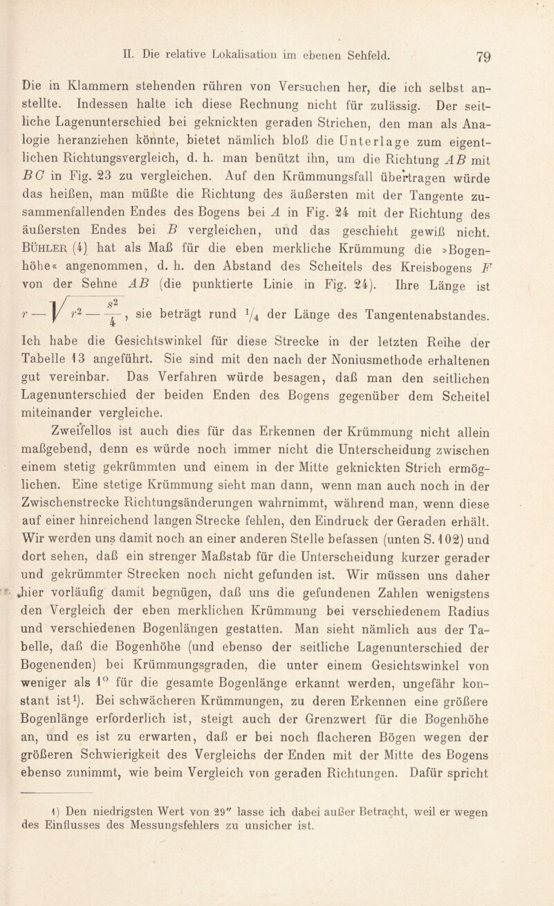 Die in Klammern stehenden rühren von Versuchen her, die ich selbst an¬ stellte. Indessen halte ich diese Rechnung nicht für zulässig. Der seit¬ liche Lagenunterschied bei geknickten geraden Strichen, den man als Ana¬ logie heranziehen könnte, bietet nämlich bloß die Unterlage zum eigent¬ lichen Richtungsvergleich, d. h. man benützt ihn, um die Richtung AB mit Bö in Fig. 23 zu vergleichen. Auf den Krümmungsfall übertragen würde das heißen, man müßte die Richtung des äußersten mit der Tangente zu¬ sammenfallenden Endes des Bogens bei A in Fig. 24 mit der Richtung des äußersten Endes bei B vergleichen, und das geschieht gewiß nicht. Bühler (4) hat als Maß für die eben merkliche Krümmung die »Bogen¬ höhe« angenommen, d. h. den Abstand des Scheitels des Kreisbogens F von der Sehne AB (die punktierte Linie in Fig. 24). Ihre Länge ist r —]/r2 — sie beträgt rund */4 der Länge des Tangentenabstandes. Ich habe die Gesichtswinkel für diese Strecke in der letzten Reihe der Tabelle 13 angeführt. Sie sind mit den nach der Noniusmethode erhaltenen gut vereinbar. Das Verfahren würde besagen, daß man den seitlichen Lagenunterschied der beiden Enden des Bogens gegenüber dem Scheitel miteinander vergleiche. Zweifellos ist auch dies für das Erkennen der Krümmung nicht allein maßgebend, denn es würde noch immer nicht die Unterscheidung zwischen einem stetig gekrümmten und einem in der Mitte geknickten Strich ermög¬ lichen. Eine stetige Krümmung sieht man dann, wenn man auch noch in der Zwischenstrecke Richtungsänderungen wahrnimmt, während man, wenn diese auf einer hinreichend langen Strecke fehlen, den Eindruck der Geraden erhält. Wir werden uns damit, noch an einer anderen Stelle befassen (unten S. \ 02) und dort sehen, daß ein strenger Maßstab für die Unterscheidung kurzer gerader und gekrümmter Strecken noch nicht gefunden ist. Wir müssen uns daher „hier vorläufig damit begnügen, daß uns die gefundenen Zahlen wenigstens den Vergleich der eben merklichen Krümmung bei verschiedenem Radius und verschiedenen Bogenlängen gestatten. Man sieht nämlich aus der Ta¬ belle, daß die Bogenhöhe (und ebenso der seitliche Lagenunterschied der Bogenenden) bei Krümmungsgraden, die unter einem Gesichtswinkel von weniger als 1° für die gesamte Bogenlänge erkannt werden, ungefähr kon¬ stant ist1). Bei schwächeren Krümmungen, zu deren Erkennen eine größere Bogenlänge erforderlich ist, steigt auch der Grenzwert für die Bogenhöhe an, und es ist zu erwarten, daß er bei noch flacheren Bögen wegen der größeren Schwierigkeit des Vergleichs der Enden mit der Mitte des Bogens ebenso zunimmt, wie beim Vergleich von geraden Richtungen. Dafür spricht 4) Den niedrigsten Wert von 29 lasse ich dabei außer Betracht, weil er wegen des Einflusses des Messungsfehlers zu unsicher ist.