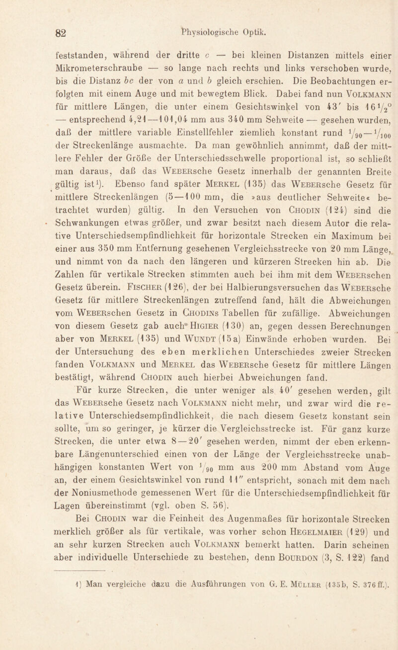 feststanden, während der dritte c — bei kleinen Distanzen mittels einer Mikrometerschraube — so lange nach rechts und links verschoben wurde, bis die Distanz bc der von a und b gleich erschien. Die Beobachtungen er¬ folgten mit einem Auge und mit bewegtem Blick. Dabei fand nun Volkmann für mittlere Längen, die unter einem Gesichtswinkel von 43' bis 4 6 V20 — entsprechend 4,21 —1 01,04 mm aus 340 mm Sehweite — gesehen wurden, daß der mittlere variable Einstellfehler ziemlich konstant rund y90— V100 der Streckenlänge ausmachte. Da man gewöhnlich annimmt, daß der mitt¬ lere Fehler der Größe der Unterschiedsschwelle proportional ist, so schließt man daraus, daß das WEBERsche Gesetz innerhalb der genannten Breite gültig ist1). Ebenso fand später Merkel (135) das WEBERsche Gesetz für mittlere Streckenlängen (5 — 100 mm, die »aus deutlicher Sehweite« be¬ trachtet wurden) gültig. In den Versuchen von Chodin (124) sind die • Schwankungen etwas größer, und zwar besitzt nach diesem Autor die rela¬ tive Unterschiedsempfindlichkeit für horizontale Strecken ein Maximum bei einer aus 350 mm Entfernung gesehenen Vergleichsstrecke von 20 mm Länge, und nimmt von da nach den längeren und kürzeren Strecken hin ab. Die Zahlen für vertikale Strecken stimmten auch bei ihm mit dem WEBERschen Gesetz überein. Fischer (126), der bei Halbierungsversuchen das WEBERsche Gesetz für mittlere Streckenlängen zutreffend fand, hält die Abweichungen vom WEBERschen Gesetz in Ghqdins Tabellen für zufällige. Abweichungen von diesem Gesetz gab auch Higier (130) an, gegen dessen Berechnungen aber von Merkel (135) und Wundt (1 5 a) Einwände erhoben wurden. Bei der Untersuchung des eben merklichen Unterschiedes zweier Strecken fanden Volkmann und Merkel das WEBERsche Gesetz für mittlere Längen bestätigt, während Chodin auch hierbei Abweichungen fand. Für kurze Strecken, die unter weniger als 40' gesehen werden, gilt das WEBERsche Gesetz nach Volkmann nicht mehr, und zwar wird die re¬ lative Unterschiedsempfindlichkeit, die nach diesem Gesetz konstant sein sollte, um so geringer, je kürzer die Vergleichsstrecke ist. Für ganz kurze Strecken, die unter etwa 8 — 20' gesehen werden, nimmt der eben erkenn¬ bare Längenunterschied einen von der Länge der Vergleichsstrecke unab¬ hängigen konstanten Wert von j/90 mm aus 200 mm Abstand vom Auge an, der einem Gesichtswinkel von rund 11 entspricht, sonach mit dem nach der Noniusmethode gemessenen Wert für die Unterschiedsempfindlichkeit für Lagen übereinstimmt (vgl. oben S. 56). Bei Chodin war die Feinheit des Augenmaßes für horizontale Strecken merklich größer als für vertikale, was vorher schon Hegelmaier (129) und an sehr kurzen Strecken auch Volkmann bemerkt hatten. Darin scheinen aber individuelle Unterschiede zu bestehen, denn Bourdon (3, S. 122) fand 1) Man vergleiche dazu die Ausführungen von G. E. Müller (135b, S. 376 ff'.).
