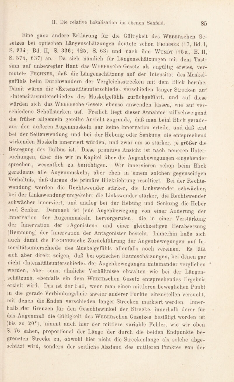 Eine ganz andere Erklärung für die Gültigkeit des WEBERschen Ge¬ setzes bei optischen Längenschätzungen deutete schon Fechner (17, Bd. I, S. 234; Bd. II, S. 336; 125, S. 63) und nach ihm Wundt (15a, B. II, S. 574, 637) an. Da sich nämlich für Längenschätzungen mit dem Tast¬ sinn auf unbewegter Haut das WEBERsche Gesetz als ungültig erwies, ver¬ mutete Fechner, daß die Längenschätzung auf der Intensität des Muskel¬ gefühls beim Durchwandern der Vergleichsstrecken mit dem Blick beruhe. Damit wären die »Extensitätsunterschiede« verschieden langer Strecken auf »Intensitätsunterschiede« des Muskelgefühls zurückgeführt, und auf diese würden sich das WEBERsche Gesetz ebenso anwenden lassen, wie auf ver¬ schiedene Schallstärken usf. Freilich liegt dieser Annahme stillschweigend die früher allgemein geteilte Ansicht zugrunde, daß man beim Blick gerade¬ aus den äußeren Augenmuskeln gar keine Innervation erteile, und daß erst bei der Seitenwendung und bei der Hebung oder Senkung die entsprechend wirkenden Muskeln innerviert würden, und zwar um so stärker, je größer die Bewegung des Bulbus ist. Diese primitive Ansicht ist nach neueren Unter¬ suchungen, über die wir im Kapitel über die Augenbewegungen eingehender sprechen, wesentlich zu beiichtigen. Wir innervieren schon beim Blick geradeaus alle Augenmuskeln, aber eben in einem solchen gegenseitigen Verhältnis, daß daraus die primäre Blickrichtung resultiert. Bei der Rechts¬ wendung werden die Rechtswender stärker, die Linkswender schwächer, bei der Linkswendung' umgekehrt die Linkswender stärker, die Rechtswender schwächer innerviert, und analog bei der Hebung und Senkung die Heber und Senker. Demnach ist jede Augenbewegung von einer Änderung der Innervation der Augenmuskeln hervorgerufen, die in einer Verstärkung der Innervation der »Agonisten« und einer gleichzeitigen Herabsetzung ^Hemmung) der Innervation der Antagonisten besteht. Immerhin ließe sich auch damit die FECHNERsche Zurückführung der Augenbewegungen auf In¬ tensitätsunterschiede des Muskelgefühls allenfalls noch vereinen. Es läßt sieh aber direkt zeigen, daß bei optischen Raumschätzungen, bei denen gar nicht »Intensitätsunterschiede« der Augenbewegungen miteinander verglichen * werden, aber sonst ähnliche Verhältnisse obwalten wie bei der Längen¬ schätzung, ebenfalls ein dem WEBERschen Gesetz entsprechendes Ergebnis erzielt wird. Das ist der Fall, wenn man einen mittleren beweglichen Punkt in die gerade Verbindungslinie, zweier anderer Punkte einzustellen versucht, mit denen die Enden verschieden langer Strecken markiert werden. Inner¬ halb der Grenzen für den Gesichtswinkel der Strecke, innerhalb derer für das Augenmaß die Gültigkeit des WEBERschen Gesetzes bestätigt worden ist (bis zu 20°), nimmt auch hier der mittlere variable Fehler, wie wir oben S. 76 sahen, proportional der Länge der durch die beiden Endpunkte be¬ grenzten Strecke zu, obwohl hier nicht die Streckenlänge als solche abge¬ schätzt wird, sondern der seitliche Abstand des mittleren Punktes von der