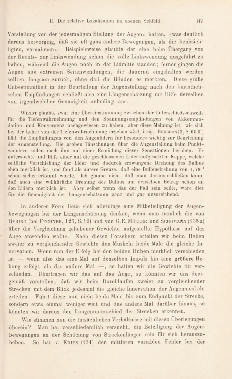 Vorstellung von der jedesmaligen Stellung der Augen« hatten, »was deutlich daraus hervorging, daß sie oft ganz andere Bewegungen, als die beabsich¬ tigten, Vornahmen«. Beispielsweise glaubte der eine beim Übergang von der Rechts- zur Linkswendung schon die volle Linkswendung ausgeführt zu haben, während die Augen noch in der Lidmitte standen; ferner gingen die Augen aus extremen Seitenwendungen, die dauernd eingehalten werden sollten, langsam zurück, ohne daß die Blinden es merkten. Diese große Unbestimmtheit in der Beurteilung der Augenstellung nach den kinästheti- schen Empfindungen schließt also eine Längenschätzung mit Hilfe derselben von irgendwelcher Genauigkeit unbedingt aus. Wundt glaubte zwar eine Übereinstimmung zwischen der Unterschiedsschwelle für die Tiefenwahrnehmung und den Spannungsempfindungen von Akkommo¬ dation und Konvergenz nachgewiesen zu haben, aber diese Meinung ist, wie sich bei der Lehre von der Tiefenwahrnehmung ergeben wird, irrig. Bourdon(3, S. 65ff.) hält die Empfindungen von den Augenlidern für besonders wichtig zur Beurteilung der Augenstellung. Die groben Täuschungen über die Augenstellung beim Punkt- wandern sollen nach ihm auf einer Ermüdung dieser Sensationen beruhen. Er untersuchte mit Hilfe einer auf die geschlossenen Lider aufgesetzten Kappe, welche seitliche Verschiebung der Lider und dadurch erzwungene Drehung des Bulbus eben merklich ist, und fand als untere Grenze, daß eine Bulbusdrehung von 1,79° schon sicher erkannt wurde. Ich glaube nicht, daß man daraus schließen kann, daß auch eine willkürliche Drehung des Bulbus um denselben Betrag schon an den Lidern merklich ist. Aber selbst wenn das der Fall sein sollte, wäre dies für die Genauigkeit der Längenschätzung ganz und gar unzureichend. In anderer Form ließe sieh allerdings eine Mitbeteiligung der Augen¬ bewegungen bei der Längenschätzung denken, wenn man nämlich die von Hering (bei Rechner, 125, S. 49) und von G.E. Müller und Schumann (135 a) über die Vergleichung gehobener Gewichte aufgestellte Hypothese auf das Auge anwenden wollte. Nach diesen Forschern erteilen wir beim Heben zweier zu vergleichender Gewichte den Muskeln beide Male die gleiche In¬ nervation. Wenn nun der Erfolg bei den beiden Huben merklich verschieden ist — wenn also das eine Mal auf denselben Impuls hin eine größere He¬ bung erfolgt, als das andere Mal —, so halten wir die Gewichte für ver¬ schieden. Übertragen wir das auf das Auge, so könnten wir uns dem¬ gemäß vorstellen, daß wir beim Durchlaufen zweier zu vergleichender Strecken mit dem Blick jedesmal die gleiche Innervation der Augenmuskeln erteilen. Führt diese nun nicht beide Male bis zum Endpunkt der Strecke, sondern etwa einmal weniger weit und das andere Mal darüber hinaus, so könnten wir daraus den Längenunterschied der Strecken erkennen. Wie stimmen nun die tatsächlichen Verhältnisse mit diesen Überlegungen überein? Man hat verschiedentlich versucht, die Beteiligung der Augen¬ bewegungen an der Schätzung von Streckenlängen rein für sich herauszu¬ heben. So hat v. Kries (131) den mittleren variablen Fehler bei der