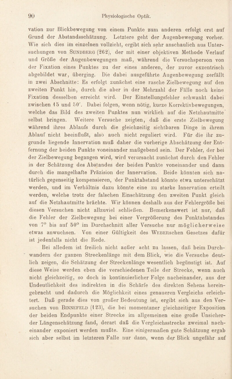 vation zur Blickbewegung von einem Punkte zum anderen erfolgt erst auf Grund der Abstandsschätzung. Letztere geht der Augenbewegung vorher. Wie sich dies im einzelnen vollzieht, ergibt sich sehr anschaulich aus Unter¬ suchungen von Sundberg (262), der mit einer objektiven Methode Verlauf und Größe der Augenbewegungen maß, während die Versuchsperson von der Fixation eines Punktes zu der eines anderen, der zuvor exzentrisch abgebildet war, überging. Die dabei ausgeführte Augenbewegung zerfällt in zwei Abschnitte: Es erfolgt zunächst eine rasche Zielbewegung auf den zweiten Punkt hin, durch die aber in der Mehrzahl der Fälle noch keine Fixation desselben erreicht wird. Der Einstellungsfehler schwankt dabei zwischen 15 und 50'. Dabei folgen, wenn nötig, kurze Korrektivbewegungen, welche das Bild des zweiten Punktes nun wirklich auf die Netzhautmitte selbst bringen. Weitere Versuche zeigten, daß die erste Zielbewegung während ihres Ablaufs durch die gleichzeitig sichtbaren Dinge in -ihrem Ablauf nicht beeinflußt, also auch nicht reguliert wird. Für die ihr zu¬ grunde liegende Innervation muß daher die vorherige Abschätzung der Ent¬ fernung der beiden Punkte voneinander maßgebend sein. Der Fehler, der bei der Zielbewegung begangen wird, wird verursacht zunächst durch den Fehler in der Schätzung des Abstandes der beiden Punkte voneinander und dann durch die mangelhafte Präzision der Innervation. Beide könnten sich na¬ türlich gegenseitig kompensieren, der Punktabstand könnte etwa unterschätzt werden, und im Verhältnis dazu könnte eine zu starke Innervation erteilt werden, welche trotz der falschen Einschätzung den zweiten Punkt gleich auf die Netzhautmitte brächte. Wir können deshalb aus der Fehlergröße bei diesen Versuchen nicht allzuviel schließen. Bemerkenswert ist nur, daß die Fehler der Zielbewegung bei einer Vergrößerung des Punktabstandes von 7° bis auf 50° im Durchschnitt aller Versuche nur möglicherweise etwas anwuchsen. Von einer Gültigkeit des WEBERschen Gesetzes dafür ist jedenfalls nicht die Rede. Bei alledem ist freilich nicht außer acht zu lassen, daß beim Durch¬ wandern der ganzen Streckenlänge mit dem Blick, wie die Versuche deut¬ lich zeigen, die Schätzung der Streckenlänge wesentlich begünstigt ist. Auf diese Weise werden eben die verschiedenen Teile der Strecke, wenn auch nicht gleichzeitig, so doch in kontinuierlicher Folge nacheinander, aus der Undeutlichkeit des indirekten in die Schärfe des direkten Sehens herein¬ gebracht und dadurch die Möglichkeit eines genaueren Vergleichs erleich¬ tert. Daß gerade dies von großer Bedeutung ist, ergibt sich aus den Ver¬ suchen von Binnefeld (123), die bei momentaner gleichzeitiger Exposition der beiden Endpunkte einer Strecke im allgemeinen eine große Unsicher- der Längenschätzung fand, derart daß die Vergleichsstrecke zweimal nach¬ einander exponiert werden mußte. Eine einigermaßen gute Schätzung ergab sich aber selbst im letzteren Falle nur dann, wenn de,r Blick ungefähr auf