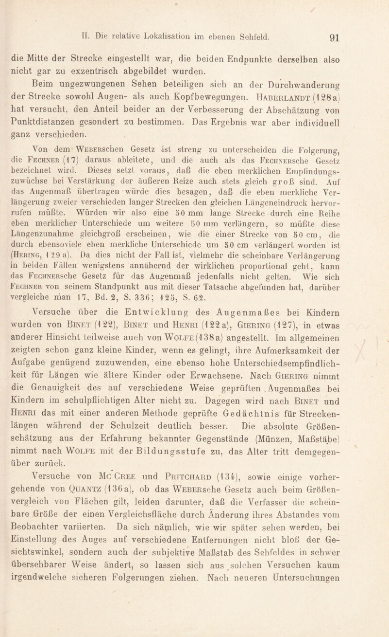 die Mitte der Strecke eingestellt war, die beiden Endpunkte derselben also nicht gar zu exzentrisch abgebildet wurden. Beim ungezwungenen Sehen beteiligen sich an der Durchwanderung der Strecke sowohl Augen- als auch Kopfbewegungen. Haberlandt (128a) hat versucht, den Anteil beider an der Verbesserung der Abschätzung von Punktdistanzen gesondert zu bestimmen. Das Ergebnis war aber individuell ganz verschieden. Von dem WEBERsclien Gesetz -ist streng zu unterscheiden die Folgerung, die Fechner(17) daraus ableitete, und die auch als das FECHNERsehe Gesetz bezeichnet wird. Dieses setzt voraus, daß die eben merklichen Empfmdungs- zuwüchse bei Verstärkung der äußeren Reize auch stets gleich groß sind. Auf das Augenmaß übertragen würde dies besagen, daß die eben merkliche Ver¬ längerung zweier verschieden langer Strecken den gleichen Längeneindruck hervor- rufen müßte. Würden wir also eine 50 mm lange Strecke durch eine Reihe eben merklicher Unterschiede um weitere 50 mm verlängern, so müßte diese Längenzunahme gleichgroß erscheinen, wie die einer Strecke von 50cm, die durch ebenso viele eben merkliche Unterschiede um 50 cm verlängert worden ist (Hering, 129 a). Da dies nicht der Fall ist, vielmehr die scheinbare Verlängerung in beiden Fällen wenigstens annähernd der wirklichen proportional geht, kann das FECHNERsehe Gesetz für das Augenmaß jedenfalls nicht gelten. Wie sich Fechner von seinem Standpunkt aus mit dieser Tatsache abgefunden hat, darüber vergleiche man 17, Bd. 2, S. 336; 125, S. 62. Versuche über die Entwicklung des Augenmaßes bei Kindern wurden von Binet (122), Binet und Henri (122 a), Giering (127), in etwas anderer Hinsicht teilweise auch von Wolfe (138 a) angestellt. Im allgemeinen zeigten schon ganz kleine Kinder, wenn es gelingt, ihre Aufmerksamkeit der Aufgabe genügend zuzuwenden, eine ebenso hohe Unterschiedsempfindlich¬ keit für Längen wie ältere Kinder oder Erwachsene. Nach Giering nimmt die Genauigkeit des auf verschiedene Weise geprüften Augenmaßes bei Kindern im schulpflichtigen Alter nicht zu. Dagegen wird nach Binet und Henri das mit einer anderen Methode geprüfte Gedächtnis für Strecken¬ längen während der Schulzeit deutlich besser. Die absolute Größen¬ schätzung aus der Erfahrung bekannter Gegenstände (Münzen, Maßstäbe) nimmt nach Wolfe mit der Bildungsstufe zu, das Alter tritt demgegen¬ über zurück. Versuche von Mc Cree und Pritchard (134), sowie einige vorher¬ gehende von Quantz (136a), ob das WEBERsche Gesetz auch beim Größen¬ vergleich von Flächen gilt, leiden darunter, daß die Verfasser die schein¬ bare Größe der einen Vergleichsfläche durch Änderung ihres Abstandes vom Beobachter variierten. Da sich nämlich, wie wir später sehen werden, bei Einstellung des Auges auf verschiedene Entfernungen nicht bloß der Ge¬ sichtswinkel, sondern auch der subjektive Maßstab des Sehfeldes in schwer übersehbarer Weise ändert, so lassen sich aus solchen Versuchen kaum irgendwelche sicheren Folgerungen ziehen. Nach neueren Untersuchungen