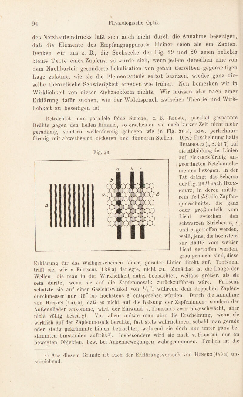 des Netzhauteindrucks läßt sich auch nicht durch die Annahme beseitigen, daß die Elemente des Empfangsapparates kleiner seien als ein Zapfen. Denken wir uns z. B., die Sechsecke der Fig. 19 und 20 seien beliebig kleine Teile eines Zapfens, so würde sich, wenn jedem derselben eine von dem Nachbarteil gesonderte Lokalisation von genau derselben gegenseitigen Lage zukäme, wie sie die Elementarteile selbst besitzen, wieder ganz die¬ selbe theoretische Schwierigkeit ergeben wie früher. Nun bemerken wir in Wirklichkeit von dieser Zickzackform nichts. Wir müssen also nach einer Erklärung dafür suchen, wie der Widerspruch zwischen Theorie und Wirk¬ lichkeit zu beseitigen ist. Betrachtet man parallele feine Striche, z. B. feinste, parallel gespannte Drähte gegen den hellen Himmel, so erscheinen sie nach kurzer Zeit nicht mehr geradlinig, sondern wellenförmig gebogen wie in Fig. 26J., bzw. perlschnur¬ förmig mit abwechselnd dickeren und dünneren Stellen. Diese Erscheinung hatte Helmholtz (I, S. 2 t 7) auf die Abbildung der Linien auf zickzackförmig an¬ geordneten Netzhautele¬ menten bezogen. In der Tat drängt das Schema der Fig. 26B nach Helm¬ holtz, in deren mittle¬ rem Teil dd alle Zapfen¬ querschnitte, die ganz oder größtenteils vom Licht zwischen den schwarzen Strichen a) b und c getroffen werden, weiß, jene, die höchstens zur Hälfte vom weißen Licht getroffen werden, grau gemacht sind, diese Erklärung für das Welligerscheinen feiner, gerader Linien direkt auf. Trotzdem trifft sie, wie v. Fleischl (139 a) darlegte, nicht zu. Zunächst ist die Länge der Wellen, die man in der Wirklichkeit dabei beobachtet, weitaus größer, als sie sein dürfte, wenn sie auf die Zapfenmosaik zurückzuführen wäre. Fleischl schätzte sie auf einen Gesichtswinkel von Y40, während dem doppelten Zapfen¬ durchmesser nur 36 bis höchstens 2' entsprechen würden. Durch die Annahme von Hensen (140a), daß es nicht auf die Reizung der Zapfeninnen- sondern der Außenglieder ankomme, wird der Einwand v. Fleischls zwar abgeschwächt, aber nicht völlig beseitigt. Vor allem müßte man aber die Erscheinung, wenn sie wirklich auf der Zapfenmosaik beruhte, fast stets wahrnehmen, sobald man gerade oder stetig gekrümmte Linien betrachtet, während sie doch nur unter ganz be¬ stimmten Umständen auftritt1). Insbesondere wird sie nach v. Fleischl nur an bewegten Objekten, bzw. bei Augenbewegungen wahrgenommen. Freilich ist die 1) Aus diesem Grunde ist auch der Erklärungsversuch von Hensen (140 a) un¬ zureichend. Fig. 26.