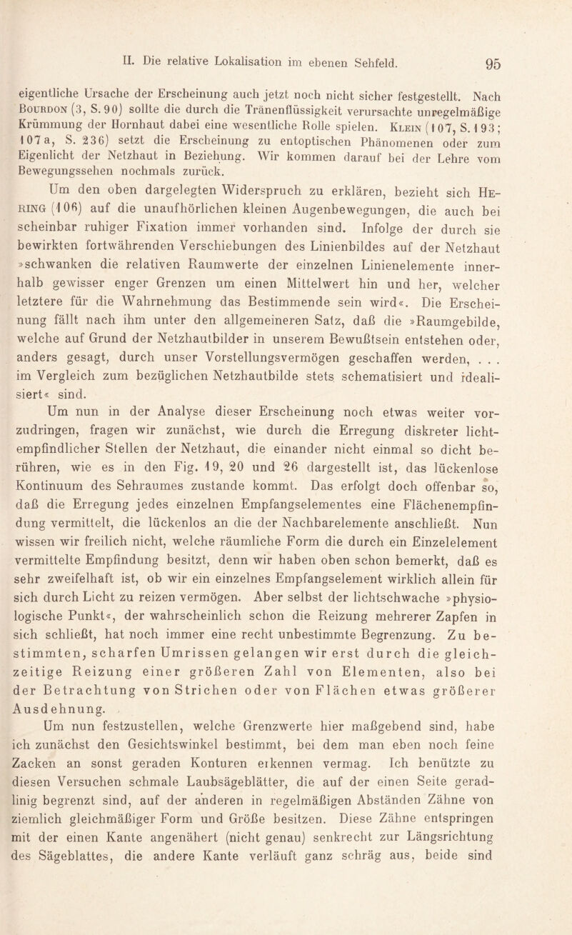 eigentliche Ursache der Erscheinung auch jetzt noch nicht sicher festgestellt. Nach Bourdon (3, S. 90) sollte die durch die Iränenflüssigkeit verursachte unregelmäßige Krümmung der Hornhaut dabei eine wesentliche Rolle spielen. Klein ( f 07, S. t 93 ; 107a, S. 236) setzt die Erscheinung zu entoptischen Phänomenen oder zum Eigenlicht der Netzhaut in Beziehung. Wir kommen darauf bei der Lehre vom Bewegungssehen nochmals zurück. Um den oben dargelegten Widerspruch zu erklären, bezieht sich He¬ ring (106) auf die unaufhörlichen kleinen Augenbewegungen, die auch bei scheinbar ruhiger Fixation immer vorhanden sind. Infolge der durch sie bewirkten fortwährenden Verschiebungen des Linienbildes auf der Netzhaut »schwanken die relativen Raumwerte der einzelnen Linienelemente inner¬ halb gewisser enger Grenzen um einen Mittelwert hin und her, welcher letztere für die Wahrnehmung das Bestimmende sein wird«. Die Erschei¬ nung fällt nach ihm unter den allgemeineren Satz, daß die »Raumgebilde, welche auf Grund der Netzhautbilder in unserem Bewußtsein entstehen oder, anders gesagt, durch unser Vorstellungsvermögen geschaffen werden, . im Vergleich zum bezüglichen Netzhautbilde stets schematisiert und ideali¬ siert« sind. Um nun in der Analyse dieser Erscheinung noch etwas weiter vor¬ zudringen, fragen wir zunächst, wie durch die Erregung diskreter licht¬ empfindlicher Stellen der Netzhaut, die einander nicht einmal so dicht be¬ rühren, wie es in den Fig. 19, 20 und 26 dargestellt ist, das lückenlose Kontinuum des Sehraumes zustande kommt. Das erfolgt doch offenbar so, daß die Erregung jedes einzelnen Empfangselementes eine Flächenempfin¬ dung vermittelt, die lückenlos an die der Nachbarelemente anschließt. Nun wissen wir freilich nicht, welche räumliche Form die durch ein Einzelelement vermittelte Empfindung besitzt, denn wir haben oben schon bemerkt, daß es sehr zweifelhaft ist, ob wir ein einzelnes Empfangselement wirklich allein für sich durch Licht zu reizen vermögen. Aber selbst der lichtschwache »physio¬ logische Punkt«, der wahrscheinlich schon die Reizung mehrerer Zapfen in sich schließt, hat noch immer eine recht unbestimmte Begrenzung. Zu be¬ stimmten, scharfen Umrissen gelangen wir erst durch die gleich¬ zeitige Reizung einer größeren Zahl von Elementen, also bei der Betrachtung von Strichen oder von Flächen etwas größerer Ausdehnung. Um nun festzustellen, welche Grenzwerte hier maßgebend sind, habe ich zunächst den Gesichtswinkel bestimmt, bei dem man eben noch feine Zacken an sonst geraden Konturen erkennen vermag. Ich benützte zu diesen Versuchen schmale Laubsägeblätter, die auf der einen Seite gerad¬ linig begrenzt sind, auf der anderen in regelmäßigen Abständen Zähne von ziemlich gleichmäßiger Form und Größe besitzen. Diese Zähne entspringen mit der einen Kante angenähert (nicht genau) senkrecht zur Längsrichtung des Sägeblattes, die andere Kante verläuft ganz schräg aus, beide sind