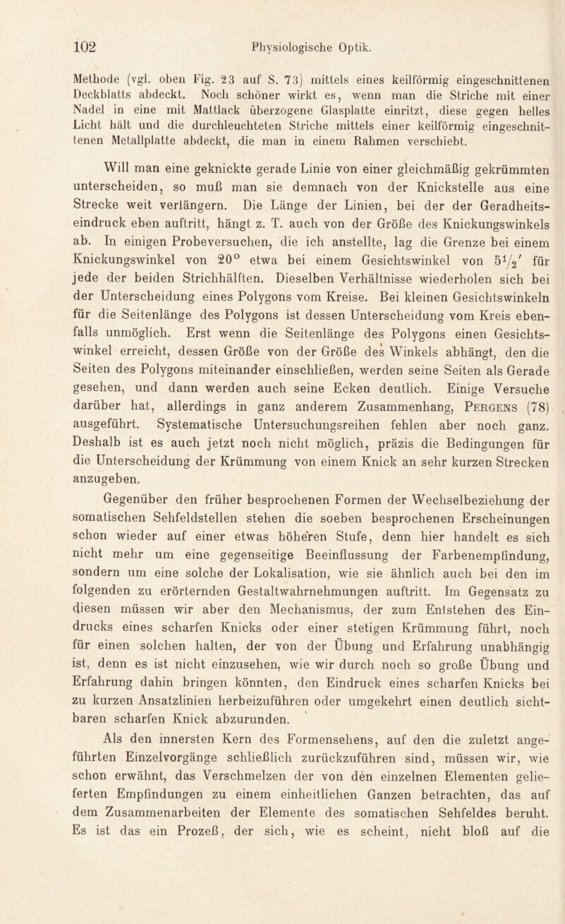 Methode (vgl. oben Fig. 2 3 auf S. 73) mittels eines keilförmig eingeschnittenen Deckblatts abdeckt. Noch schöner wirkt es, wenn man die Striche mit einer Nadel in eine mit Mattlack überzogene Glasplatte einritzt, diese gegen helles Licht hält und die durchleuchteten Striche mittels einer keilförmig eingeschnit¬ tenen Metallplatte abdeckt, die man in einem Rahmen verschiebt. Will man eine geknickte gerade Linie von einer gleichmäßig gekrümmten unterscheiden, so muß man sie demnach von der Knickstelle aus eine Strecke weit verlängern. Die Länge der Linien, bei der der Geradheits¬ eindruck eben auftritt, hängt z. T. auch von der Größe des Knickungswinkels ab. In einigen Probeversuchen, die ich anstellte, lag die Grenze bei einem Knickungswinkel von 20° etwa bei einem Gesichtswinkel von 5V2' für jede der beiden Strichhälften. Dieselben Verhältnisse wiederholen sich bei der Unterscheidung eines Polygons vom Kreise. Bei kleinen Gesichtswinkeln für die Seitenlänge des Polygons ist dessen Unterscheidung vom Kreis eben¬ falls unmöglich. Erst wenn die Seitenlänge des Polygons einen Gesichts¬ winkel erreicht, dessen Größe von der Größe des Winkels abhängt, den die Seiten des Polygons miteinander einschließen, werden seine Seiten als Gerade gesehen, und dann werden auch seine Ecken deutlich. Einige Versuche darüber hat, allerdings in ganz anderem Zusammenhang, Pergens (78) ausgeführt. Systematische Untersuchungsreihen fehlen aber noch ganz. Deshalb ist es auch jetzt noch nicht möglich, präzis die Bedingungen für die Unterscheidung der Krümmung von einem Knick an sehr kurzen Strecken anzugeben. Gegenüber den früher besprochenen Formen der Wechselbeziehung der somatischen Sehfeldstellen stehen die soeben besprochenen Erscheinungen schon wieder auf einer etwas höheren Stufe, denn hier handelt es sich nicht mehr um eine gegenseitige Beeinflussung der Farbenempfindung, sondern um eine solche der Lokalisation, wie sie ähnlich auch bei den im folgenden zu erörternden Gestaltwahrnehmungen auftritt. Im Gegensatz zu diesen müssen wir aber den Mechanismus, der zum Entstehen des Ein¬ drucks eines scharfen Knicks oder einer stetigen Krümmung führt, noch für einen solchen halten, der von der Übung und Erfahrung unabhängig ist, denn es ist nicht einzusehen, wie wir durch noch so große Übung und Erfahrung dahin bringen könnten, den Eindruck eines scharfen Knicks bei zu kurzen Ansatzlinien herbeizuführen oder umgekehrt einen deutlich sicht¬ baren scharfen Knick abzurunden. Als den innersten Kern des Formensehens, auf den die zuletzt ange¬ führten Einzelvorgänge schließlich zurückzuführen sind, müssen wir, wie schon erwähnt, das Verschmelzen der von den einzelnen Elementen gelie¬ ferten Empfindungen zu einem einheitlichen Ganzen betrachten, das auf dem Zusammenarbeiten der Elemente des somatischen Sehfeldes beruht. Es ist das ein Prozeß, der sich, wie es scheint, nicht bloß auf die