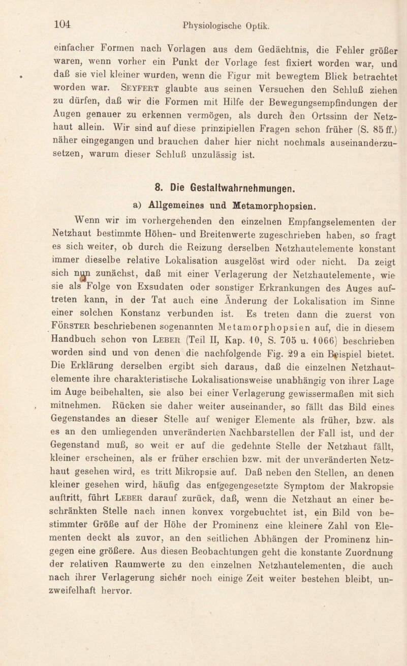 einfacher Formen nach Vorlagen aus dem Gedächtnis, die Fehler größer waren, wenn vorher ein Punkt der Vorlage fest fixiert worden war, und daß sie viel kleiner wurden, wenn die Figur mit bewegtem Blick betrachtet worden war. Seyfert glaubte aus seinen Versuchen den Schluß ziehen zu dürfen, daß wir die Formen mit Hilfe der Bewegungsempfindungen der Augen genauer zu erkennen vermögen, als durch den Ortssinn der Netz¬ haut allein. Wir sind auf diese prinzipiellen Fragen schon früher (S. 85 ff.) näher eingegangen und brauchen daher hier nicht nochmals auseinanderzu¬ setzen, warum dieser Schluß unzulässig ist. 8. Die Gestaltwahrnehmungen, a) Allgemeines und Metamorphopsien. Wenn wir im vorhergehenden den einzelnen Empfangselementen der Netzhaut bestimmte Höhen- und Breitenwerte zugeschrieben haben, so fragt es sich weiter, ob durch die Reizung derselben Netzhautelemente konstant immer dieselbe relative Lokalisation ausgelöst wird oder nicht. Da zeigt sich ngn zunächst, daß mit einer Verlagerung der Netzhautelemente, wie sie als Folge von Exsudaten oder sonstiger Erkrankungen des Auges auf- treten kann, in der Tat auch eine Änderung der Lokalisation im Sinne einer solchen Konstanz verbunden ist. Es treten dann die zuerst von Förster beschriebenen sogenannten Metamorphopsien auf, die in diesem Handbuch schon von Leber (Teil II, Kap. 10, S. 705 u. 1066) beschrieben worden sind und von denen die nachfolgende Fig. 29 a ein Beispiel bietet. Die Erklärung derselben ergibt sich daraus, daß die einzelnen Netzhaut¬ elemente ihre charakteristische Lokalisationsweise unabhängig von ihrer Lage im Auge beibehalten, sie also bei einer Verlagerung gewissermaßen mit sich mitnehmen. Rücken sie daher weiter auseinander, so fällt das Bild eines Gegenstandes an dieser Stelle auf weniger Elemente als früher, bzw. als es an den umliegenden unveränderten Nachbarstellen der Fall ist, und der Gegenstand muß, so weit er auf die gedehnte Stelle der Netzhaut fällt, kleiner erscheinen, als er früher erschien bzw. mit der unveränderten Netz¬ haut gesehen wird, es tritt Mikropsie auf. Daß neben den Stellen, an denen kleiner gesehen wird, häufig das entgegengesetzte Symptom der Makropsie auftritt, führt Leber darauf zurück, daß, wenn die Netzhaut an einer be¬ schränkten Stelle nach innen konvex vorgebuchtet ist, ein Bild von be¬ stimmter Größe auf der Höhe der Prominenz eine kleinere Zahl von Ele¬ menten deckt als zuvor, an den seitlichen Abhängen der Prominenz hin¬ gegen eine größere. Aus diesen Beobachtungen geht die konstante Zuordnung der relativen Raumwerte zu den einzelnen Netzhautelementen, die auch nach ihrer Verlagerung sichör noch einige Zeit weiter bestehen bleibt, un¬ zweifelhaft hervor.