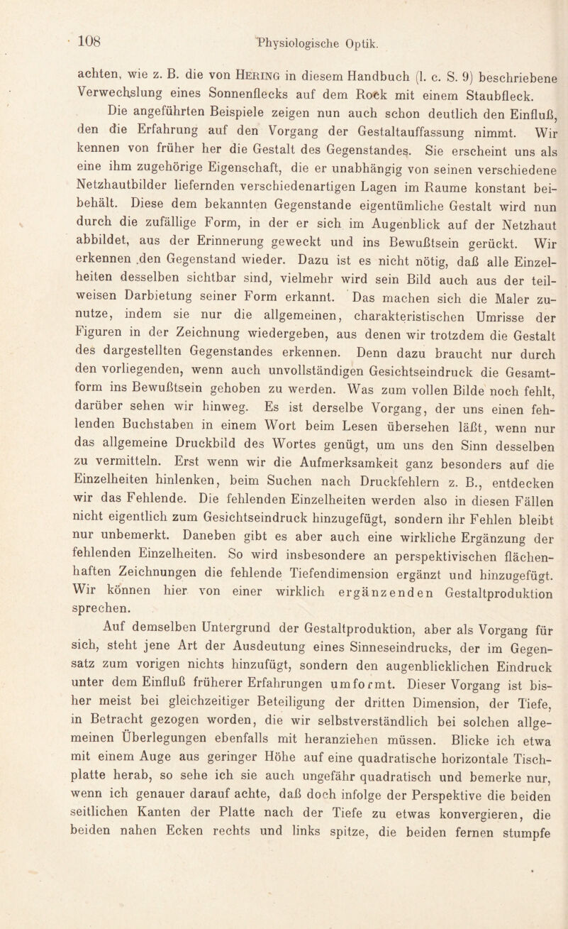 achten, wie z. B. die von Hering in diesem Handbuch (1. c. S. 9) beschriebene Verwechslung eines Sonnenflecks auf dem Rock mit einem Staubfleck. Die angeführten Beispiele zeigen nun auch schon deutlich den Einfluß, den die Erfahrung auf den Vorgang der Gestaltauffassung nimmt. Wir kennen von früher her die Gestalt des Gegenstandes. Sie erscheint uns als eine ihm zugehörige Eigenschaft, die er unabhängig von seinen verschiedene Netzhautbilder liefernden verschiedenartigen Lagen im Raume konstant bei¬ behält. Diese dem bekannten Gegenstände eigentümliche Gestalt wird nun durch die zufällige Form, in der er sich im Augenblick auf der Netzhaut abbildet, aus der Erinnerung geweckt und ins Bewußtsein gerückt. Wir erkennen .den Gegenstand wieder. Dazu ist es nicht nötig, daß alle Einzel¬ heiten desselben sichtbar sind, vielmehr wird sein Bild auch aus der teil¬ weisen Darbietung seiner Form erkannt. Das machen sich die Maler zu¬ nutze, indem sie nur die allgemeinen, charakteristischen Umrisse der Figuren in der Zeichnung wiedergeben, aus denen wir trotzdem die Gestalt des dargestellten Gegenstandes erkennen. Denn dazu braucht nur durch den vorliegenden, wenn auch unvollständigen Gesichtseindruck die Gesamt¬ form ins Bewußtsein gehoben zu werden. Was zum vollen Bilde noch fehlt, darüber sehen wir hinweg. Es ist derselbe Vorgang, der uns einen feh¬ lenden Buchstaben in einem Wort beim Lesen übersehen läßt, wenn nur das allgemeine Druckbild des Wortes genügt, um uns den Sinn desselben zu vermitteln. Erst wenn wir die Aufmerksamkeit ganz besonders auf die Einzelheiten hinlenken, beim Suchen nach Druckfehlern z. B., entdecken wir das Fehlende. Die fehlenden Einzelheiten werden also in diesen Fällen nicht eigentlich zum Gesichtseindruck hinzugefügt, sondern ihr Fehlen bleibt nur unbemerkt. Daneben gibt es aber auch eine wirkliche Ergänzung der fehlenden Einzelheiten. So wird insbesondere an perspektivischen flächen¬ haften Zeichnungen die fehlende Tiefendimension ergänzt und hinzugefügt. Wir können hier von einer wirklich ergänzenden Gestaltproduktion sprechen. Auf demselben Untergrund der Gestaltproduktion, aber als Vorgang für sich, steht jene Art der Ausdeutung eines Sinneseindrucks, der im Gegen¬ satz zum vorigen nichts hinzufügt, sondern den augenblicklichen Eindruck unter dem Einfluß früherer Erfahrungen umformt. Dieser Vorgang ist bis¬ her meist bei gleichzeitiger Beteiligung der dritten Dimension, der Tiefe, in Betracht gezogen worden, die wir selbstverständlich bei solchen allge¬ meinen Überlegungen ebenfalls mit heranziehen müssen. Blicke ich etwa mit einem Auge aus geringer Höhe auf eine quadratische horizontale Tisch¬ platte herab, so sehe ich sie auch ungefähr quadratisch und bemerke nur, wenn ich genauer darauf achte, daß doch infolge der Perspektive die beiden seitlichen Kanten der Platte nach der Tiefe zu etwas konvergieren, die beiden nahen Ecken rechts und links spitze, die beiden fernen stumpfe
