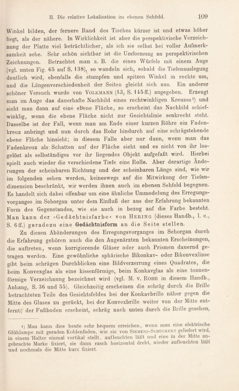 Winkel bilden, der fernere Rand des Tisches kürzer ist und etwas höher liegt, als der nähere. In Wirklichkeit ist aber die perspektivische Verzeich¬ nung der Platte viel beträchtlicher, als ich sie selbst bei voller Aufmerk¬ samkeit sehe. Sehr schön sichtbar ist die Umformung an perspektivischen Zeichnungen. Betrachtet man z. B. die eines Würfels mit einem Auge (vgl. unten Fig. 65 auf S. 138), so wandeln sich, sobald die Tiefenauslegung deutlich wird, ebenfalls die stumpfen und spitzen Winkel in rechte um, und die Längenverschiedenheit der Seiten gleicht sich aus. Ein anderer schöner Versuch wurde von Volkmann (13, S. 145 ff.) angegeben. Erzeugt man im Auge das dauerhafte Nachbild eines rechtwinkligen Kreuzes1) und sieht man dann auf eine ebene Fläche, so erscheint das Nachbild schief¬ winklig, wenn die ebene Fläche nicht zur Gesichtslinie senkrecht steht. Dasselbe ist der Fall, wenn man am Ende einer kurzen Röhre ein Faden¬ kreuz anbringt und nun durch das Rohr hindurch auf eine schrägstehende ebene Fläche hinsieht; in diesem Falle aber nur dann, wenn man das Fadenkreuz als- Schatten auf der Fläche sieht und es nicht von ihr los¬ gelöst als selbständiges vor ihr liegendes Objekt aufgefaßt wird. Hierbei spielt auch wieder die verschiedene Tiefe eine Rolle. Aber derartige Ände¬ rungen der scheinbaren Richtung und der scheinbaren Länge sind, wie wir im folgenden sehen werden, keineswegs auf die Mitwirkung der Tiefen¬ dimension beschränkt, wir werden ihnen auch im ebenen Sehfeld begegnen. Es handelt sich dabei offenbar um eine ähnliche Ummodelung des Erregungs¬ vorganges im Sehorgan unter dem Einfluß der aus der Erfahrung bekannten Form des Gegenstandes, wie sie auch in bezug auf die Farbe besteht. Man kann der »Gedächtnisfarbe« von Hering (dieses Handb., 1. c., S. 6ff.) geradezu eine Gedächtnisform an die Seite stellen. Zu diesen Abänderungen des Erregungsvorganges im Sehorgan durch die Erfahrung gehören auch die den Augenärzten bekannten Erscheinungen, die auftreten, wenn korrigierende Gläser oder auch Prismen dauernd ge¬ tragen werden. Eine gewöhnliche sphärische Bikonkav- oder Bikonvexlinse gibt beim schrägen Durchblicken eine Bildverzerrung eines Quadrates, die beim Konvexglas als eine kissenförmige, beim Konkavglas als eine tonnen¬ förmige Verzeichnung bezeichnet wird (vgl. M. v. Rohr in diesem Handb., Anhang, S. 36 und 55). Gleichzeitigerscheinen die schräg durch die Brille betrachteten Teile des Gesichtsfeldes bei der Konkavbrille näher gegen die Mitte des Glases zu gerückt, bei der Konvexbrille weiter von der Mitte ent¬ fernt; der Fußboden erscheint, schräg nach unten durch die Brille gesehen, 1) Man kann dies heute sehr bequem erreichen, wenn man eine elektrische Glühlampe mit geraden Kohlenfaden, wie sie von Siemens-Schuckert geliefert wird, in einem'Halter einmal vertikal stellt, aufleuchten läßt und eine in der Mitte an¬ gebrachte Marke fixiert, sie dann rasch horizontal dreht, wieder aufleuchten läßt und nochmals die Mitte kurz fixiert.