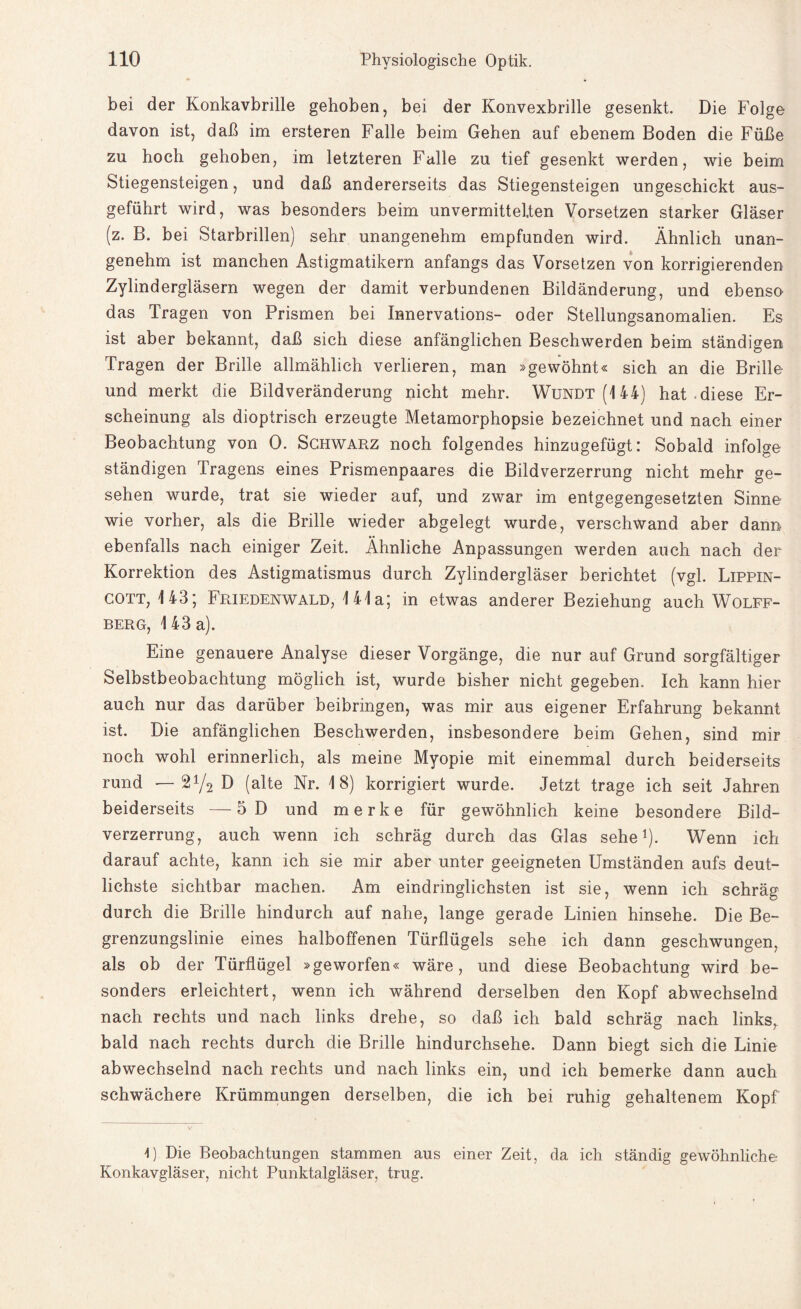 bei der Konkavbrille gehoben, bei der Konvexbrille gesenkt. Die Folge davon ist, daß im ersteren Falle beim Gehen auf ebenem Boden die Füße zu hoch gehoben, im letzteren Falle zu tief gesenkt werden, wie beim Stiegensteigen, und daß andererseits das Stiegensteigen ungeschickt aus¬ geführt wird, was besonders beim unvermittelten Vorsetzen starker Gläser (z. B. bei Starbrillen) sehr unangenehm empfunden wird. Ähnlich unan¬ genehm ist manchen Astigmatikern anfangs das Vorsetzen von korrigierenden Zylindergläsern wegen der damit verbundenen Bildänderung, und ebenso das Tragen von Prismen bei Innervations- oder Stellungsanomalien. Es ist aber bekannt, daß sich diese anfänglichen Beschwerden beim ständigen Tragen der Brille allmählich verlieren, man »gewöhnt« sich an die Brille und merkt die Bild Veränderung nicht mehr. Wundt(144) hat-diese Er¬ scheinung als dioptrisch erzeugte Metamorphopsie bezeichnet und nach einer Beobachtung von 0. Schwarz noch folgendes hinzugefügt: Sobald infolge ständigen Tragens eines Prismenpaares die Bildverzerrung nicht mehr ge¬ sehen wurde, trat sie wieder auf, und zwar im entgegengesetzten Sinne wie vorher, als die Brille wieder abgelegt wurde, verschwand aber dann ebenfalls nach einiger Zeit. Ähnliche Anpassungen werden auch nach der Korrektion des Astigmatismus durch Zylindergläser berichtet (vgl. Lippin- cott, 143* Friedenwald, 141a; in etwas anderer Beziehung auch Wolff- berg, 1 43 a). Eine genauere Analyse dieser Vorgänge, die nur auf Grund sorgfältiger Selbstbeobachtung möglich ist, wurde bisher nicht gegeben. Ich kann hier auch nur das darüber beibringen, was mir aus eigener Erfahrung bekannt ist. Die anfänglichen Beschwerden, insbesondere beim Gehen, sind mir noch wohl erinnerlich, als meine Myopie mit einemmal durch beiderseits rund — 2y2 D (alte Nr. 18) korrigiert wurde. Jetzt trage ich seit Jahren beiderseits —5D und merke für gewöhnlich keine besondere Bild¬ verzerrung, auch wenn ich schräg durch das Glas sehe1). Wenn ich darauf achte, kann ich sie mir aber unter geeigneten Umständen aufs deut¬ lichste sichtbar machen. Am eindringlichsten ist sie, wenn ich schräg durch die Brille hindurch auf nahe, lange gerade Linien hinsehe. Die Be¬ grenzungslinie eines halboffenen Türflügels sehe ich dann geschwungen, als ob der Türflügel »geworfen« wäre, und diese Beobachtung wird be¬ sonders erleichtert, wenn ich während derselben den Kopf abwechselnd nach rechts und nach links drehe, so daß ich bald schräg nach links, bald nach rechts durch die Brille hindurchsehe. Dann biegt sich die Linie abwechselnd nach rechts und nach links ein, und ich bemerke dann auch schwächere Krümmungen derselben, die ich bei ruhig gehaltenem Kopf 4) Die Beobachtungen stammen aus einer Zeit, da ich ständig gewöhnliche Konkavgläser, nicht Punktalgläser, trug.