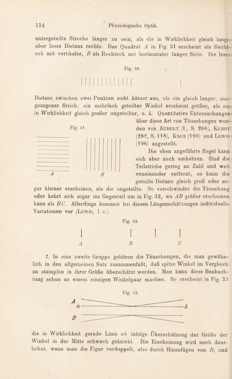 untergeteilte Strecke länger zu sein, als die in Wirklichkeit gleich lange aber leere Distanz rechts. Das Quadrat A in Fig. 31 erscheint als Recht¬ eck mit vertikaler, B als Rechteck mit horizontaler langer Seite. Die leere Fig. 30. Distanz zwischen zwei Punkten sieht kürzer aus, als ein gleich langer, aus- gezogener Strich; ein mehrfach geteilter Winkel erscheint größer, als ein in Wirklichkeit gleich großer ungeteilter, u. ä. Quantitative Untersuchungen über diese Art von Täuschungen war- Fig. 31. den von Aubert (1 , S. 266), Kundt A 8 (282, S. 118), Knox(190) und Lewis (196) angestellt. Die eben angeführte Regel kann sich aber auch umkehren. Sind die Teilstriche gering an Zahl und weit voneinander entfernt, so kann die geteilte Distanz gleich groß oder so¬ gar kleiner erscheinen, als die ungeteilte. So verschwindet die Täuschung oder kehrt sich sogar ins Gegenteil um in Fig. 32, wo AB größer erscheinen kann als BC. Allerdings kommen bei diesen Längenschätzungen individuelle Variationen vor (Lewis, 1. c.). Fig. 32. ABC 2. In eine zweite Gruppe gehören die Täuschungen, die man gewöhn¬ lich in den allgemeinen Satz zusammenfaßt, daß spitze Winkel im Vergleich zu stumpfen in ihrer Größe überschätzt werden. Man kann diese Beobach¬ tung schon an einem einzigen Winkelpaar machen. So erscheint in Fig. 33 Fig. 3 3. die in Wirklichkeit gerade Linie ab infolge Überschätzung der Größe der Winkel in der Mitte schwach geknickt. Die Erscheinung wird noch deut¬ licher, wenn man die Figur verdoppelt, also durch Hinzufügen von R, und