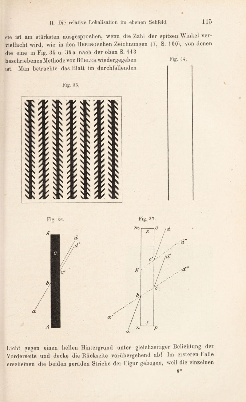 sie ist am stärksten ausgesprochen, wenn die Zahl der spitzen Winkel ver¬ vielfacht wird, wie in den HERiNGschen Zeichnungen (7, S. 100), von denen die eine in Fig. 34 u. 34 a nach der oben S. 113 beschriebenen Methode von Bühler wiedergegeben Fig. 3 4. ist. Man betrachte das Blatt im durchfallenden Fig. 35. Fig. 36. Fig. 37. Licht gegen einen hellen Hintergrund unter gleichzeitiger Belichtung der Vorderseite und decke die Rückseite vorübergehend ab! Im ersteren Falle erscheinen die beiden geraden Striche der Figur gebogen, weil die einzelnen 8*