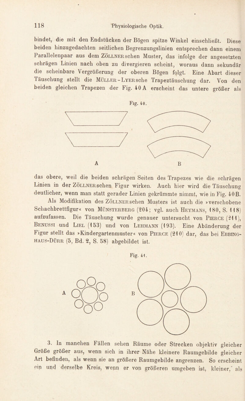 bindet, die mit den Endstücken der Bögen spitze Winkel einschließt. Diese beiden hinzugedachten seitlichen Begrenzungslinien entsprechen dann einem Parallelenpaar aus dem Zöllner sehen Muster, das infolge der angesetzten schrägen Linien nach oben zu divergieren scheint, woraus dann sekundär die scheinbare Vergrößerung der oberen Bögen folgt. Eine Abart dieser Täuschung stellt die Müller-Lyersehe Trapeztäuschung dar. Von den beiden gleichen Trapezen der Fig. 40 A erscheint das untere größer als A Fig. 40. das obere, weil die beiden schrägen Seiten des Trapezes wie die schrägen Linien in der ZÖLLNERschen Figur wirken. Auch hier wird die Täuschung deutlicher, wenn man statt gerader Linien gekrümmte nimmt, wie in Fig. 40B. Als Modifikation des ZÖLLNERschen Musters ist auch die »verschobene Scliachbrettfigur« von Münsterberg (204; vgl. auch Heymans, 180, S. 118) aufzufassen. Die Täuschung wurde genauer untersucht von Pierge (211), Benussi und Liel (153) und von Lehmann (193). Eine Abänderung der Figur stellt das »Kindergartenmuster« von Pierce (210) dar, das bei Ebbing¬ haus-Dürr (5, Bd. 2, S. 58) abgebildet ist. Fig. 41. 3. In manchen Fällen sehen Räume oder Strecken objektiv gleicher Größe größer aus, wenn sich in ihrer Nähe kleinere Raumgebilde gleicher Art befinden, als wenn sie an größere Raumgebilde angrenzen. So erscheint ßip uiid derselbe Kreis, wenn er von größeren urngeben ist, kleiner, als