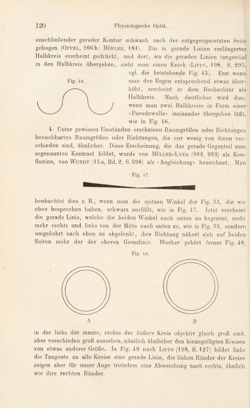 anschließender gerader Kontur schwach nach der entgegengesetzten Seite gebogen (Oppel, 206b; Höfler, 181). Ein in gerade Linien verlängerter Halbkreis erscheint gedrückt, und dort, wo die geraden Linien tangential in den Halbkreis übergehen, sieht man einen Knick (Lipps, 198, S. 295, vgl. die beistehende Fig. 45). Erst wenn man den Bogen entsprechend etwas über¬ höht, erscheint er dem Beobachter als Llalbkreis. Noch deutlicher wird dies, wenn man zwei Halbkreise in Form einer »Pseudowelle« ineinander übergehen läßt, wie in Fig. 46. 4. Unter gewissen Umständen erscheinen Raumgrößen oder Richtungen benachbarten Raumgrößen oder Richtungen, die nur wenig von ihnen ver¬ schieden sind, ähnlicher. Diese Erscheinung, die das gerade Gegenteil zum sogenannten Kontrast bildet, wurde von Müller-Lyer (202, 203) als Kon- fluxion, von Wundt (15 a, Bd. 2, S. 598) als »Angleichung« bezeichnet. Man Fig. 4 6. beobachtet dies z. B., wenn man die spitzen Winkel der Fig. 33, die wir oben besprochen haben, schwarz ausfüllt, wie in Fig. 47. Jetzt erscheint die gerade Linie, welche die beiden Winkel nach unten zu begrenzt, nicht mehr rechts und links von der Mitte nach unten zu, wie in Fig. 33, sondern umgekehrt nach oben zu abgelenkt, ihre Richtung nähert sich auf beiden Grenzlinie. Hierher gehört ferner Fig. 48, Fig. 4 8. B in der links der innere, rechts der äußere Kreis objektiv gleich groß sind, aber verschieden groß aussehen, nämlich ähnlicher den hinzugefügten Kreisen von etwas anderer Größe. In Fig. 49 nach Lipps (198, S. 127) bildet links die Tangente an alle Kreise eine gerade Linie, die linken Ränder der Kreise zeigen aber für unser Auge trotzdem eine Abweichung nach rechts, ähnlich wie ihre rechten Ränder. Seiten mehr der der obere