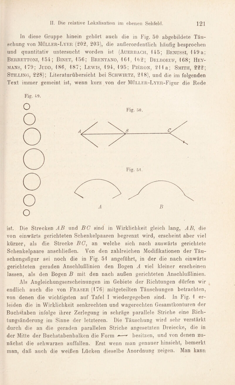 ln diese Gruppe hinein gehört auch die in Fig. 50 abgebildete Täu¬ schung von Müller-Lyer (202, 203), die außerordentlich häufig besprochen und quantitativ untersucht worden ist (Auerbach, 145; Benussi, 149 a; Berrettoni, 154; Binet, 156; Brentano, 161, 162; Delboeuf, 168; Hey- mans, 179; Judd, 186, 187; Lewis, 194, 195; Pieron, 211a; Smith, 222; Stilling, 228); Literaturübersicht bei Schwirtz, 218), und die im folgenden Text immer gemeint ist, wenn kurz von der MÜLLER-LYER-Figur die Rede Fig. 49. O ist. Die Strecken AB und BG sind in Wirklichkeit gleich lang, AB, die von einwärts gerichteten Schenkelpaaren begrenzt wird, erscheint aber viel kürzer, als die Strecke BG: an welche sich nach auswärts gerichtete Schenkelpaare anschließen. Von den zahlreichen Modifikationen der Täu¬ schungsfigur sei noch die in Fig. 51 angeführt, in der die nach einwärts gerichteten geraden Anschlußlinien den Bogen A viel kleiner erscheinen lassen, als den Bogen B mit den nach außen gerichteten Anschlußlinien. Als Angleichungserscheinungen im Gebiete der Richtungen dürfen wir endlich auch die von Fraser (176) mitgeteilten Täuschungen betrachten, von denen die wichtigsten auf Tafel I wiedergegeben sind. In Fig. 1 er¬ leiden die in Wirklichkeit senkrechten und wagerechten Gesamtkonturen der Buchstaben infolge ihrer Zerlegung in schräge parallele Striche eine Rich¬ tungsänderung im Sinne der letzteren. Die Täuschung wird sehr verstärkt durch die an die geraden parallelen Striche angesetzten Dreiecke, die in der Mitte der Buchstabenbalken die Form >—-*• besitzen, und von denen zu¬ nächst die schwarzen auffallen. Erst wenn man genauer hinsieht, bemerkt man, daß auch die weißen Lücken dieselbe Anordnung zeigen. Man kann