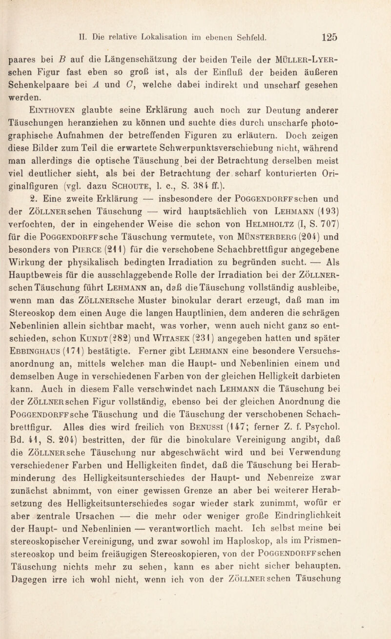 paares bei B auf die Längenschätzung der beiden Teile der Müller-Lyer- schen Figur fast eben so groß ist, als der Einfluß der beiden äußeren Schenkelpaare bei A und G, welche dabei indirekt und unscharf gesehen werden. Einthoven glaubte seine Erklärung auch noch zur Deutung anderer Täuschungen heranziehen zu können und suchte dies durch unscharfe photo¬ graphische Aufnahmen der betreffenden Figuren zu erläutern. Doch zeigen diese Bilder zum Teil die erwartete Schwerpunktsverschiebung nicht, während man allerdings die optische Täuschung bei der Betrachtung derselben meist viel deutlicher sieht, als bei der Betrachtung der scharf konturierten Ori¬ ginalfiguren (vgl. dazu Schoute, 1. c., S. 384 ff.). 2. Eine zweite Erklärung — insbesondere der Poggendorffsehen und der Zöllner sehen Täuschung — wird hauptsächlich von Lehmann (193) verfochten, der in eingehender Weise die schon von Helmholtz (I, S. 707) für die Poggendorff sehe Täuschung vermutete, von Münsterberg (204) und besonders von Pierce (211) für die verschobene Schachbrettfigur angegebene Wirkung der physikalisch bedingten Irradiation zu begründen sucht. — Als Hauptbeweis für die ausschlaggebende Rolle der Irradiation bei der Zöllner- schen Täuschung führt Lehmann an, daß die Täuschung vollständig ausbleibe, wenn man das ZÖLLNERsche Muster binokular derart erzeugt, daß man im Stereoskop dem einen Auge die langen Hauptlinien, dem anderen die schrägen Nebenlinien allein sichtbar macht, was vorher, wenn auch nicht ganz so ent¬ schieden, schon Kundt(282) und Witasek (231) angegeben hatten und später Ebbinghaus (171) bestätigte. Ferner gibt Lehmann eine besondere Versuchs¬ anordnung an, mittels welcher man die Haupt- und Nebenlinien einem und demselben Auge in verschiedenen Farben von der gleichen Helligkeit darbieten kann. Auch in diesem Falle verschwindet nach Lehmann die Täuschung bei der ZÖLLNERschen Figur vollständig, ebenso bei der gleichen Anordnung die Poggendorff sehe Täuschung und die Täuschung der verschobenen Schach¬ brettfigur. Alles dies wird freilich von Benussi (147; ferner Z. f. Psychol. Bd. 41, S. 204) bestritten, der für die binokulare Vereinigung angibt, daß die ZÖLLNERsche Täuschung nur abgeschwächt wird und bei Verwendung verschiedener Farben und Helligkeiten findet, daß die Täuschung bei Herab¬ minderung des Helligkeitsunterschiedes der Haupt- und Nebenreize zwar zunächst abnimmt, von einer gewissen Grenze an aber bei weiterer Herab¬ setzung des Helligkeitsunterschiedes sogar wieder stark zunimmt, wofür er aber zentrale Ursachen — die mehr oder weniger große Eindringlichkeit der Haupt- und Nebenlinien — verantwortlich macht. Ich selbst meine bei stereoskopischerVereinigung, und zwar sowohl im Haploskop, als im Prismen¬ stereoskop und beim freiäugigen Stereoskopieren, von der Poggendorff sehen Täuschung nichts mehr zu sehen, kann es aber nicht sicher behaupten. Dagegen irre ich wohl nicht, wenn ich von der ZÖLLNERschen Täuschung