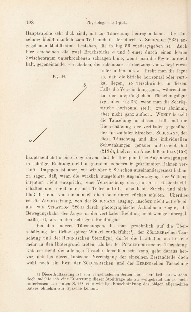 Hauptstriche sehr dick sind, mit zur Täuschung beitragen kann. Die Täu¬ schung bleibt nämlich zum Teil auch in der durch v. Zehender (233) an¬ gegebenen Modifikation bestehen, die in Fig. 56 wiedergegeben ist. Auch hier erscheinen die zwei Bruchstücke a und b einer durch einen leeren Zwischenraum unterbrochenen schrägen Linie, wenn man die Figur aufrecht hält, gegeneinander verschoben, die scheinbare Fortsetzung von a liegt etwas tiefer unten, als b. Dreht man die Figur so, daß die Striche horizontal oder verti- . kal liegen, so verschwindet in diesem Falle die Verschiebung ganz, während sie an der ursprünglichen Täuschungsfigur (vgl. oben Fig. 36), wenn man die Schräg¬ striche horizontal stellt, zwar abnimmt, aber nicht ganz aufhört. Wundt bezieht die Täuschung in diesem Falle auf die Überschätzung der vertikalen gegenüber der horizontalen Strecken. Schumann, der diese Täuschung und ihre individuellen Schwankungen genauer untersucht hat (21 9 d), hielt sie im Anschluß an Blix (1 58) hauptsächlich für eine Folge davon, daß der Blickpunkt bei Augenbewegungen in schräger Richtung nicht in geraden, sondern in gekrümmten Bahnen ver¬ läuft. Dagegen ist aber, wie wir oben S. 89 schon auseinandergesetzt haben, zu sagen, daß, wenn die wirklich ausgeführte Augenbewegung der Willens¬ intention nicht entspricht, eine Verschiebung des gesamten Gesichtsfeld¬ inhaltes und nicht nur eines Teiles auftritt, also beide Striche und nicht bloß der eine von ihnen nach oben oder unten rücken müßten. Überdies ist die Voraussetzung, von der Schumann ausging, insofern nicht zutreffend, als, wie Stratton (228a) durch photographische Aufnahmen zeigte, die Bewegungsbahn des Auges in der vertikalen Richtung nicht weniger unregel¬ mäßig ist, als in den schrägen Richtungen. Bei den anderen Täuschungen, die man gewöhnlich auf die Über¬ schätzung der Größe spitzer Winkel zurückführt1), der ZÖLLNERschen Täu¬ schung und der Hering sehen Sternfigur, dürfte die Irradiation als Ursache mehr in den Hintergrund treten, als bei der Poggendorffsehen Täuschung. Daß sie nicht die alleinige Ursache derselben sein kann, geht daraus her¬ vor, daß bei stereoskopischer Vereinigung der einzelnen Bestandteile doch wohl noch ein Rest der ZÖLLNERschen und der HERiNGschen Täuschung I) Diese Auffassung ist von verschiedenen Seiten her scharf kritisiert worden, doch möchte ich eine Erörterung dieser Streitfrage als zu weitgehend um so mehr unterlassen, als unten S. 138 eine wichtige Einschränkung des obigen allgemeinen Satzes ohnehin zur Sprache kommt.