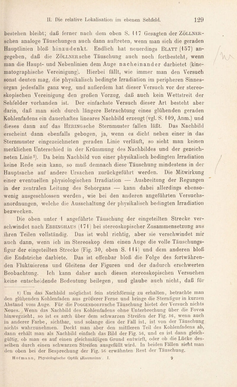 bestehen bleibt; daß ferner nach dem oben S. 117 Gesagten der Zöllner- schen analoge Täuschungen auch dann auftreten, wenn man sich die geraden Hauptlinien bloß hinzudenkt. Endlich hat neuerdings Blatt (157) an¬ gegeben, daß die Zöllner sehe Täuschung auch noch fortbesteht, wenn man die Haupt- und Nebenlinien dem Auge nacheinander darbietet (kine- matographische Vereinigung). Hierbei fällt, wie immer man den Versuch sonst deuten mag, die physikalisch bedingte Irradiation im peripheren Sinnes¬ organ jedesfalls ganz weg, und außerdem hat dieser Versuch vor der stereo¬ skopischen Vereinigung den großen Vorzug, daß auch kein Wettstreit der Sehfelder vorhanden ist. Der einfachste Versuch dieser Art besteht aber darin, daß man sich durch längere Betrachtung eines glühenden geraden Kohlenfadens ein dauerhaftes lineares Nachbild erzeugt (vgl. S. 109, Anm.) und dieses dann auf das HERiNGsche Sternmuster fallen läßt. Das Nachbild erscheint dann ebenfalls gebogen, ja, wenn es dicht neben einer in das Sternmuster eingezeichneten geraden Linie verläuft, so sieht man keinen merklichen Unterschied in der Krümmung des Nachbildes und der gezeich¬ neten Linie1). Da beim Nachbild von einer physikalisch bedingten Irradiation keine Rede sein kann, so muß demnach diese Täuschung mindestens in der Hauptsache auf andere Ursachen zurückgeführt werden. Die Mitwirkung einer eventuellen physiologischen Irradiation — Ausbreitung der Regungen in der zentralen Leitung des Sehorgans — kann dabei allerdings ebenso¬ wenig ausgeschlossen werden, wie bei den anderen angeführten Versuchs¬ anordnungen, welche die Ausschaltung der physikalisch bedingten Irradiation bezwecken. Die oben unter I angeführte Täuschung der eingeteilten Strecke ver¬ schwindet nach Ebbinghaus (171) bei stereoskopischer Zusammensetzung aus ihren Teilen vollständig. Das ist wohl richtig, aber sie verschwindet mir auch dann, wenn ich im Stereoskop dem einen Auge die volle Täuschungs¬ figur der eingeteilten Strecke (Fig. 30, oben S. 114) und dem anderen bloß die Endstriche darbiete. Das ist offenbar bloß die Folge des fortwähren¬ den Fluktuierens und Gleitens der Figuren und der dadurch erschwerten Beobachtung. Ich kann daher auch diesen stereoskopischen Versuchen keine entscheidende Bedeutung beilegen, und glaube auch nicht, daß für 1) Um das Nachbild möglichst fein strichförmig zu erhalten, betrachte man den glühenden Kohlenfaden aus größerer Ferne und bringe die Sternfigur in kurzen Abstand vom Auge. Für die PoGGENDORFFsche Täuschung bietet der Versuch nichts Neues. Wenn das Nachbild des Kohlenfadens ohne Unterbrechung über die Fovea hinwegzieht, so ist es auch über dem schwarzen Streifen der Fig. 36, wenn auch in anderer Farbe, sichtbar, und solange dies der Fall ist, ist von der Täuschung nichts wahrzunehmen. Deckt man aber den mittleren Teil des Kohlenfadens ab, dann erhält man als Nachbild einfach das Bild der Fig. 56, und es ist dann gleich¬ gültig, ob man es auf einen gleichmäßigen Grund entwirft, oder ob die Lücke des¬ selben durch einen schwarzen Streifen ausgefüllt wird. In beiden Fällen sieht man den oben bei der Besprechung der Fig. 56 erwähnten Rest der Täuschung. Hofmann, Physiologische Optik fcJtaumsiniv. I. 9