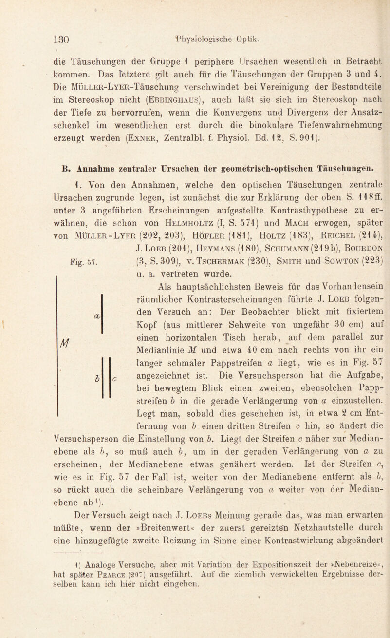 die Täuschungen der Gruppe 1 periphere Ursachen wesentlich in Betracht kommen. Das letztere gilt auch für die Täuschungen der Gruppen 3 und 4. Die MÜLLER-LYER-Täuschung verschwindet bei Vereinigung der Bestandteile im Stereoskop nicht (Ebbinghaus), auch läßt sie sich im Stereoskop nach der Tiefe zu hervorrufen, wenn die Konvergenz und Divergenz der Ansatz¬ schenkel im wesentlichen erst durch die binokulare Tiefenwahrnehmung erzeugt werden (Exner, Zentralbl. f. Physiol. Bd. 12, S. 901). Fig. 57. Ob M B. Annahme zentraler Ursachen der geometrisch-optischen Täuschungen. 1. Von den Annahmen, welche den optischen Täuschungen zentrale Ursachen zugrunde legen, ist zunächst die zur Erklärung der oben S. 118ff. unter 3 angeführten Erscheinungen aufgestellte Kontrasthypothese zu er¬ wähnen, die schon von Helmholtz (I, S. 571) und Mach erwogen, später von Müller-Lyer (202, 203), Höfler(181), Holtz (183), Reichel (21 4), J. Loeb (201), Heymans (180), Schumann (219b), Bourdon (3, S. 309), v. Tschermak (230), Smith und Sowton (223) u. a. vertreten wurde. Als hauptsächlichsten Beweis für das Vorhandensein räumlicher Kontrasterscheinungen führte J. Loeb folgen¬ den Versuch an: Der Beobachter blickt mit fixiertem Kopf (aus mittlerer Sehweite von ungefähr 30 cm) auf einen horizontalen Tisch herab, auf dem parallel zur Medianlinie M und etwa 40 cm nach rechts von ihr ein langer schmaler Pappstreifen a liegt, wie es in Fig. 57 angezeichnet ist. Die Versuchsperson hat die Aufgabe, bei bewegtem Blick einen zweiten, ebensolchen Papp¬ streifen b in die gerade Verlängerung von a einzustellen. Legt man, sobald dies geschehen ist, in etwa 2 cm Ent¬ fernung von b einen dritten Streifen g hin, so ändert die Versuchsperson die Einstellung von b. Liegt der Streifen e näher zur Median¬ ebene als 6, so muß auch &, um in der geraden Verlängerung von a zu erscheinen, der Medianebene etwas genähert werden. Ist der Streifen c, wie es in Fig. 57 der Fall ist, weiter von der Medianebene entfernt als b, so rückt auch die scheinbare Verlängerung von a weiter von der Median¬ ebene ab*). Der Versuch zeigt nach J. Loebs Meinung gerade das, was man erwarten müßte, wenn der »Breitenwert« der zuerst gereizten Netzhautstelle durch eine hinzugefügte zweite Reizung im Sinne einer Kontrastwirkung abgeändert I) Analoge Versuche, aber mit Variation der Expositionszeit der »Nebenreize«, hat später Pearce (207) ausgeführt. Auf die ziemlich verwickelten Ergebnisse der¬ selben kann ich hier nicht eingehen.