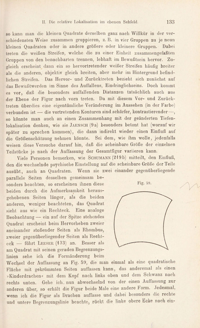 so kann man die kleinen Quadrate derselben ganz nach Willkür in der ver¬ schiedensten Weise zusammen gruppieren, z. B. in vier Gruppen zu je neun kleinen Quadraten oder in andere größere oder kleinere Gruppen. Dabei treten die weißen Streifen, welche die zu einer Einheit zusammengefaßten Gruppen von den benachbarten trennen, lebhaft im Bewußtsein hervor. Zu¬ gleich erscheint dann ein so hervortretender weißer Streifen häufig breiter als die anderen, objektiv gleich breiten, aber mehr im Hintergrund befind¬ lichen Streifen. Das Hervor- und Zurücktreten bezieht sich zunächst auf das Bewußtwerden im Sinne des Auffallens, Eindringlichseins. Doch kommt es vor, daß die besonders auffallenden Distanzen tatsächlich auch aus der Ebene der Figur nach vorn treten. Da mit diesem Vor- und Zurück¬ treten überdies eine eigentümliche Veränderung im Aussehen (in der Farbe) verbunden ist — die vortretenden Konturen sind schärfer, kontrastierender—, so könnte man auch an einen Zusammenhang mit der geänderten Tiefen¬ lokalisation denken, wie sie Jaensch (9 a) besonders betont hat (worauf wir später zu sprechen kommen), die dann indirekt wieder einen Einfluß auf die Größenschätzung nehmen könnte. Sei dem, wie ihm wolle, jedenfalls weisen diese Versuche darauf hin, daß die scheinbare Größe der einzelnen Teilstücke je nach der Auffassung der Gesamtfigur variieren kann. Viele Personen bemerken, wie Schumann (219 b) mitteilt, den Einfluß, den die wechselnde psychische Einstellung auf die scheinbare Größe der Teile ausübt, auch an Quadraten. Wenn sie zwei einander gegenüberliegende parallele Seiten desselben gemeinsam be¬ sonders beachten, so erscheinen ihnen diese beiden durch die Aufmerksamkeit heraus- 9 gehobenen Seiten länger, als die beiden anderen, weniger beachteten, das Quadrat sieht aus wie ein Rechteck. Eine analoge Beobachtung — ein auf der Spitze stehendes Quadrat erscheint beim Hervorheben zweier aneinander stoßender Seiten als Rhombus, zweier gegenüberliegender Seiten als Recht¬ eck — führt Leeser (133) an. Besser als am Quadrat mit seinen geraden Begrenzungs¬ linien sehe ich die Formänderung beim Wechsel der Auffassung an Fig. 59, die man einmal als eine quadratische Fläche mit gekrümmten Seiten auffassen kann, das anderemal als einen »Kinderdrachen« mit dem Kopf nach links oben und dem Schwanz nach rechts unten. Gehe ich. nun abwechselnd von der einen Auffassung zur anderen über, so erhält die Figur beide Male eine andere k orm. Jedesmal, wenn ich die Figur als Drachen auffasse und dabei besonders die rechte und untere Begrenzungslinie beachte, rückt die linke obere Ecke nach ein-