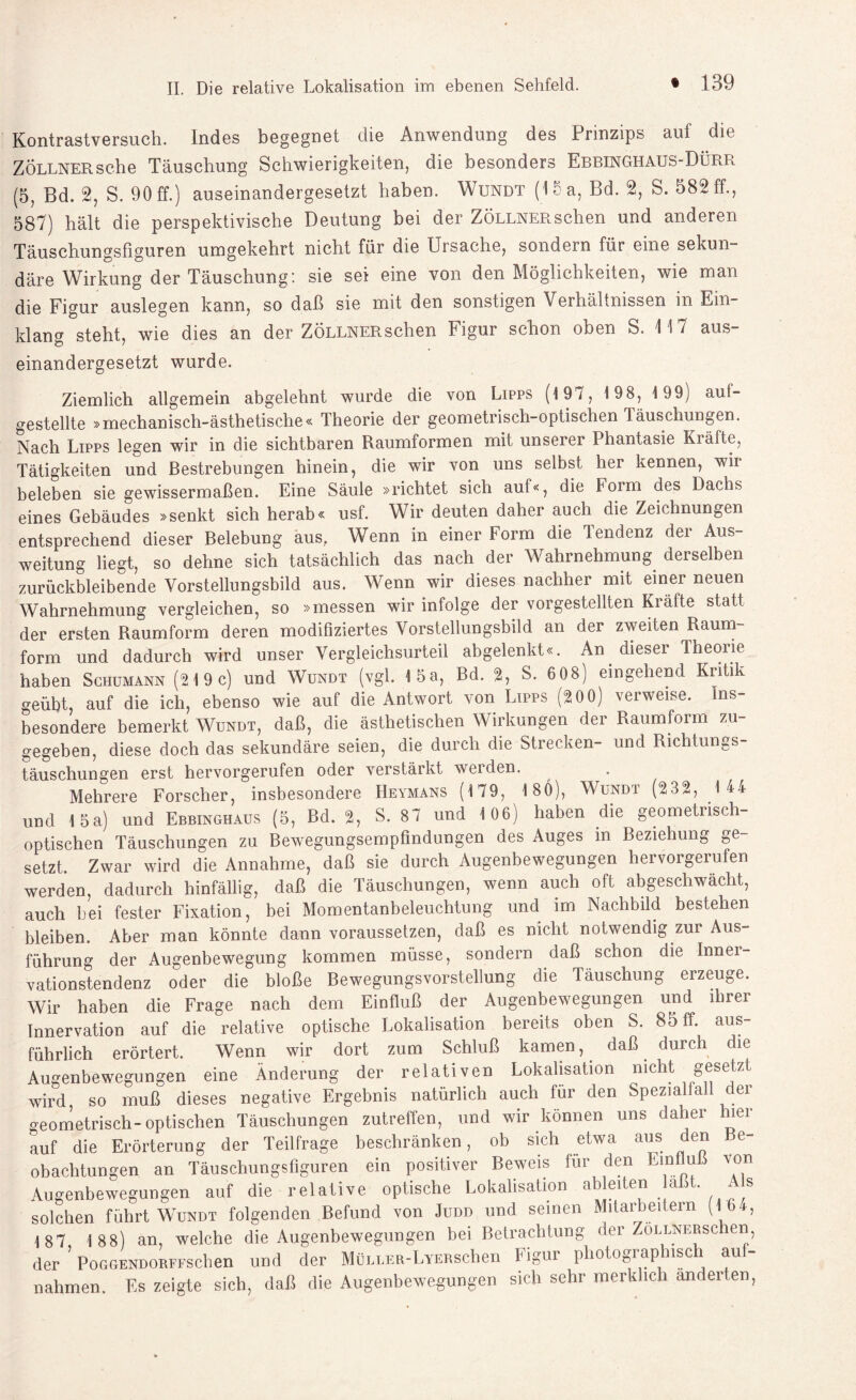 Kontrastversuch. Indes begegnet die Anwendung des Prinzips auf die Zöllner sehe Täuschung Schwierigkeiten, die besonders Ebbinghaus-Dürr (5, Bd. 2, S. 90 ff.) auseinandergesetzt haben. Wundt (15 a, Bd. 2, S. 582 ff., 587) hält die perspektivische Deutung bei der ZÖLLNERschen und anderen Täuschungsfiguren umgekehrt nicht für die Ursache, sondern für eine sekun¬ däre Wirkung der Täuschung: sie sei eine von den Möglichkeiten, wie man die Figur auslegen kann, so daß sie mit den sonstigen Verhältnissen in Ein klang steht, wie dies an der ZÖLLNERschen Figur schon oben S. 117 aus¬ einandergesetzt wurde. Ziemlich allgemein abgelehnt wurde die von Lipps (197, 198, 1 99) auf¬ gestellte »mechanisch-ästhetische« Theorie der geometrisch-optischen läuschungen. Nach Lipps legen wir in die sichtbaren Raumformen mit unserer Phantasie Kräfte, Tätigkeiten und Bestrebungen hinein, die wir von uns selbst her kennen, wir beleben sie gewissermaßen. Eine Säule »richtet sich auf«, die Form des Dachs eines Gebäudes »senkt sich herab« usf. Wir deuten daher auch die Zeichnungen entsprechend dieser Belebung aus.. Wenn in einer Form die Tendenz der Aus¬ weitung liegt, so dehne sich tatsächlich das nach der Wahrnehmung derselben zurückbleibende Vorstellungsbild aus. Wenn wir dieses nachher mit einer neuen Wahrnehmung vergleichen, so »messen wir infolge der vorgestellten Kräfte statt der ersten Raumform deren modifiziertes Vorstellungsbild an der zweiten Raum¬ form und dadurch wird unser Vergleichsurteil abgelenkt«. An dieser Theorie haben Schumann (219c) und Wundt (vgl. 15a, Bd. 2, S. 608) eingehend Kritik geübt, auf die ich, ebenso wie auf die Antwort von Lipps (20 0) verweise. Ins¬ besondere bemerkt Wundt, daß, die ästhetischen Wirkungen der Raumform zu¬ gegeben, diese doch das sekundäre seien, die durch die Strecken- und Richtungs¬ täuschungen erst hervorgerufen oder verstärkt werden. Mehrere Forscher, insbesondere Heymans (179, 1 80), Wundt (232, 1 44 und 15a) und Ebbinghaus (5, Bd. 2, S. 87 und 106; haben die geometrisch- optischen Täuschungen zu Bewegungsempfindungen des Auges in Beziehung ge¬ setzt. Zwar wird die Annahme, daß sie durch Augenbewegungen hervorgerufen werden, dadurch hinfällig, daß die Täuschungen, wenn auch oft abgeschwächt, auch bei fester Fixation, bei Momentanbeleuchtung und im Nachbild bestehen bleiben. Aber man könnte dann voraussetzen, daß es nicht notwendig zur Aus¬ führung der Augenbewegung kommen müsse, sondern daß schon die Innei- vationstendenz oder die bloße Bewegungsvorstellung die Täuschung erzeuge. Wir haben die Frage nach dem Einfluß der Augenbewegungen und ihrer Innervation auf die relative optische Lokalisation bereits oben S. 85 ff. aus¬ führlich erörtert. Wenn wir dort zum Schluß kamen, daß durch die Augenbewegungen eine Änderung der relativen Lokalisation nicht gesetzt wird so muß dieses negative Ergebnis natürlich auch für den Speziahall der geometrisch-optischen Täuschungen zutreffen, und wir können uns daher hier auf die Erörterung der Teilfrage beschränken, ob sich etwa aus den Be¬ obachtungen an Täuschungsfiguren ein positiver Beweis für den Einfluß von Augenbewegungen auf die relative optische Lokalisation ableiten laßt. As solchen führt Wundt folgenden Befund von Judd und seinen Mitarbeitern (16t, 1 87 1 8 8) an, welche die Augenbewegungen bei Betrachtung der Zöllnersc en, der ’ PoGGENDORFFschen und der MüLLER-LYERschen Figur photographisch aul¬ nahmen. Es zeigte sich, daß die Augenbewegungen sich sehr merklich änderten,