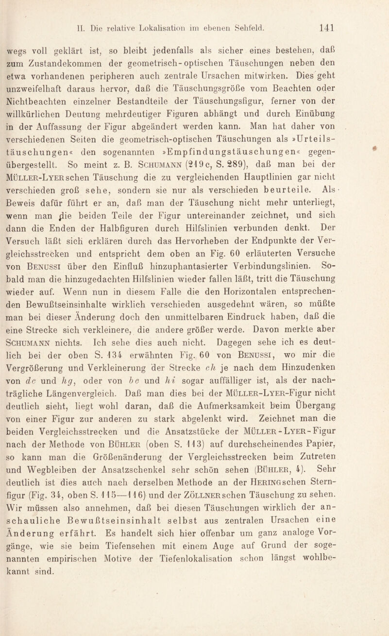 wegs voll geklärt ist, so bleibt jedenfalls als sicher eines bestehen, daß zum Zustandekommen der geometrisch-optischen Täuschungen neben den etwa vorhandenen peripheren auch zentrale Ursachen mitwirken. Dies geht unzweifelhaft daraus hervor, daß die Täuschungsgröße vom Beachten oder Nichtbeachten einzelner Bestandteile der Täuschungsfigur, ferner von der willkürlichen Deutung mehrdeutiger Figuren abhängt und durch Einübung in der Auffassung der Figur abgeändert werden kann. Man hat daher von verschiedenen Seiten die geometrisch-optischen Täuschungen als »Urteils¬ täuschungen« den sogenannten »Empfindungstäuschungen« gegen¬ übergestellt. So meint z. B. Schumann (219 c, S. 289), daß man bei der Müller-Lyersehen Täuschung die zu vergleichenden Hauptlinien gar nicht verschieden groß sehe, sondern sie nur als verschieden beurteile. Als Beweis dafür führt er an, daß man der Täuschung nicht mehr unterliegt, wenn man plie beiden Teile der Figur untereinander zeichnet, und sich dann die Enden der Halbfiguren durch Hilfslinien verbunden denkt. Der Versuch läßt sich erklären durch das Hervorheben der Endpunkte der Ver¬ gleichsstrecken und entspricht dem oben an Fig. 60 erläuterten Versuche von Benussi über den Einfluß hinzuphantasierter Verbindungslinien. So¬ bald man die hinzugedachten Hilfslinien wieder fallen läßt, tritt die Täuschung wieder auf. Wenn nun in diesem Falle die den Horizontalen entsprechen¬ den Bewußtseinsinhalte wirklich verschieden ausgedehnt wären, so müßte man bei dieser Änderung doch den unmittelbaren Eindruck haben, daß die eine Strecke sich verkleinere, die andere größer werde. Davon merkte aber Schumann nichts. Ich sehe dies auch nicht. Dagegen sehe ich es deut¬ lich bei der oben S. 134 erwähnten Fig. 60 von Benussi, wo mir die Vergrößerung und Verkleinerung der Strecke ch je nach dem Hinzudenken von de und hg, oder von bc und hi sogar auffälliger ist, als der nach¬ trägliche Längenvergleich. Daß man dies bei der MÜLLER-LYER-Figur nicht deutlich sieht, liegt wohl daran, daß die Aufmerksamkeit heim Übergang von einer Figur zur anderen zu stark abgelenkt wird. Zeichnet man die beiden Vergleichsstrecken und die Ansatzstücke der MÜLLER-LYER-Figur nach der Methode von Bühler (oben S. 113) auf durchscheinendes Papier, so kann man die Größenänderung der Vergleichsstrecken beim Zutreten und Wegbleiben der Ansatzschenkel sehr schön sehen (Bühler, 4). Sehr deutlich ist dies auch nach derselben Methode an der HERiNGschen Stern¬ figur (Fig. 34, oben S. 115—11 6) und der ZÖLLNERschen Täuschung zu sehen. Wir müssen also annehmen, daß bei diesen Täuschungen wirklich der an¬ schauliche Bewußtseinsinhalt selbst aus zentralen Ursachen eine Änderung erfährt. Es handelt sich hier offenbar um ganz analoge Vor¬ gänge, wie sie beim Tiefensehen mit einem Auge auf Grund der soge¬ nannten empirischen Motive der Tiefenlokalisation schon längst wohlbe¬ kannt sind.