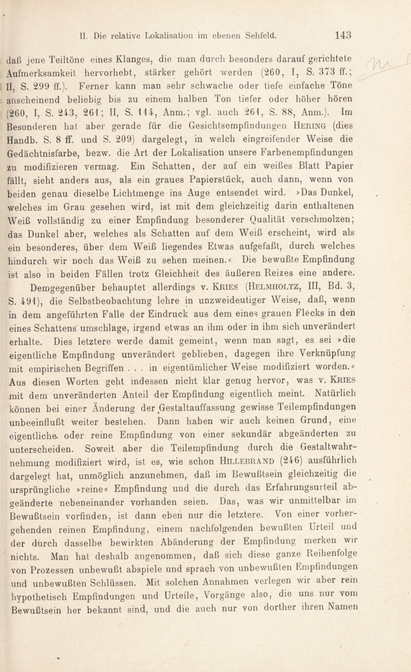 daß jene Teiltöne eines Klanges, die man durch besonders darauf gerichtete Aufmerksamkeit hervorhebt, stärker gehört werden (260, I, S. 373 ff.; II, S. 299 ff.). Ferner kann man sehr schwache oder tiefe einfache Töne anscheinend beliebig bis zu einem halben Ton tiefer oder höher hören (260, I, S. 243, 261; II, S. 114, Anm.; vgl. auch 261, S. 88, Anm.). Im Besonderen hat aber gerade für die Gesichtsempfindungen Hering (dies Handb. S. 8 ff. und S. 209) dargelegt, in welch eingreifender Weise die Gedächtnisfarbe, bezw. die Art der Lokalisation unsere Farbenempfindungen zu modifizieren vermag. Ein Schatten, der auf ein weißes Blatt Papier fällt, sieht anders aus, als ein graues Papierstück, auch dann, wenn von beiden genau dieselbe Lichtmenge ins Auge entsendet wird. »Das Dunkel, welches im Grau gesehen wird, ist mit dem gleichzeitig darin enthaltenen Weiß vollständig zu einer Empfindung besonderer Qualität verschmolzen; das Dunkel aber, welches als Schatten auf dem Weiß erscheint, wird als ein besonderes, über dem Weiß liegendes Etwas aufgefaßt, durch welches hindurch wir noch das Weiß zu sehen meinen.« Die bewußte Empfindung ist also in beiden Fällen trotz Gleichheit des äußeren Reizes eine andere. Demgegenüber behauptet allerdings v. Kries (Helmholtz, III, Bd. 3, S. 491), die Selbstbeobachtung lehre in unzweideutiger Weise, daß, wenn in dem angeführten Falle der Eindruck aus dem eines grauen Flecks in den eines Schattens Umschläge, irgend etwas an ihm oder in ihm sich unverändert erhalte. Dies letztere werde damit gemeint, wenn man sagt, es sei »die eigentliche Empfindung unverändert geblieben, dagegen ihre Verknüpfung mit empirischen Begriffen ... in eigentümlicherweise modifiziert worden.« Aus diesen Worten geht indessen nickt klar genug hervor, was v. Kries mit dem unveränderten Anteil der Empfindung eigentlich meint. Natürlich können bei einer Änderung der Gestaltauffassung gewisse Teilempfindungen unbeeinflußt weiter bestehen. Dann haben wir auch keinen Grund, eine eigentliche, oder reine Empfindung von einer sekundär abgeänderten zu unterscheiden. Soweit aber die Teilempfindung durch die Gestaltwahr¬ nehmung modifiziert wird, ist es, wie schon Hillebrand (246) ausführlich dargelegt hat, unmöglich anzunehmen, daß im Bewußtsein gleichzeitig die ursprüngliche »reine« Empfindung und die durch das Erfahrungsui teil ab¬ geänderte nebeneinander vorhanden seien. Das, was wir unmittelbar im Bewußtsein vorfinden, ist dann eben nur die letztere. Von einer vorhei- gehenden reinen Empfindung, einem nachfolgenden bewußten Urteil und der durch dasselbe bewirkten Abänderung der Empfindung merken wii nichts. Man hat deshalb angenommen, daß sich diese ganze Reihenfolge von Prozessen unbewußt abspiele und sprach von unbewußten Empfindungen und unbewußten Schlüssen. Mit solchen Annahmen verlegen wii aber rein hypothetisch Empfindungen und Urteile, Vorgänge also, die uns nur vom Bewußtsein her bekannt sind, und die auch nur von dorther ihren Namen