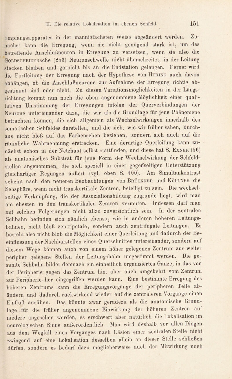 Empfangsapparates in der mannigfachsten Weise abgeändert werden. Zu¬ nächst kann die Erregung, wenn sie nicht genügend stark ist, um das betreffende Anschlußneuron in Erregung zu versetzen, wenn sie also die GoLDSCHEiDERsche (243) Neuronschwelle nicht überschreitet, in der Leitung stecken bleiben und garnicht bis an die Endstation gelangen. Ferner wird die Fortleitung der Erregung nach der Hypothese von Hering auch davon abhängen, ob die Anschlußneurone zur Aufnahme der Erregung richtig ab¬ gestimmt sind oder nicht. Zu diesen Variationsmöglichkeiten in der Längs¬ richtung kommt nun noch die oben angenommene Möglichkeit einer quali¬ tativen Umstimmung der Erregungen infolge der Querverbindungen der Neurone untereinander dazu, die wir als die Grundlage für jene Phänomene betrachten können, die sich allgemein als Wechselwirkungen innerhalb des somatischen Sehfeldes darstellen, und die sich, wie wir früher sahen, durch¬ aus nicht bloß auf das Farbensehen beziehen, sondern sich auch auf die räumliche Wahrnehmung erstrecken. Eine derartige Querleitung kann zu¬ nächst schon in der Netzhaut selbst stattfinden, und diese hat S. Exner (46) als anatomisches Substrat für jene Form der Wechselwirkung der Sehfeld¬ stellen angenommen, die sich speziell in einer gegenseitigen Unterstützung gleichartiger Regungen äußert (vgl. oben S. 100). Am Simultankontrast scheint nach den neueren Beobachtungen von Brückner und Köllner die Sehsphäre, wenn nicht transkortikale Zentren, beteiligt zu sein. Die wechsel¬ seitige Verknüpfung, die der Assoziationsbildung zugrunde liegt, wird man am ehesten in den transkortikalen Zentren vermuten. Indessen darf man mit solchen Folgerungen nicht allzu zuversichtlich sein. In der zentralen Sehbahn befinden sich nämlich ebenso, wie in anderen höheren Leitungs¬ bahnen, nicht bloß zentripetale, sondern auch zentrifugale Leitungen. Es besteht also nicht bloß die Möglichkeit einer Querleitung und dadurch der Be¬ einflussung der Nachbarstellen eines Querschnittes untereinander, sondern auf diesem Wege können auch von einem höher gelegenen Zentrum aus weiter peripher gelegene Stellen der Leitungsbahn umgestimmt werden. Die ge¬ samte Sehbahn bildet demnach ein einheitlich organisiertes Ganze, in das von der Peripherie gegen das Zentrum hin, aber auch umgekehrt vom Zentrum zur Peripherie her eingegriffen werden kann. Eine bestimmte Erregung des höheren Zentrums kann die Erregungsvorgänge der peripheren Teile ab¬ ändern und dadurch rückwirkend wieder auf die zentraleren Vorgänge einen Einfluß ausüben. Das könnte zwar geradezu als die anatomische Grund¬ lage .für die früher angenommene Einwirkung der höheren Zentren auf niedere angesehen werden, es erschwert aber natürlich die Lokalisation im neurologischen Sinne außerordentlich. Man wird deshalb vor allen Dingen aus dem Wegfall eines Vorganges nach Läsion einer zentralen Stelle nicht zwingend auf eine Lokalisation desselben allein an dieser Stelle schließen dürfen, sondern es bedarf dazu möglicherweise auch der Mitwirkung noch