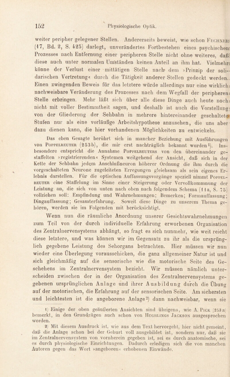 weiter peripher gelegener Stellen. Andererseits beweist, wie schon Fechneri (17, Bd. 2, S. 425) darlegt, unverändertes Fortbestehen eines psychischem Prozesses nach Entfernung einer peripheren Stelle nicht ohne weiteres, daß diese auch unter normalen Umständen keinen Anteil an ihm hat. Vielmehr: könne der Verlust einer mittätigen Stelle nach dem »Prinzip der soli¬ darischen Vertretung« durch die Tätigkeit anderer Stellen gedeckt werden. Einen zwingenden Beweis für das letztere würde allerdings nur eine wirklich nachweisbare Veränderung des Prozesses nach dem Wegfall der peripheren Stelle erbringen. Mehr läßt sich über alle diese Dinge auch heute noch nicht- mit voller Bestimmtheit sagen, und deshalb ist auch die Vorstellung: von der Gliederung der Sehbahn in mehrere hintereinander geschaltete?: Stufen nur als eine vorläufige Arbeitshypothese anzusehen, die uns aber dazu dienen kann, die hier vorhandenen Möglichkeiten zu entwickeln. Das eben Gesagte berührt sich in mancher Beziehung mit Ausführungen von Poppelreuter (2 53b), die mir erst nachträglich bekannt wurden1). Ins¬ besondere entspricht die Annahme Poppelreuters von den übereinander ge¬ staffelten »registrierenden« Systemen weitgehend der Ansicht, daß sich in der Ivette der Sehbahn jedem Anschlußneuron höherer Ordnung die ihm durch die vorgeschalteten Neurone zugeleiteten Erregungen gleiehsam als sein eigenes Er¬ lebnis darstellen. Für die optischen Auffassungsvorgänge speziell nimmt Poppel¬ reuter eine Staffelung im Sinne einer Steigerung oder Vervollkommnung der Leistung an, die sich von unten nach oben nach folgendem Schema (Ha, S. 7 5) vollziehen soll: Empfindung und Wahrnehmungen; Bemerken; Formauffassung; Dingauffassung; Gesamterfahrung. Soweit diese Dinge zu unserem Thema ge¬ hören, werden sie im Folgenden mit berücksichtigt. Wenn nun die räumliche Anordnung unserer Gesichtswahrnehmungen zum Teil von der durch individuelle Erfahrung erworbenen Organisation des Zentralnervensystems abhängt, so fragt es sich nunmehr, wie weit reicht diese letztere, und was können wir im Gegensatz zu ihr als die ursprüng¬ lich gegebene Leistung des Sehorgans betrachten. Hier müssen wir nun wieder eine Überlegung vorausschicken, die ganz allgemeiner Natur ist und sich gleichmäßig auf die sensorische wie die motorische Seite des Ge¬ schehens im Zentralnervensystem bezieht. Wir müssen nämlich unter¬ scheiden zwischen der in der Organisation des Zentralnervensystems ge¬ gebenen ursprünglichen Anlage und ihrer Ausbildung durch die Übung auf der motorischen, die Erfahrung auf der sensorischen Seite. Am sichersten und leichtesten ist die angeborene Anlage2) dann nachweisbar, wenn sie 1) Einige der oben geäußerten Ansichten sind übrigens, wie A. Pick (253a) bemerkt, in den Grundzügen auch schon von Hughlings Jackson ausgesprochen worden. 2) Mit diesem Ausdruck ist, wie aus dem Text hervorgeht, hier nicht gemeint, daß die Anlage schon bei der Geburt voll ausgebildet ist, sondern nur, daß sie im Zentralnervensystem von vornherein gegeben ist, sei es durch anatomische, sei es durch physiologische Einrichtungen. Dadurch erledigen sich die von manchen Autoren gegen das Wort »angeboren« erhobenen Einwände.