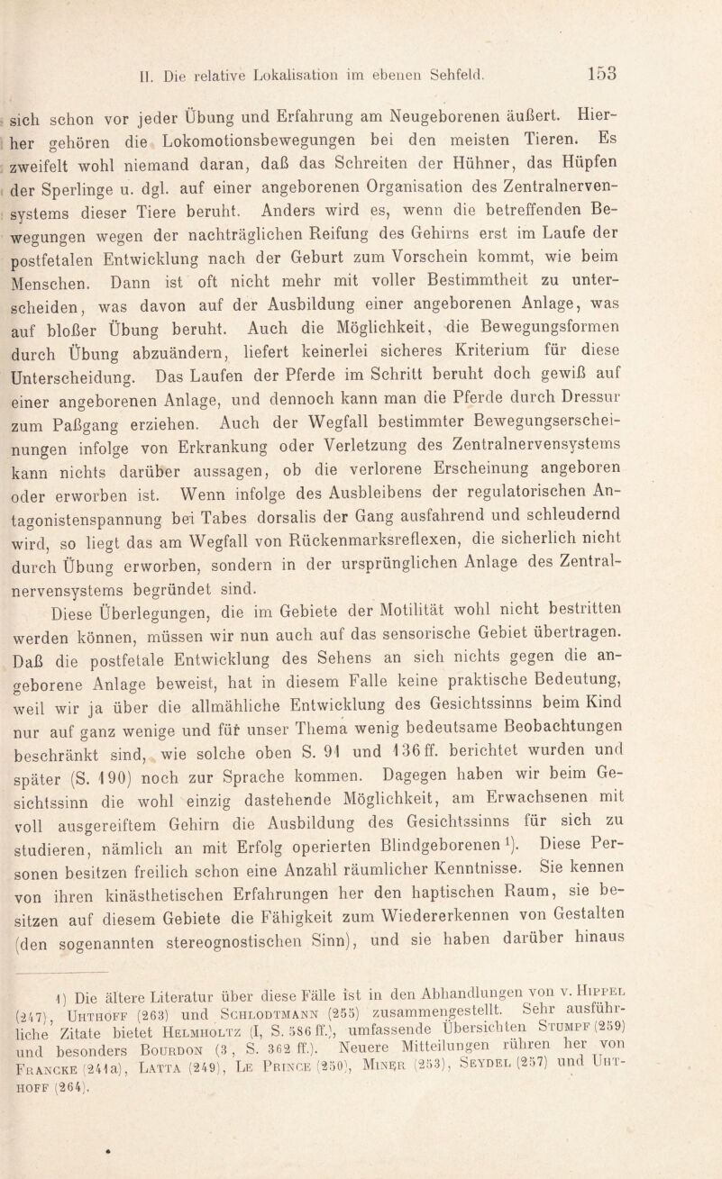 sich schon vor jeder Übung und Erfahrung am Neugeborenen äußert. Hier¬ her gehören die Lokomotionsbewegungen bei den meisten Tieren. Es zweifelt wohl niemand daran, daß das Schreiten der Hühner, das Hüpfen der Sperlinge u. dgl. auf einer angeborenen Organisation des Zentralnerven¬ systems dieser Tiere beruht. Anders wird es, wenn die betreffenden Be¬ wegungen wegen der nachträglichen Reifung des Gehirns erst im Laufe der postfetalen Entwicklung nach der Geburt zum Vorschein kommt, wie beim Menschen. Dann ist oft nicht mehr mit voller Bestimmtheit zu unter¬ scheiden, was davon auf der Ausbildung einer angeborenen Anlage, was auf bloßer Übung beruht. Auch die Möglichkeit, die Bewegungsformen durch Übung abzuändern, liefert keinerlei sicheres Kriterium für diese Unterscheidung. Das Laufen der Pferde im Schritt beruht doch gewiß auf einer angeborenen Anlage, und dennoch kann man die Pferde durch Dressur zum Paßgang erziehen. Auch der Wegfall bestimmter Bewegungserschei¬ nungen infolge von Erkrankung oder Verletzung des Zentralnervensystems kann nichts darüber aussagen, ob die verlorene Erscheinung angeboren oder erworben ist. Wenn infolge des Ausbleibens der regulatorischen An¬ tagonistenspannung bei Tabes dorsalis der Gang ausfahrend und schleudernd wird, so liegt das am Wegfall von Rückenmarksreflexen, die sicherlich nicht durch Übung erworben, sondern in der ursprünglichen Anlage des Zentral¬ nervensystems begründet sind. Diese Überlegungen, die im Gebiete der Motilität wohl nicht bestritten werden können, müssen wir nun auch auf das sensorische Gebiet übertragen. Daß die postfetale Entwicklung des Sehens an sich nichts gegen die an¬ geborene Anlage beweist, hat in diesem Falle keine praktische Bedeutung, weil wir ja über die allmähliche Entwicklung des Gesichtssinns beim Kind nur auf ganz wenige und für unser Thema wenig bedeutsame Beobachtungen beschränkt sind, wie solche oben S. 91 und 136 ff. berichtet wurden und später (S. 190) noch zur Sprache kommen. Dagegen haben wir beim Ge¬ sichtssinn die wohl einzig dastehende Möglichkeit, am Erwachsenen mit voll ausgereiftem Gehirn die Ausbildung des Gesichtssinns für sich zu studieren, nämlich an mit Erfolg operierten Blindgeborenen1). Diese Per¬ sonen besitzen freilich schon eine Anzahl räumlicher Kenntnisse. Sie kennen von ihren kinästhetischen Erfahrungen her den haptischen Raum, sie be¬ sitzen auf diesem Gebiete die Fähigkeit zum Wiedererkennen von Gestalten (den sogenannten stereognostischen Sinn), und sie haben darüber hinaus 1) Die ältere Literatur über diese Fälle ist in den Abhandlungen von v. Hippel (247^ Uhthoff (263) und Schlodtmann (255) zusammengestellt. Sehr ausführ¬ liche’Zitate bietet Helmholtz (I, S. 586 ff.), umfassende Übersichten Stumpf (259) und besonders Bourdon (3, S. 3 62 ff.). Neuere Mitteilungen rühren der _von Francke (241a), Latta (249), Le Prince (250), Miner (253), Seydel (257) und uht¬ hoff (264).