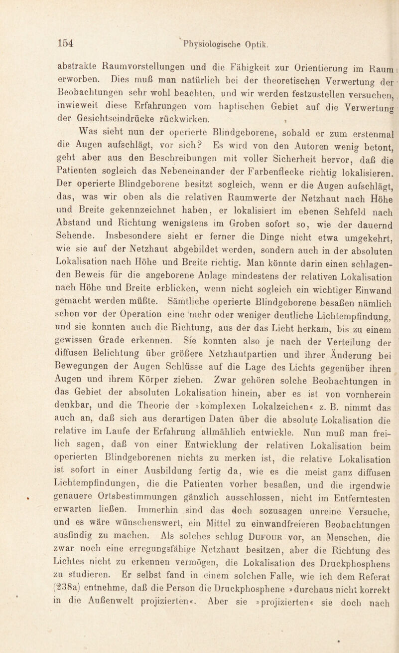 abstrakte Raumvorstellungen und die Fähigkeit zur Orientierung im Raum erworben. Dies muß man natürlich bei der theoretischen Verwertung der Beobachtungen sehr wohl beachten, und wir werden festzustellen versuchen, inwieweit diese Erfahrungen vom haptischen Gebiet auf die Verwertung der Gesichtseindrücke rückwirken. , Was sieht nun der operierte Blindgeborene, sobald er zum erstenmal die Augen aufschlägt, vor sich? Es wird von den Autoren wenig betont, geht aber aus den Beschreibungen mit voller Sicherheit hervor, daß die Patienten sogleich das Nebeneinander der Farbenflecke richtig lokalisieren. Der operierte Blindgeborene besitzt sogleich, wenn er die Augen aufschlägt, das, was wir oben als die relativen Raumwerte der Netzhaut nach Höhe und Breite gekennzeichnet haben, er lokalisiert im ebenen Sehfeld nach Abstand und Richtung wenigstens im Groben sofort so, wie der dauernd Sehende. Insbesondere sieht er ferner die Dinge nicht etwa umgekehrt, wie sie auf der Netzhaut abgebildet werden, sondern auch in der absoluten Lokalisation nach Höhe und Breite richtig. Man könnte darin einen schlagen¬ den Beweis für die angeborene Anlage mindestens der relativen Lokalisation nach Höhe und Breite erblicken, wenn nicht sogleich ein wichtiger Einwand gemacht werden müßte. Sämtliche operierte Blindgeborene besaßen nämlich schon vor der Operation eine mehr oder weniger deutliche Lichtempfindung, und sie konnten auch die Richtung, aus der das Licht herkam, bis zu einem gewissen Grade erkennen. Sie konnten also je nach der Verteilung der diffusen Belichtung über größere Netzhautpartien und ihrer Änderung bei Bewegungen der Augen Schlüsse auf die Lage des Lichts gegenüber ihren Augen und ihrem Körper ziehen. Zwar gehören solche Beobachtungen in das Gebiet der absoluten Lokalisation hinein, aber es ist von vornherein denkbar, und die Theorie der »komplexen Lokalzeichen« z. B. nimmt das auch an, daß sich aus derartigen Daten über die absolute Lokalisation die relative im Laufe der Erfahrung allmählich entwickle. Nun muß man frei¬ lich sagen, daß von einer Entwicklung der relativen Lokalisation beim operierten Blindgeborenen nichts zu merken ist, die relative Lokalisation ist sofort in einer Ausbildung fertig da, wie es die meist ganz diffusen Lichtempfindungen, die die Patienten vorher besaßen, und die irgendwie genauere Ortsbestimmungen gänzlich ausschlossen, nicht im Entferntesten erwarten ließen. Immerhin sind das doch sozusagen unreine Versuche, und es wäre wünschenswert, ein Mittel zu einwandfreieren Beobachtungen ausfindig zu machen. Als solches schlug Dufour vor, an Menschen, die zwar noch eine erregungsfähige Netzhaut besitzen, aber die Richtung des Lichtes nicht zu erkennen vermögen, die Lokalisation des Druckphosphens zu studieren. Er selbst fand in einem solchen Falle, wie ich dem Referat (238a) entnehme, daß die Person die Druckphosphene »durchaus nicht korrekt in die Außenwelt projizierten«. Aber sie »projizierten« sie doch nach