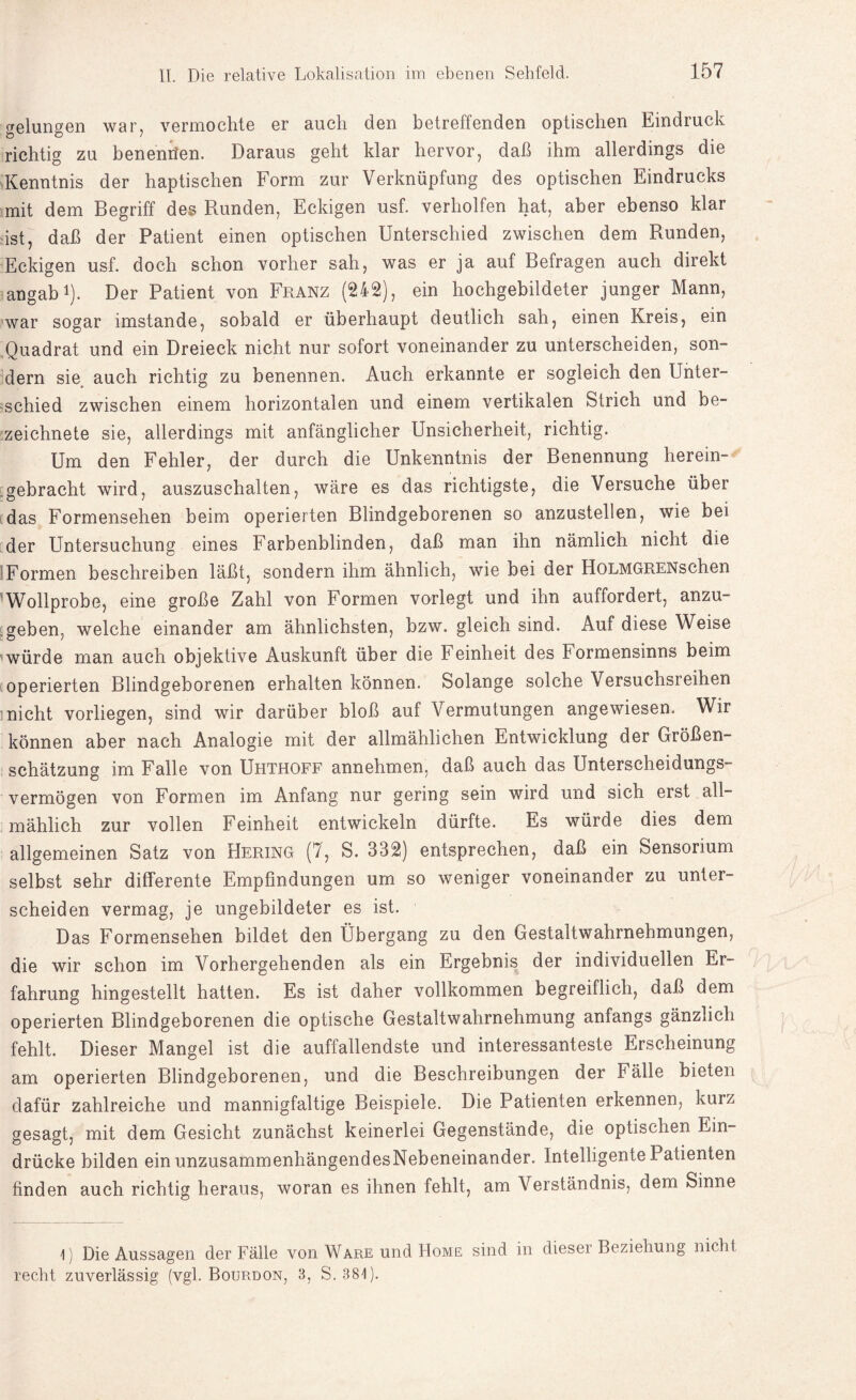 gelungen war, vermochte er auch den betreffenden optischen Eindruck richtig zu benenrten. Daraus geht klar hervor, daß ihm allerdings die Kenntnis der haptischen Form zur Verknüpfung des optischen Eindrucks mit dem Begriff des Runden, Eckigen usf. verholfen hat, aber ebenso klar ist, daß der Patient einen optischen Unterschied zwischen dem Runden, Eckigen usf. doch schon vorher sah, was er ja auf Befragen auch direkt angab1). Der Patient von Franz (242), ein hochgebildeter junger Mann, war sogar imstande, sobald er überhaupt deutlich sah, einen Kreis, ein Quadrat und ein Dreieck nicht nur sofort voneinander zu unterscheiden, son¬ dern sie auch richtig zu benennen. Auch erkannte er sogleich den Unter¬ schied zwischen einem horizontalen und einem vertikalen Strich und be- zeichnete sie, allerdings mit anfänglicher Unsicherheit, richtig. Um den Fehler, der durch die Unkenntnis der Benennung herein¬ gebracht wird, auszuschalten, wäre es das richtigste, die Versuche über das Formensehen beim operierten Blindgeborenen so anzustellen, wie bei der Untersuchung eines Farbenblinden, daß man ihn nämlich nicht die Formen beschreiben läßt, sondern ihm ähnlich, wie bei der HoLMGRENschen Wollprobe, eine große Zahl von Formen vorlegt und ihn auffordert, anzu¬ geben, welche einander am ähnlichsten, bzw. gleich sind. Auf diese Weise würde man auch objektive Auskunft über die Feinheit des Formensinns beim operierten Blindgeborenen erhalten können. Solange solche Versuchsreihen nicht vorliegen, sind wir darüber bloß auf Vermutungen angewiesen. Wir können aber nach Analogie mit der allmählichen Entwicklung der Größen¬ schätzung im Falle von Uhthoff annehmen, daß auch das Unterscheidungs¬ vermögen von Formen im Anfang nur gering sein wird und sich erst all¬ mählich zur vollen Feinheit entwickeln dürfte. Es würde dies dem allgemeinen Satz von Hering (7, S. 332) entsprechen, daß ein Sensorium selbst sehr differente Empfindungen um so weniger voneinander zu unter¬ scheiden vermag, je ungebildeter es ist. Das Formensehen bildet den Übergang zu den Gestaltwahrnehmungen, die wir schon im Vorhergehenden als ein Ergebnis der individuellen Er¬ fahrung hingestellt hatten. Es ist daher vollkommen begreiflich, daß dem operierten Blindgeborenen die optische Gestaltwahrnehmung anfangs gänzlich fehlt. Dieser Mangel ist die auffallendste und interessanteste Erscheinung am operierten Blindgeborenen, und die Beschreibungen der Fälle bieten dafür zahlreiche und mannigfaltige Beispiele. Die Patienten erkennen, kurz gesagt, mit dem Gesicht zunächst keinerlei Gegenstände, die optischen Ein¬ drücke bilden einunzusammenhängendesNebeneinander. Intelligente! atienten finden auch richtig heraus, woran es ihnen fehlt, am Verständnis, dem Sinne 1) Die Aussagen der Fälle von Ware und Home sind in dieser Beziehung nicht recht zuverlässig (vgl. Bourdon, 3, S. 381)-