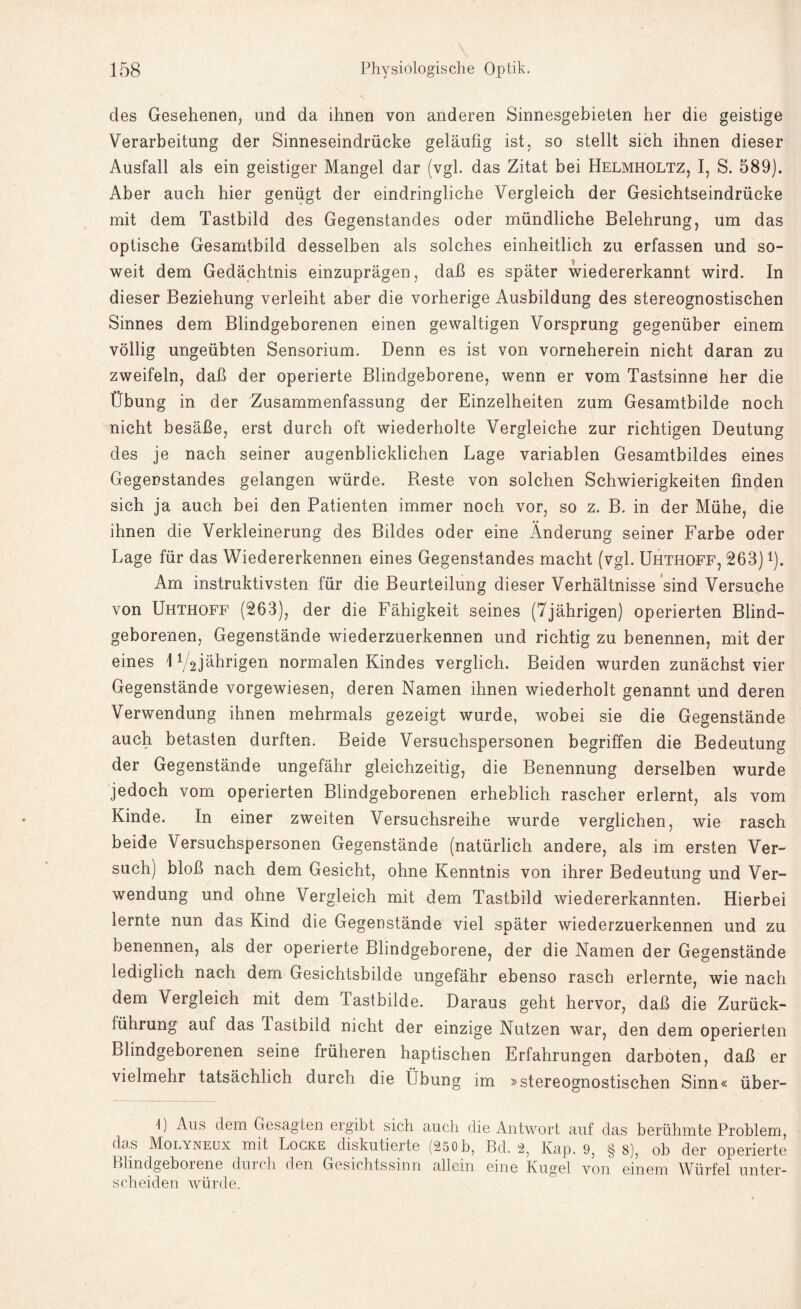 des Gesehenen, und da ihnen von anderen Sinnesgebieten her die geistige Verarbeitung der Sinneseindrücke geläufig ist, so stellt sich ihnen dieser Ausfall als ein geistiger Mangel dar (vgl. das Zitat bei Helmholtz, I, S. 589). Aber auch hier genügt der eindringliche Vergleich der Gesichtseindrücke mit dem Tastbild des Gegenstandes oder mündliche Belehrung, um das optische Gesamtbild desselben als solches einheitlich zu erfassen und so¬ weit dem Gedächtnis einzuprägen, daß es später wiedererkannt wird. In dieser Beziehung verleiht aber die vorherige Ausbildung des stereognostischen Sinnes dem Blindgeborenen einen gewaltigen Vorsprung gegenüber einem völlig ungeübten Sensorium. Denn es ist von vorneherein nicht daran zu zweifeln, daß der operierte Blindgeborene, wenn er vom Tastsinne her die Übung in der Zusammenfassung der Einzelheiten zum Gesamtbilde noch nicht besäße, erst durch oft wiederholte Vergleiche zur richtigen Deutung des je nach seiner augenblicklichen Lage variablen Gesamtbildes eines Gegenstandes gelangen würde. Reste von solchen Schwierigkeiten finden sich ja auch bei den Patienten immer noch vor, so z. B. in der Mühe, die ihnen die Verkleinerung des Bildes oder eine Änderung seiner Farbe oder Lage für das Wiedererkennen eines Gegenstandes macht (vgl. Uhthoff, 263) *). Am instruktivsten für die Beurteilung dieser Verhältnisse sind Versuche von Uhthoff (263), der die Fähigkeit seines (7jährigen) operierten Blind¬ geborenen, Gegenstände wiederzuerkennen und richtig zu benennen, mit der eines 172jährigen normalen Kindes verglich. Beiden wurden zunächst vier Gegenstände vorgewiesen, deren Namen ihnen wiederholt genannt und deren Verwendung ihnen mehrmals gezeigt wurde, wobei sie die Gegenstände auch betasten durften. Beide Versuchspersonen begriffen die Bedeutung der Gegenstände ungefähr gleichzeitig, die Benennung derselben wurde jedoch vom operierten Blindgeborenen erheblich rascher erlernt, als vom Kinde. In einer zweiten Versuchsreihe wurde verglichen, wie rasch beide Versuchspersonen Gegenstände (natürlich andere, als im ersten Ver¬ such) bloß nach dem Gesicht, ohne Kenntnis von ihrer Bedeutung und Ver¬ wendung und ohne Vergleich mit dem Tastbild wiedererkannten. Hierbei lernte nun das Kind die Gegenstände viel später wiederzuerkennen und zu benennen, als der operierte Blindgeborene, der die Namen der Gegenstände lediglich nach dem Gesichtsbilde ungefähr ebenso rasch erlernte, wie nach dem Vergleich mit dem Tastbilde. Daraus geht hervor, daß die Zurück¬ führung auf das Tastbild nicht der einzige Nutzen war, den dem operierten Blindgeborenen seine früheren haptischen Erfahrungen darboten, daß er vielmehr tatsächlich durch die Übung im »stereognostischen Sinn« über- 1) Aus dem Gesagten ergibt sich auch die Antwort auf das berühmte Problem, das Molyneux mit Locke diskutierte (250 b, Bd. 2? Kap. 9, § 8), ob der operierte Blindgeborene durch den Gesichtssinn allein eine Kugel von einem Würfel unter¬ scheiden würde.