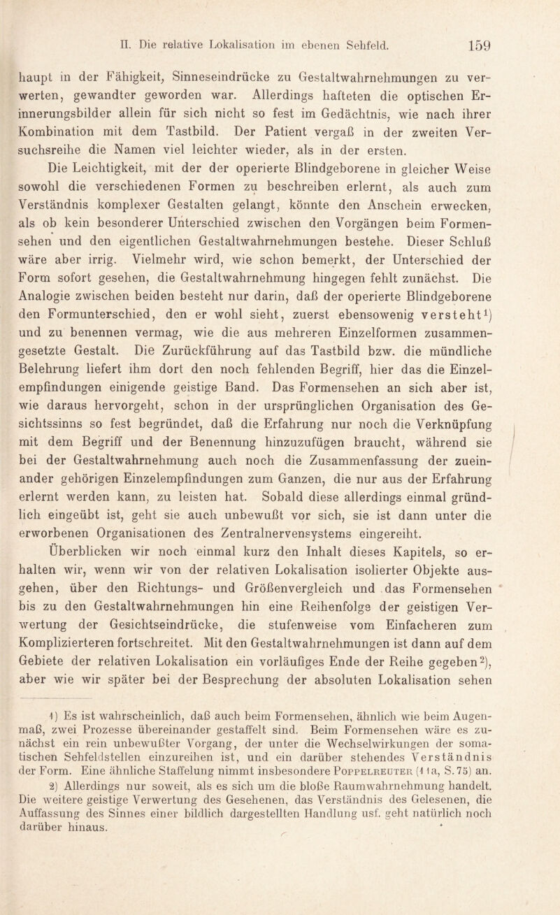 haupt in der Fähigkeit, Sinneseindrücke zu Gestaltwahrnehmungen zu ver¬ werten, gewandter geworden war. Allerdings hafteten die optischen Er¬ innerungsbilder allein für sich nicht so fest im Gedächtnis, wie nach ihrer Kombination mit dem Tastbild. Der Patient vergaß in der zweiten Ver¬ suchsreihe die Namen viel leichter wieder, als in der ersten. Die Leichtigkeit, mit der der operierte Blindgeborene in gleicher Weise sowohl die verschiedenen Formen zu beschreiben erlernt, als auch zum Verständnis komplexer Gestalten gelangt, könnte den Anschein erwecken, als ob kein besonderer Unterschied zwischen den Vorgängen beim Formen- * sehen und den eigentlichen Gestaltwahrnehmungen bestehe. Dieser Schluß wäre aber irrig. Vielmehr wird, wie schon bemerkt, der Unterschied der Form sofort gesehen, die Gestaltwahrnehmung hingegen fehlt zunächst. Die Analogie zwischen beiden besteht nur darin, daß der operierte Blindgeborene den Formunterschied, den er wohl sieht, zuerst ebensowenig versteht1) und zu benennen vermag, wie die aus mehreren Einzelformen zusammen¬ gesetzte Gestalt. Die Zurückführung auf das Tastbild bzw. die mündliche Belehrung liefert ihm dort den noch fehlenden Begriff, hier das die Einzel¬ empfindungen einigende geistige Band. Das Formensehen an sich aber ist, wie daraus hervorgeht, schon in der ursprünglichen Organisation des Ge¬ sichtssinns so fest begründet, daß die Erfahrung nur noch die Verknüpfung mit dem Begriff und der Benennung hinzuzufügen braucht, während sie bei der Gestaltwahrnehmung auch noch die Zusammenfassung der zuein¬ ander gehörigen Einzelempfindungen zum Ganzen, die nur aus der Erfahrung erlernt werden kann, zu leisten hat. Sobald diese allerdings einmal gründ¬ lich eingeübt ist, geht sie auch unbewußt vor sich, sie ist dann unter die erworbenen Organisationen des Zentralnervensystems eingereiht. Überblicken wir noch einmal kurz den Inhalt dieses Kapitels, so er¬ halten wir, wenn wir von der relativen Lokalisation isolierter Objekte aus¬ gehen, über den Richtungs- und Größenvergleich und das Formensehen bis zu den Gestaltwahrnehmungen hin eine Reihenfolge der geistigen Ver¬ wertung der Gesichtseindrücke, die stufenweise vom Einfacheren zum Komplizierteren fortschreitet. Mit den Gestaltwahrnehmungen ist dann auf dem Gebiete der relativen Lokalisation ein vorläufiges Ende der Reihe gegeben2), aber wie wir später bei der Besprechung der absoluten Lokalisation sehen 4) Es ist wahrscheinlich, daß auch beim Formensehen, ähnlich wie beim Augen¬ maß, zwei Prozesse übereinander gestaffelt sind. Beim Formensehen wäre es zu¬ nächst ein rein unbewußter Vorgang, der unter die Wechselwirkungen der soma¬ tischen Sehfeldstellen einzureihen ist, und ein darüber stehendes Verständnis der Form. Eine ähnliche Staffelung nimmt insbesondere Poppelreuter (4 la, S. 75) an. 2) Allerdings nur soweit, als es sich um die bloße Raum Wahrnehmung handelt. Die weitere geistige Verwertung des Gesehenen, das Verständnis des Gelesenen, die Auffassung des Sinnes einer bildlich dargestellten Handlung usf. geht natürlich noch darüber hinaus.