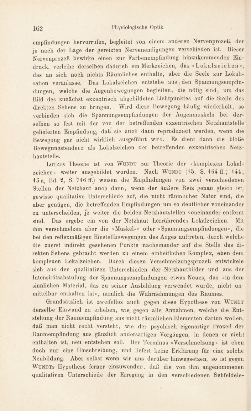 empfindungen hervorrufen, begleitet von einem anderen Nervenprozeß, der je nach der Lage der gereizten Nervenendigungen verschieden ist. Dieser Nervenprozeß bewirke einen zur Farbenempfindung hinzukommenden Ein¬ druck, verleihe derselben dadurch ein Merkzeichen, das » Lokalzeichen «, das an sich noch nichts Räumliches enthalte, aber die Seele zur Lokali¬ sation veranlasse. Das Lokalzeichen entstehe aus, den Spannungsempfin¬ dungen, welche die Augenbewegungen begleiten, die nötig sind, um das Bild des zunächst exzentrisch abgebildeten Lichtpunktes auf die Stelle des direkten Sehens zu bringen. Wird diese Bewegung häufig wiederholt, so verbinden sich die Spannungsempfindungen der Augenmuskeln bei der¬ selben so fest mit der von der betreffenden exzentrischen Netzhautstelle gelieferten Empfindung, daß sie auch dann reproduziert werden, wenn die Bewegung gar nicht wirklich ausgeführt wird. Es dient dann die bloße Bewegungstendenz als Lokalzeichen der betreffenden exzentrischen Netz¬ hautstelle. Lotzes Theorie ist von Wundt zur Theorie der »komplexen Lokal¬ zeichen« weiter ausgebildet worden. Nach Wundt (15, S. 164 ff.; 144; 15 a, Bd. 2, S. 716 ff.) weisen die Empfindungen von zwei verschiedenen Stellen der Netzhaut auch dann, wenn der äußere Reiz genau gleich ist, gewisse qualitative Unterschiede auf, die nicht räumlicher Natur sind, die aber genügen, die betreffenden Empfindungen um so deutlicher voneinander zu unterscheiden, je weiter die beiden Netzhautstellen voneinander entfernt sind. Das ergebe ein von der Netzhaut herrührendes Lokalzeichen. Mit ihm verschmelzen aber die »Muskel-« oder »Spannungsempfindungen«, die bei den reflexmäßigen Einstellbewegungen des Auges auftreten, durch welche die zuerst indirekt gesehenen Punkte nacheinander auf die Stelle des di¬ rekten Sehens gebracht werden zu einem einheitlichen Komplex, eben dem komplexen Lokalzeichen. Durch diesen Verschmelzungsprozeß entwickele sich aus den qualitativen Unterschieden der Netzhautbilder und aus der Intensitätsabstufung der Spannungsempfindungen etwas Neues, das »in dem sinnlichen Material, das zu seiner Ausbildung verwendet wurde, nicht un¬ mittelbar enthalten ist«, nämlich die Wahrnehmungen des Raumes. Grundsätzlich ist zweifellos auch gegen diese Hypothese von Wundt derselbe Einwand zu erheben, wie gegen alle Annahmen, welche die Ent¬ stehung der Raumempfindung aus nicht räumlichen Elementen dartun wollen, daß man nicht recht versteht, wie der psychisch eigenartige Prozeß der Raumempfindung aus gänzlich andersartigen Vorgängen, in denen er nicht enthalten ist, neu entstehen soll. Der Terminus »Verschmelzung« ist eben doch nur eine Umschreibung, und liefert keine Erklärung für eine solche Neubildung. Aber selbst wenn wir uns darüber hinwegsetzen, so ist gegen Wundts Hypothese ferner einzuwenden, daß die von ihm angenommenen qualitativen Unterschiede der Erregung in den verschiedenen Sehfeldele-