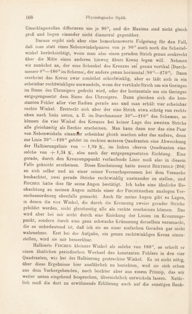 168 Physiologische Optik. Umschlagsstellen differieren um je 90°, und die Maxima sind nicht gleich groß und liegen einander nicht diametral gegenüber. Daraus ergibt sich aber eine bemerkenswerte Folgerung für den Fall, daß man statt eines Nebenwinkelpaares von je 90° auch noch die Scheitel¬ winkel berücksichtigt, wenn man also einen geraden Strich genau senkrecht über die Mitte eines anderen hinweg übers Kreuz legen will. Nehmen wir zunächst an, der eine Schenkel des Kreuzes sei genau vertikal (Durch¬ messer 0°—180° im Schema), der andere genau horizontal (90°—270°). Dann erscheint das Kreuz zwar zunächst schiefwinklig, aber es läßt sich in ein scheinbar rechtwinkliges umwandeln, wenn der vertikale Strich um ein Geringes im Sinne des Uhrzeigers gedreht wird, oder der horizontale um ein Geringes entgegengesetzt dem Sinne des Uhrzeigers. Dann gleichen sich die kon¬ stanten Fehler aller vier Radien gerade aus und man erhält vier scheinbar rechte Winkel. Erstreckt sich aber der eine Strich etwa schräg von rechts oben nach links unten, z. B. im Durchmesser 30°—210° des Schemas, so können die vier Winkel des Kreuzes bei keiner Lage des zweiten Strichs alle gleichzeitig als Rechte erscheinen. Man kann dann nur das eine Paar von Nebenwinkeln einander scheinbar gleich machen oder das andere, denn zur Linie 30°—120° gehört im rechten unteren Quadranten eine Abweichung der Halbierungslinie von — 1,99#, im linken oberen Quadranten eine solche von -j- 1,34 %, also nach der entgegengesetzten Richtung. Eine gerade, durch den Kreuzungspunkt verlaufende Linie muß also in diesem Falle geknickt erscheinen. Diese Erscheinung hatte zuerst Berthold (266) an sich selbst und an einer seiner Versuchspersonen bei dem Versuche beobachtet, zwei gerade Striche rechtwinklig zueinander zu stellen, und Fischer hatte dies für seine Augen bestätigt. Ich habe eine ähnliche Be¬ obachtung an meinen Augen mittels einer der FisCHERschen analogen Ver¬ suchsanordnung ebenfalls gemacht. Auch für meine Augen gibt es Lagen, m denen die vier Winkel, die durch die Kreuzung zweier gerader Striche gebildet werden, nicht gleichzeitig alle als rechte erscheinen können. Das wird aber bei mir nicht durch eine Knickung der Linien im Kreuzungs¬ punkt, sondern durch eine ganz schwache Krümmung derselben verursacht, die so unbedeutend ist, daß ich sie an einer einfachen Geraden gar nicht wahrnehme. Erst bei der Aufgabe, ein genau rechtwinkliges Kreuz einzu¬ stellen, wird sie mir bemerkbar. Halbierte Bischer kleinere Winkel als solche von 180°, so erhielt er einen ähnlichen periodischen Wechsel des konstanten Fehlers in den vier Quadranten, wie bei der Halbierung gestreckter Winkel. Es ist nicht nötig, über diese Ergebnisse hier ausführlich zu berichten, weil sie sich schon aus dem Vorhergehenden, noch leichter aber aus einem Prinzip, das wir weiter unten eingehend besprechen, übersichtlich entwickeln lassen. Natür¬ lich muß die dort zu erwähnende Erklärung auch auf die sonstigen Beob-