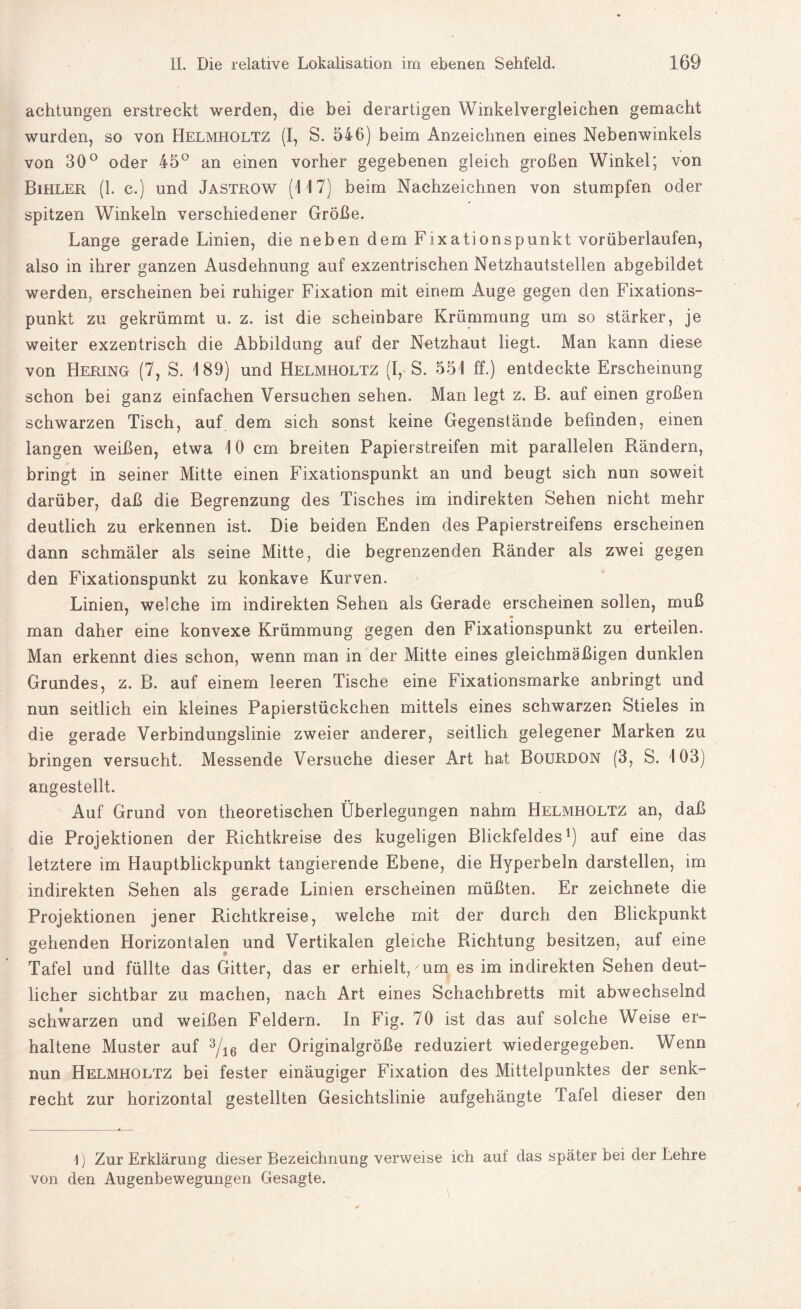 achtungen erstreckt werden, die bei derartigen Winkelvergleichen gemacht wurden, so von Helmholtz (I, S. 546) beim Anzeiclmen eines Nebenwinkels von 30° oder 45° an einen vorher gegebenen gleich großen Winkel; von Bihler (1. c.) und Jastrow (117) beim Nachzeichnen von stumpfen oder spitzen Winkeln verschiedener Größe. Lange gerade Linien, die neben dem Fixationspunkt vorüberlaufen, also in ihrer ganzen Ausdehnung auf exzentrischen Netzhautstellen abgebildet werden, erscheinen bei ruhiger Fixation mit einem Auge gegen den Fixations¬ punkt zu gekrümmt u. z. ist die scheinbare Krümmung um so stärker, je weiter exzentrisch die Abbildung auf der Netzhaut liegt. Man kann diese von Hering (7, S. 189) und Helmholtz (I, S. 551 ff.) entdeckte Erscheinung schon bei ganz einfachen Versuchen sehen. Man legt z. B. auf einen großen schwarzen Tisch, auf dem sich sonst keine Gegenstände befinden, einen langen weißen, etwa 10 cm breiten Papierstreifen mit parallelen Rändern, bringt in seiner Mitte einen Fixationspunkt an und beugt sich nun soweit darüber, daß die Begrenzung des Tisches im indirekten Sehen nicht mehr deutlich zu erkennen ist. Die beiden Enden des Papierstreifens erscheinen dann schmäler als seine Mitte, die begrenzenden Ränder als zwei gegen den Fixationspunkt zu konkave Kurven. Linien, welche im indirekten Sehen als Gerade erscheinen sollen, muß man daher eine konvexe Krümmung gegen den Fixationspunkt zu erteilen. Man erkennt dies schon, wenn man in der Mitte eines gleichmäßigen dunklen Grundes, z. B. auf einem leeren Tische eine Fixationsmarke anbringt und nun seitlich ein kleines Papierstückchen mittels eines schwarzen Stieles in die gerade Verbindungslinie zweier anderer, seitlich gelegener Marken zu bringen versucht. Messende Versuche dieser Art hat Bourdon (3, S. 103) angestellt. Auf Grund von theoretischen Überlegungen nahm Helmholtz an, daß die Projektionen der Richtkreise des kugeligen Blickfeldes1) auf eine das letztere im Hauptblickpunkt tangierende Ebene, die Hyperbeln darstellen, im indirekten Sehen als gerade Linien erscheinen müßten. Er zeichnete die Projektionen jener Richtkreise, welche mit der durch den Blickpunkt gehenden Horizontalen und Vertikalen gleiche Richtung besitzen, auf eine Tafel und füllte das Gitter, das er erhielt,'um es im indirekten Sehen deut¬ licher sichtbar zu machen, nach Art eines Schachbretts mit abwechselnd schwarzen und weißen Feldern. In Fig. 70 ist das auf solche Weise er¬ haltene Muster auf 3/i6 der Originalgröße reduziert wiedergegeben. Wenn nun Helmholtz bei fester einäugiger Fixation des Mittelpunktes der senk¬ recht zur horizontal gestellten Gesichtslinie aufgehängte Tafel dieser den 1) Zur Erklärung dieser Bezeichnung verweise ich auf das später bei der Lehre von den Augenbewegungen Gesagte.