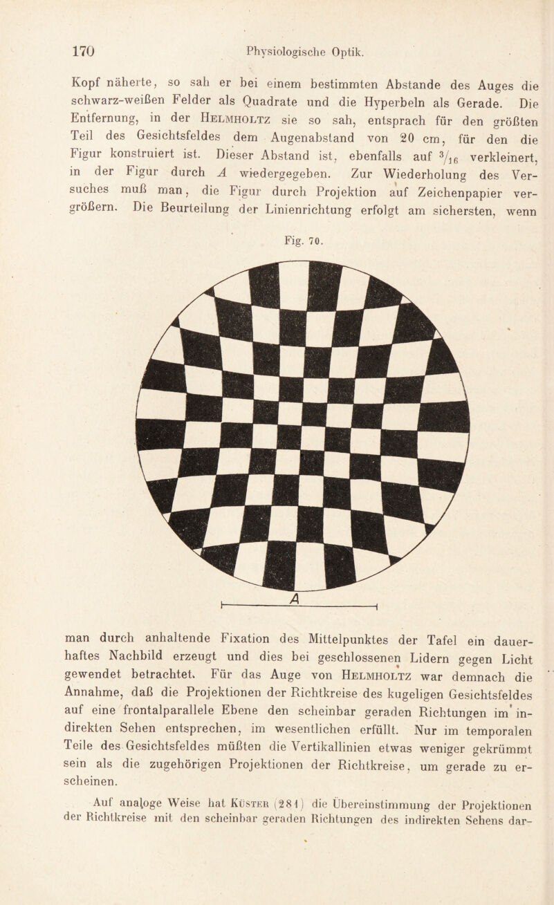 Kopf näherte, so sah er bei einem bestimmten Abstande des Auges die schwarz-weißen Felder als Quadrate und die Hyperbeln als Gerade. Die Entfernung, in der Helmholtz sie so sah, entsprach für den größten Teil des Gesichtsfeldes dem Augenabstand von 20 cm, für den die Figur konstruiert ist. Dieser Abstand ist, ebenfalls auf 3/16 verkleinert, in der Figur durch A wiedergegeben. Zur Wiederholung des Ver¬ suches muß man, die Figur durch Projektion auf Zeichenpapier ver¬ größern. Die Beurteilung der Linienrichtung erfolgt am sichersten, wenn Fig. 70. man durch anhaltende Fixation des Mittelpunktes der Tafel ein dauer¬ haftes Nachbild erzeugt und dies bei geschlossenen Lidern gegen Licht gewendet betrachtet» Für das Auge von Helmholtz war demnach die Annahme, daß die Projektionen der Richtkreise des kugeligen Gesichtsfeldes auf eine frontalparallele Ebene den scheinbar geraden Richtungen inü in¬ direkten Sehen entsprechen, im wesentlichen erfüllt. Nur im temporalen Teile des Gesichtsfeldes müßten die Vertikallinien etwas weniger gekrümmt sein als die zugehörigen Projektionen der Richtkreise, um gerade zu er¬ scheinen. Auf analoge Weise hat Küster (281) die Übereinstimmung der Projektionen der Pdchtkreise mit den scheinbar geraden Richtungen des indirekten Sehens dar-
