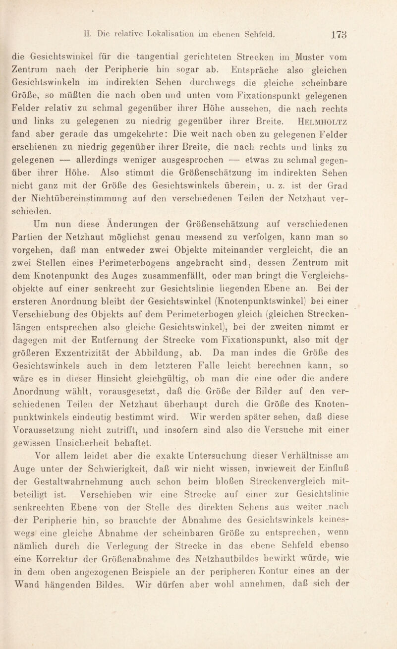 die Gesichtswinkel für die tangential gerichteten Strecken im Master vom Zentrum nach der Peripherie hin sogar ab. Entspräche also gleichen Gesichtswinkeln im indirekten Sehen durchwegs die gleiche scheinbare Größe, so müßten die nach oben und unten vom Fixationspunkt gelegenen Felder relativ zu schmal gegenüber ihrer Höhe aussehen, die nach rechts und links zu gelegenen zu niedrig gegenüber ihrer Breite. Helmholtz fand aber gerade das umgekehrte: Die weit nach oben zu gelegenen Felder erschienen zu niedrig gegenüber ihrer Breite, die nach rechts und links zu gelegenen — allerdings weniger ausgesprochen — etwas zu schmal gegen¬ über ihrer Höhe. Also stimmt die Größenschätzung im indirekten Sehen nicht ganz mit der Größe des Gesichtswinkels überein, u. z. ist der Grad der Nichtübereinstimmung auf den verschiedenen Teilen der Netzhaut ver¬ schieden. Um nun diese Änderungen der Größenschätzung auf verschiedenen Partien der Netzhaut möglichst genau messend zu verfolgen, kann man so vergehen, daß man entweder zwei Objekte miteinander vergleicht, die an zwei Stellen eines Perimeterbogens angebracht sind, dessen Zentrum mit dem Knotenpunkt des Auges zusammenfällt, oder man bringt die Vergleichs¬ objekte auf einer senkrecht zur Gesichtslinie liegenden Ebene an. Bei der ersteren Anordnung bleibt der Gesichtswinkel (Knotenpunktswinkel) bei einer Verschiebung des Objekts auf dem Perimeterbogen gleich (gleichen Strecken¬ längen entsprechen also gleiche Gesichtswinkel), bei der zweiten nimmt er dagegen mit der Entfernung der Strecke vom Fixationspunkt, also mit der größeren Exzentrizität der Abbildung, ab. Da man indes die Größe des Gesichtswinkels auch in dem letzteren Falle leicht berechnen kann, so wäre es in dieser Hinsicht gleichgültig, ob man die eine oder die andere Anordnung wählt, vorausgesetzt, daß die Größe der Bilder auf den ver¬ schiedenen Teilen der Netzhaut überhaupt durch die Größe des Knoten¬ punktwinkels eindeutig bestimmt wird. Wir werden später sehen, daß diese Voraussetzung nicht zutrifft, und insofern sind also die Versuche mit einer gewissen Unsicherheit behaftet. Vor allem leidet aber die exakte Untersuchung dieser Verhältnisse am Auge unter der Schwierigkeit, daß wir nicht wissen, inwieweit der Einfluß der Gestaltwahrnehmung auch schon beim bloßen Streckenvergleich mit¬ beteiligt ist. Verschieben wir eine Strecke auf einer zur Gesichtslinie senkrechten Ebene von der Stelle des direkten Sehens aus weiter .nach der Peripherie hin, so brauchte der Abnahme des Gesichtswinkels keines¬ wegs eine gleiche Abnahme der scheinbaren Größe zu entsprechen, wenn nämlich durch die Verlegung der Strecke in das ebene Sehfeld ebenso eine Korrektur der Größenabnahme des Netzhautbildes bewirkt würde, wie in dem oben angezogenen Beispiele an der peripheren Kontur eines an der Wand hängenden Bildes. Wir dürfen aber wohl annehmen, daß sich der