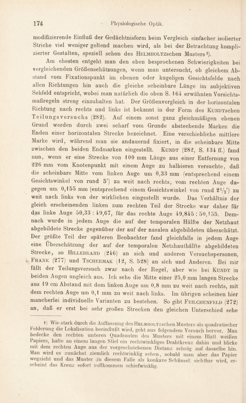 modifizierende Einfluß der Gedächtnisform beim Vergleich einfacher isolierter Striche viel weniger geltend machen wird, als bei der Betrachtung kompli¬ zierter Gestalten, speziell schon des HELMHOLTZschen Musters1). Am ehesten entgeht man den eben besprochenen Schwierigkeiten bei vergleichenden Größenschätzungen, wenn man untersucht, ob gleichem Ab¬ stand vom Fixationspunkt im ebenen oder kugeligen Gesichtsfelde nach allen Richtungen hin auch die gleiche scheinbare Länge im subjektiven Sehfeld entspricht, wobei man natürlich die oben S. 164 erwähnten Vorsichts¬ maßregeln streng einzuhalten hat. Der Größenvergleich in der horizontalen Richtung nach rechts und links ist bekannt in der Form des KuNDTschen TeilungsVersuchs (282). Auf einem sonst ganz gleichmäßigen ebenen Grund werden durch zwei scharf vom Grunde abstechende Marken die Enden einer horizontalen Strecke bezeichnet. Eine verschiebliche mittlere Marke wird, während man sie andauernd fixiert, in die scheinbare Mitte zwischen den beiden Endmarken eingestellt. Kundt (282, S. 134 ff.) fand nun, wenn er eine Strecke von 100 mm Länge aus einer Entfernung von 226 mm vom Knotenpunkt mit einem Auge zu halbieren versuchte, daß die scheinbare Mitte vom linken Auge um 0,33 mm (entsprechend einem Gesichtswinkel von rund 5r) zu weit nach rechts, vom rechten Auge da¬ gegen um 0,155 mm (entsprechend einem Gesichtswinkel von rund 21/2') zu weit nach links von der wirklichen eingestellt wurde. Das Verhältnis der gleich erscheinenden linken zum rechten Teil der Strecke war daher für das linke Auge 50,33:49,67, für das rechte Auge 49,845:50,155. Dem¬ nach wurde in jedem Auge die auf der temporalen Hälfte der Netzhaut abgebildete Strecke gegenüber der auf der nasalen abgebildeten überschätzt. Der größte Teil der späteren Beobachter fand gleichfalls in jedem Auge eine Überschätzung der auf der temporalen Netzhauthälfte abgebildeten Strecke, so Hillebrand (246) an sich und anderen Versuchspersonen, Frank (277) und Tschermak (12, S. 528) an sich und Anderen. Bei mir fällt der Teilungsversuch zwar nach der Regel, aber wie bei Kundt in beiden Augen ungleich aus. Ich sehe die Mitte einer 25,0 mm langen Strecke aus 19 cm Abstand mit dem linken Auge um 0,8 mm zu weit nach rechts, mit dem i echten Auge um 0,1 mm zu weit nach links. Im übrigen scheinen hier mancherlei individuelle Varianten zu bestehen. So gibt Feilchenfeld (272) an, daß er erst bei sehr großen Strecken den gleichen Unterschied sehe l) Wie stark durch die Auffassung des HELMHOLTzschen Musters als quadratischer E elderung die Lokalisation beeinflußt wird, geht aus folgendem Versuch hervor. Man bedecke den rechten unteren Quadranten des Musters mit einem Blatt weißen Papieis, halte an einem langen Stiel ein rechtwinkliges Drahtkreuz dahin und blicke mit dem rechten Auge aus der vorgeschriebenen Distanz schräg auf dasselbe hin. Man wird es zunächst ziemlich rechtwinklig sehen, sobald man aber das Papier wegzieht und das Muster (in diesem falle als konkave Schüssel) sichtbar wird, er¬ scheint das Kreuz sofort vollkommen schiefwinklig.