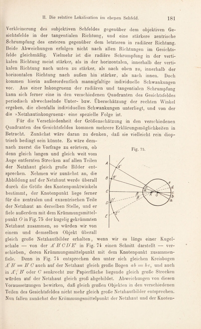Verkleinerung des subjektiven Sehfeldes gegenüber dem objektiven Ge¬ sichtsfelde in der tangentialen Richtung, und eine stärkere zentrische Schrumpfung des ersteren gegenüber dem letzteren in radiärer Richtung. Beide Abweichungen erfolgen nicht nach allen Richtungen im Gesichts¬ felde gleichmäßig. Vielmehr ist die radiäre Schrumpfung in der verti¬ kalen Richtung meist stärker, als in der horizontalen, innerhalb der verti¬ kalen Richtung nach unten zu stärker, als nach oben zu, innerhalb der horizontalen Richtung nach außen hin stärker, als nach innen. Doch kommen hierin außerordentlich mannigfaltige individuelle Schwankungen vor. Aus einer Inkongruenz der radiären und tangentialen Schrumpfung kann sich ferner eine in den verschiedenen Quadranten des Gesichtsfeldes periodisch abwechselnde Unter- bzw. Überschätzung der rechten Winkel ergeben, die ebenfalls individuellen Schwankungen unterliegt, und von der die »Netzhautinkongruenz« eine spezielle Folge ist. Für die Verschiedenheit der Größenschätzung in den verschiedenen Quadranten des Gesichtsfeldes kommen mehrere Erklärungsmöglichkeiten in Betracht. Zunächst wäre daran zu denken, daß sie vielleicht rein diop- trisch bedingt sein könnte. Es wäre dem¬ nach zuerst die Vorfrage zu erörtern, ob denn gleich langen und gleich weit vom Auge entfernten Strecken auf allen Teilen der Netzhaut gleich große Bilder ent¬ sprechen. Nehmen wir zunächst an, die Abbildung auf der Netzhaut werde überall durch die Größe des Knotenpunktwinkels bestimmt, der Knotenpunkt liege ferner für die zentralen und exzentrischen Teile der Netzhaut an derselben Stelle, und er fiele außerdem mit dem Krümmun^smittel- punkt 0 in Fig. 75 der kugelig gekrümmten Netzhaut zusammen, so würden wir von einem und demselben Objekt überall gleich große Netzhautbilder erhalten, wenn wir es längs einer Kugel¬ schale — von der Ä B' CD'E' in Fig. 74 einen Schnitt darstellt — ver¬ schieben, deren Krümmungsmittelpunkt mit dem Knotenpunkt zusammen¬ fiele. Denn in Fig. 74 entsprechen den unter sich gleichen Kreisbogen Ä B' — B' C auch auf der Netzhaut gleich große Bogen ab = und auch in A!, B' oder G senkrecht zur Papierfläche liegende gleich große Strecken würden auf der Netzhaut gleich groß abgebildet. Abweichungen von diesen Voraussetzungen bewirken, daß gleich großen Objekten in den verschiedenen Teilen des Gesichtsfeldes nicht mehr gleich große Netzhautbilder entsprechen. Nun fallen zunächst der Kriimmungsmittelpunkt der Netzhaut und der Knoten* Fig. 75.
