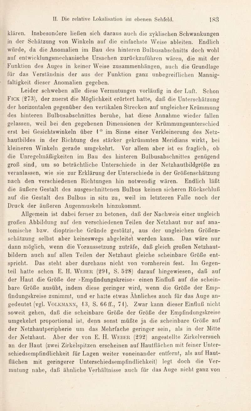 klären. Insbesondere ließen sich daraus auch die zyklischen Schwankungen in der Schätzung von Winkeln auf die einfachste Weise ableiten. Endlich würde, da die Anomalien im Bau des hinteren Bulbusabschnitts doch wohl auf entwicklungsmechanische Ursachen zurückzuführen wären, die mit der Funktion des Auges in keiner Weise Zusammenhängen, auch die Grundlage für das Verständnis der aus der Funktion ganz unbegreiflichen Mannig¬ faltigkeit dieser Anomalien gegeben. Leider schweben alle diese Vermutungen vorläufig in der Luft. Schon Fick (273), der zuerst die Möglichkeit erörtert hatte, daß die Unterschätzung der horizontalen gegenüber den vertikalen Strecken auf ungleicher Krümmung des hinteren Bulbusabschnittes beruhe, hat diese Annahme wieder fallen gelassen, weil bei den gegebenen Dimensionen der Krümmungsunterschied erst bei Gesichtswinkeln über 1 ° im Sinne einer Verkleinerung des Netz¬ hautbildes in der Richtung des stärker gekrümmten Meridians wirkt, bei kleineren Winkeln gerade umgekehrt. Vor allem aber ist es fraglich, ob die Unregelmäßigkeiten im Bau des hinteren Bulbusabschnittes genügend groß sind, um so beträchtliche Unterschiede in der Netzhautbildgröße zu veranlassen, wie sie zur Erklärung der Unterschiede in der Größenschätzung nach den verschiedenen Richtungen hin notwendig wären. Endlich läßt die äußere Gestalt des ausgeschnittenen Bulbus keinen sicheren Rückschluß auf die Gestalt des Bulbus in situ zu, weil im letzteren Falle noch der Druck der äußeren Augenmuskeln hinzukommt. Allgemein ist dabei ferner zu betonen, daß der Nachweis einer ungleich großen Abbildung auf den verschiedenen Teilen der Netzhaut nur auf ana¬ tomische bzw. dioptrische Gründe gestützt, aus der ungleichen Größen¬ schätzung selbst aber keineswegs abgeleitet werden kann. Das wäre nur dann möglich, wenn die Voraussetzung züträfe, daß gleich großen Netzhaut¬ bildern auch auf allen Teilen der Netzhaut gleiche scheinbare Größe ent¬ spricht. Das steht aber durchaus nicht von vornherein fest. Im Gegen¬ teil hatte schon E. H. Weber (291, S. 528) darauf hingewiesen, daß auf der Haut die Größe der »Empfindungskreise« einen Einfluß auf die schein¬ bare Größe ausübt, indem diese geringer wird, wenn die Größe der Emp¬ findungskreise zunimmt, und er hatte etwas Ähnliches auch für das Auge an¬ gedeutet (vgl. Volkmann, 13, S. 66 ff., 71). Zwar kann dieser Einfluß nicht soweit gehen, daß die scheinbare Größe der Größe der Empfindungskreise umgekehrt proportional ist, denn sonst müßte ja die scheinbare Größe auf der Netzhautperipherie um das Mehrfache geringer sein, als in der Mitte der Netzhaut. Aber der von E. H. Weber (292) angestellte Zirkelversuch an der Haut (zwei Zirkelspitzen erscheinen auf Hautflächen mit feiner Unter¬ schiedsempfindlichkeit für Lagen weiter voneinander entfernt, als auf Haut¬ flächen mit geringerer Unterschiedsempfindlichkeit) legt doch die Ver¬ mutung nahe, daß ähnliche Verhältnisse auch für das Auge nicht ganz von