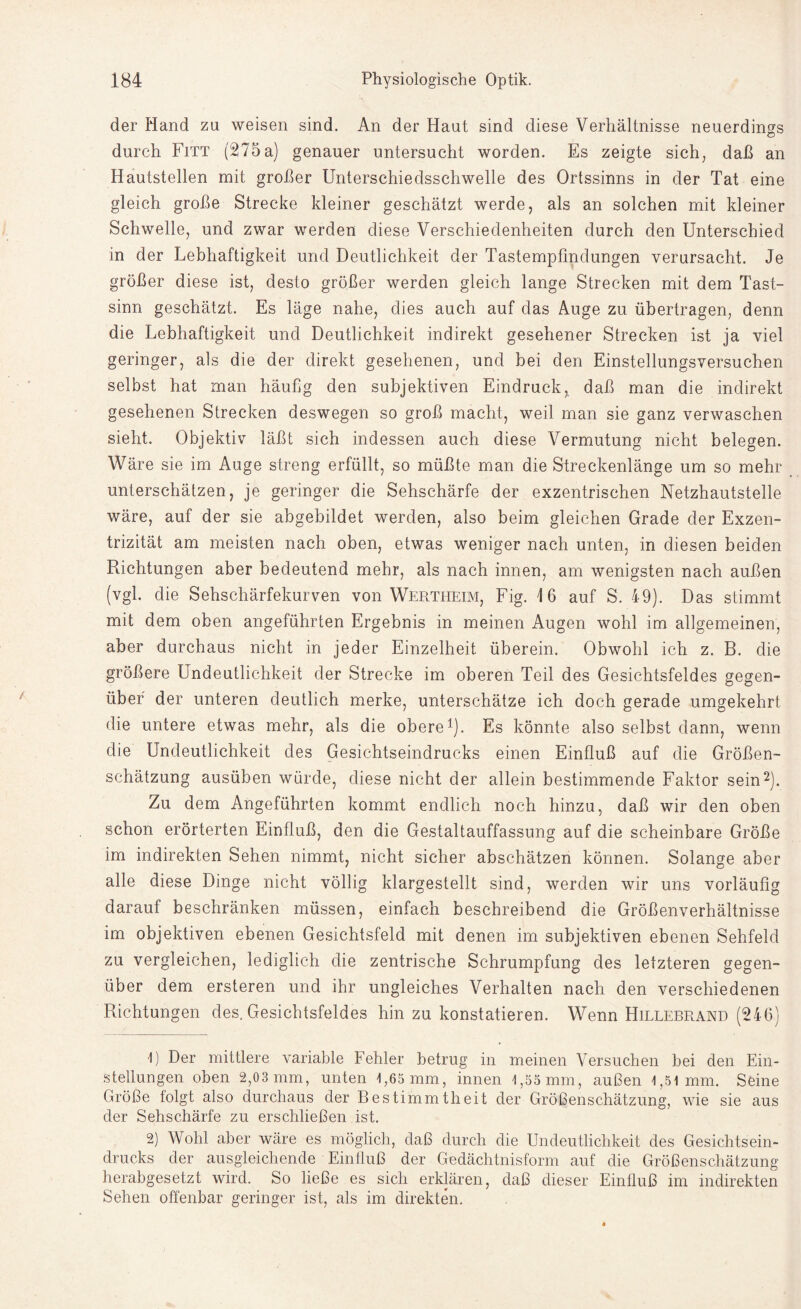 der Hand zu weisen sind. An der Haut sind diese Verhältnisse neuerdings durch Fitt (275 a) genauer untersucht worden. Es zeigte sich, daß an Hautstellen mit großer Unterschiedsschwelle des Ortssinns in der Tat eine gleich große Strecke kleiner geschätzt werde, als an solchen mit kleiner Schwelle, und zwar werden diese Verschiedenheiten durch den Unterschied in der Lebhaftigkeit und Deutlichkeit der Tastempfindungen verursacht. Je größer diese ist, desto größer werden gleich lange Strecken mit dem Tast¬ sinn geschätzt. Es läge nahe, dies auch auf das Auge zu übertragen, denn die Lebhaftigkeit und Deutlichkeit indirekt gesehener Strecken ist ja viel geringer, als die der direkt gesehenen, und bei den Einstellungsversuchen selbst hat man häufig den subjektiven Eindruck, daß man die indirekt gesehenen Strecken deswegen so groß macht, weil man sie ganz verwaschen sieht. Objektiv läßt sich indessen auch diese Vermutung nicht belegen. Wäre sie im Auge streng erfüllt, so müßte man die Streckenlänge um so mehr unterschätzen, je geringer die Sehschärfe der exzentrischen Netzhautstelle wäre, auf der sie abgebildet werden, also beim gleichen Grade der Exzen¬ trizität am meisten nach oben, etwas weniger nach unten, in diesen beiden Richtungen aber bedeutend mehr, als nach innen, am wenigsten nach außen (vgl. die Sehschärfekurven von Wertheim, Fig. 16 auf S. 49). Das stimmt mit dem oben angeführten Ergebnis in meinen Augen wohl im allgemeinen, aber durchaus nicht in jeder Einzelheit überein. Obwohl ich z. B. die größere Undeutlichkeit der Strecke im oberen Teil des Gesichtsfeldes gegen¬ über der unteren deutlich merke, unterschätze ich doch gerade umgekehrt die untere etwas mehr, als die obere1). Es könnte also selbst dann, wenn die Undeutlichkeit des Gesichtseindrucks einen Einfluß auf die Größen¬ schätzung ausüben würde, diese nicht der allein bestimmende Faktor sein2). Zu dem Angeführten kommt endlich noch hinzu, daß wir den oben schon erörterten Einfluß, den die Gestaltauffassung auf die scheinbare Größe im indirekten Sehen nimmt, nicht sicher abschätzen können. Solange aber alle diese Dinge nicht völlig klargestellt sind, werden wir uns vorläufig darauf beschränken müssen, einfach beschreibend die Größenverhältnisse im objektiven ebenen Gesichtsfeld mit denen im subjektiven ebenen Sehfeld zu vergleichen, lediglich die zentrische Schrumpfung des letzteren gegen¬ über dem ersteren und ihr ungleiches Verhalten nach den verschiedenen Richtungen des. Gesichtsfeldes hin zu konstatieren. Wenn Hillebrand (246) R Der mittlere variable Fehler betrug in meinen Versuchen bei den Ein¬ stellungen oben 2,03 mm, unten 1,65 mm, innen 1,55 mm, außen 1,51mm. Seine Größe folgt also durchaus der Bestimmtheit der Größenschätzung, wie sie aus der Sehschärfe zu erschließen ist. 2) Wohl aber wäre es möglich, daß durch die Undeutlichkeit des Gesichtsein¬ drucks der ausgleichende Einfluß der Gedächtnisform auf die Größenschätzung herabgesetzt wird. So ließe es sich erklären, daß dieser Einfluß im indirekten Sehen offenbar geringer ist, als im direkten.