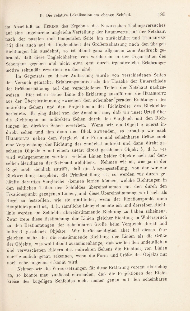 im Anschluß an Hering das Ergebnis des KüNDTschen Teilungsversuches auf eine angeborene ungleiche Verteilung der Raumwerte auf der Netzhaut nach der nasalen und temporalen Seite hin zurückführt und Tschermak (12) dies auch auf die Ungleichheit der Größenschätzung nach den übrigen Richtungen hin ausdehnt, so ist damit ganz allgemein zum Ausdruck ge¬ bracht, daß diese Ungleichheiten von vornherein in der Organisation des Sehorgans gegeben und nicht etwa erst durch irgendwelche Erfahrungs¬ motive sekundär erworben worden sind. Im Gegensatz zu dieser Auffassung wurde von verschiedenen Seiten der Versuch gemacht, Erfahrungsmotive als die Ursache der Unterschiede der Größenschätzung auf den verschiedenen Teilen der Netzhaut nachzu¬ weisen. Hier ist in erster Linie die Erklärung anzuführen, die Helmholtz aus der Übereinstimmung zwischen den scheinbar geraden Richtungen des indirekten Sehens und den Projektionen der Richtkreise des Blickfeldes herleitete. Er ging dabei von der Annahme aus, daß wir unser Urteil über die Richtungen im indirekten Sehen durch den Vergleich mit den Rich¬ tungen im direkten Sehen erwerben. Wenn wir ein Objekt ct zuerst in¬ direkt sehen und ihm dann den Blick zuwenden, so erhalten wir nach Helmholtz neben dem Vergleich der Form und scheinbaren Größe auch eine Vergleichung der Richtung des zunächst indirekt und dann direkt ge¬ sehenen Objekts a mit einem zuerst direkt gesehenen Objekt &, d. h. »es wird wahrgenommen werden, welche Linien beider Objekte sich auf den¬ selben Meridianen der Netzhaut abbilden«. Nehmen wir an, was ja in der Regel auch ziemlich zutrifft, daß die Ausgangsstellung, von der wir zur Blickwendung ausgehen, die Primärstellung ist, so werden wii durch ge¬ häufte derartige Vergleiche »kennen lernen können, weiche Richtungen in den seitlichen Teilen des Sehfeldes übereinstimmen mit den durch den Fixationspunkt gezogenen Linien, und diese Übereinstimmung wild sich als Regel so feststellen, wie sie stattfindet, wenn der Fixationspunkt auch Hauptblickpunkt ist, d. h. sämtliche Linienelemente ein und derselben Richt¬ linie werden im Sehfelde übereinstimmende Richtung zu haben scheinen«. Zwar trete diese Bestimmung der Linien gleicher Richtung in Widerspruch zu den Bestimmungen der scheinbaren Größe beim Vergleich direkt und indirekt gesehener Objekte. Wir berücksichtigten aber bei diesen Ver¬ gleichen mehr die übereinstimmende Richtung der Linien als die Größe der Objekte, was wohl damit Zusammenhänge, daß wir bei den undeutlichen und verwaschenen Bildern des indirekten Sehens die Richtung von Limen noch ziemlich genau erkennen, wenn die Form und Größe des Objekts nur noch sehr ungenau erkannt wird. Nehmen wir die Voraussetzungen für diese Erklärung vorerst als richtig an, so könnte man zunächst einwenden, daß die Projektionen der Richt¬ kreise des kugeligen Sehfeldes nicht immer genau mit den scheinbaren