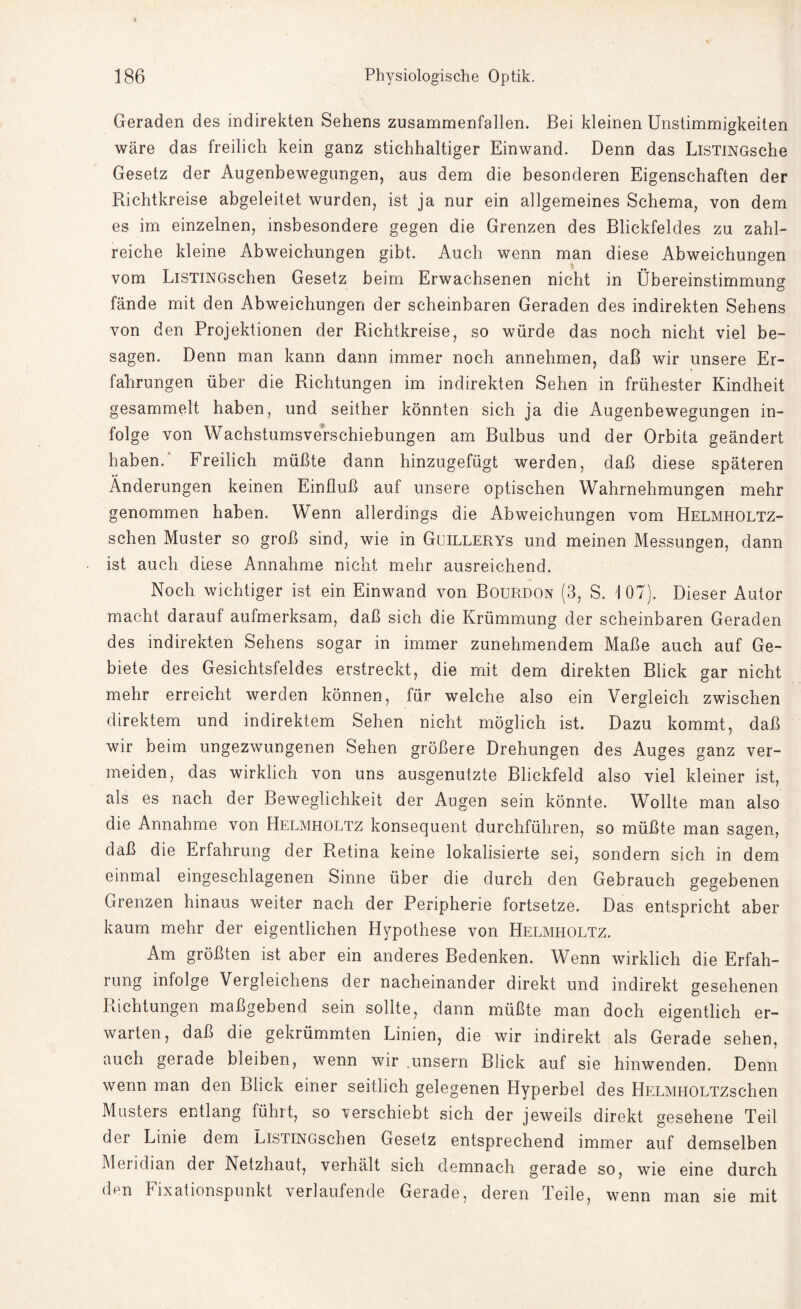 Geraden des indirekten Sehens zusammenfallen. Bei kleinen Unstimmigkeiten wäre das freilich kein ganz stichhaltiger Einwand. Denn das LiSTiNGsche Gesetz der Augenbewegungen, aus dem die besonderen Eigenschaften der Richtkreise abgeleitet wurden, ist ja nur ein allgemeines Schema, von dem es im einzelnen, insbesondere gegen die Grenzen des Blickfeldes zu zahl¬ reiche kleine Abweichungen gibt. Auch wenn man diese Abweichungen vom LiSTiNGschen Gesetz beim Erwachsenen nicht in Übereinstimmung fände mit den Abweichungen der scheinbaren Geraden des indirekten Sehens von den Projektionen der Richtkreise, so würde das noch nicht viel be¬ sagen. Denn man kann dann immer noch annehmen, daß wir unsere Er¬ fahrungen über die Richtungen im indirekten Sehen in frühester Kindheit gesammelt haben, und seither könnten sich ja die Augenbewegungen in¬ folge von Wachstumsverschiebungen am Bulbus und der Orbita geändert haben. Freilich müßte dann hinzugefügt werden, daß diese späteren Änderungen keinen Einfluß auf unsere optischen Wahrnehmungen mehr genommen haben. Wenn allerdings die Abweichungen vom Helmholtz- schen Muster so groß sind, wie in Guillerys und meinen Messungen, dann ist auch diese Annahme nicht mehr ausreichend. Noch wichtiger ist ein Einwand von Bourdon (3, S. 107). Dieser Autor macht darauf aufmerksam, daß sich die Krümmung der scheinbaren Geraden des indirekten Sehens sogar in immer zunehmendem Maße auch auf Ge¬ biete des Gesichtsfeldes erstreckt, die mit dem direkten Blick gar nicht mehr erreicht werden können, für welche also ein Vergleich zwischen direktem und indirektem Sehen nicht möglich ist. Dazu kommt, daß wir beim ungezwungenen Sehen größere Drehungen des Auges ganz ver¬ meiden, das wirklich von uns ausgenutzte Blickfeld also viel kleiner ist, als es nach der Beweglichkeit der Augen sein könnte. Wollte man also die Annahme von Helmholtz konsequent durchführen, so müßte man sagen, daß die Erfahrung der Retina keine lokalisierte sei, sondern sich in dem einmal eingeschlagenen Sinne über die durch den Gebrauch gegebenen Grenzen hinaus weiter nach der Peripherie fortsetze. Das entspricht aber kaum mehr der eigentlichen Hypothese von Helmholtz. Am größten ist aber ein anderes Bedenken. Wenn wirklich die Erfah¬ rung infolge Vergleichens der nacheinander direkt und indirekt gesehenen Richtungen maßgebend sein sollte, dann müßte man doch eigentlich er¬ warten, daß die gekrümmten Linien, die wir indirekt als Gerade sehen, auch gerade bleiben, wenn wir unsern Blick auf sie hinwenden. Denn wenn man den Blick einer seitlich gelegenen Hyperbel des HELMHOLTZschen Musters entlang führt, so verschiebt sich der jeweils direkt gesehene Teil der Linie dem LiSTiNGschen Gesetz entsprechend immer auf demselben Meridian der Netzhaut, verhält sich demnach gerade so, wie eine durch den Fixationspunkt verlaufende Gerade, deren Teile, wenn man sie mit
