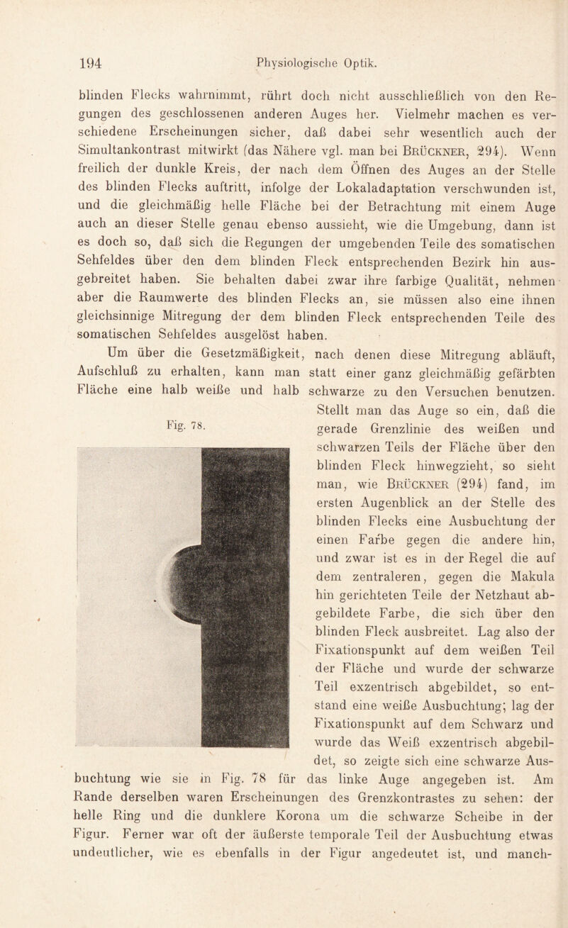 Fig. 78. blinden Flecks wahrnimmt, rührt doch nicht ausschließlich von den Re¬ gungen des geschlossenen anderen Auges her. Vielmehr machen es ver¬ schiedene Erscheinungen sicher, daß dabei sehr wesentlich auch der Simultankontrast mitwirkt fdas Nähere vgl. man bei Brückner, 294). Wenn freilich der dunkle Kreis, der nach dem Öffnen des Auges an der Stelle des blinden Flecks auftritt, infolge der Lokaladaptation verschwunden ist, und die gleichmäßig helle Fläche bei der Betrachtung mit einem Auge auch an dieser Stelle genau ebenso aussieht, wie die Umgebung, dann ist es doch so, daß sich die Regungen der umgebenden Teile des somatischen Sehfeldes über den dem blinden Fleck entsprechenden Bezirk hin aus¬ gebreitet haben. Sie behalten dabei zwar ihre farbige Qualität, nehmen aber die Raumwerte des blinden Flecks an, sie müssen also eine ihnen gleichsinnige Mitregung der dem blinden Fleck entsprechenden Teile des somatischen Sehfeldes ausgelöst haben. Um über die Gesetzmäßigkeit, nach denen diese Mitregung abläuft, Aufschluß zu erhalten, kann man statt einer ganz gleichmäßig gefärbten Fläche eine halb weiße und halb schwarze zu den Versuchen benutzen. Stellt man das Auge so ein, daß die gerade Grenzlinie des weißen und schwarzen Teils der Fläche über den blinden Fleck hinwegzieht, so sieht man, wie Brückner (294) fand, im ersten Augenblick an der Stelle des blinden Flecks eine Ausbuchtung der einen Farbe gegen die andere hin, und zwar ist es in der Regel die auf dem zentraleren, gegen die Makula hin gerichteten Teile der Netzhaut ab¬ gebildete Farbe, die sich über den blinden Fleck ausbreitet. Lag also der Fixationspunkt auf dem weißen Teil der Fläche und wurde der schwarze Teil exzentrisch abgebildet, so ent¬ stand eine weiße Ausbuchtung; lag der Fixationspunkt auf dem Schwarz und wurde das Weiß exzentrisch abgebil¬ det, so zeigte sich eine schwarze Aus¬ buchtung wie sie in Fig. 78 für das linke Auge angegeben ist. Am Rande derselben waren Erscheinungen des Grenzkontrastes zu sehen: der helle Ring und die dunklere Korona um die schwarze Scheibe in der Figur. Ferner war oft der äußerste temporale Teil der Ausbuchtung etwas undeutlicher, wie es ebenfalls in der Figur angedeutet ist, und manch-